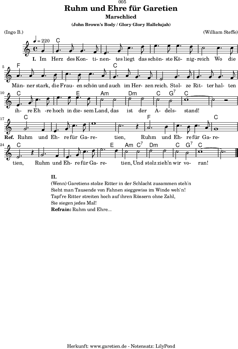 
\version "2.18.2"
 
\paper {
  print-page-number = ##f
}

\header{
  dedication = "🏰005"
  title = "Ruhm und Ehre für Garetien"
  subtitle = "Marschlied"
  subsubtitle = "(John Brown's Body / Glory Glory Hallelujah)"
  meter = "(Ingo B.)"
  arranger = "(William Steffe)"
  tagline = "🏰 Herkunft: www.garetien.de - Notensatz: LilyPond 🏰"
}

myMusic = {
  <<
    
    \chords {
      \germanChords
      \set chordChanges=##t
      s4
      c2 c2 c2 c2 c2 c2 c2 c2
      f2 f2 f2 f2 c2 c2 c2 c2
      c2 c2 c2 c2 c2 e2 a2:m a2:m
      d2:m d2:m c2 g2:7 c2 c2 c2 c2
      
      c2 c2 c2 c2 c2 c2 c2 c2
      f2 f2 f2 f2 c2 c2 c2 c2
      c2 c2 c2 c2 c2 e2 a2:m
      c2:7 d2:m d2:m c2 g2:7 c2 c2 c2
      
    }

    \relative c'' {
      \time 4/4
      \set Staff.midiInstrument="violin"
      \key c \major
      \tempo 4=220
      \partial 4

      g4 | g4. g8 g4. f8 | e4. g8 c4. d8 | e4. e8 e4. d8 | c2
      c4. c8 | a4. a8 a4. b8 | c4. b8 c4. a8 | g4. a8 g4. f8 | e2
      g4. g8 | g4. g8 g4. f8 | e4. g8 c4. d8 | e4. e8 e4. d8 | c2
      c2 | d2 d2 | c2 b2 | c1~ | c2 r2 |
      
      g2. f4 | e4. g8 c4. d8 | e1 | c2. r4 |
      a2. b4 | c4. b8 c4. a8 | g1 | e2. r4 |
      g2. f4 | e4. g8 c4. d8 | e2. d4 | c2 
      c2 | d2 d2 | c2 b2 | c1~ | c2. \bar "|."
    }

    \addlyrics {
      \set stanza ="I. "
      Im Herz des Kon- ti- nen- tes liegt das schön- ste Kö- nig- reich
      Wo die Män- ner stark, die Frau- en schön und auch im Her- zen reich.
      Stol- ze Rit- ter hal- ten ih- re Eh -re hoch in die- sem Land,
      das ist der A- dels- stand!
      \set stanza ="Ref. "
      Ruhm und Eh- re für Ga- re- tien,
      Ruhm und Eh- re für Ga- re- tien,
      Ruhm und Eh- re für Ga- re- _ tien,
      Und stolz zieh’n wir vo- ran!
    }

  >>
}

\score {
  \myMusic
  \layout { }
}

\markup {
  \fill-line {
    \hspace #1
    \column {
      \line { \bold {II.} }
      \line { (Wenn) Garetiens stolze Ritter in der Schlacht zusammen steh'n }
      \line { Sieht man Tausende von Fahnen sieggewiss im Winde weh`n! }
      \line { Tapf're Ritter streiten hoch auf ihren Rössern ohne Zahl, }
      \line { Sie siegen jedes Mal! }
      \line { \bold {Refrain:} Ruhm und Ehre... }
    }
    \hspace #1
  }
}

\score {
  \unfoldRepeats {
    \myMusic
  }
  \midi { }
}
