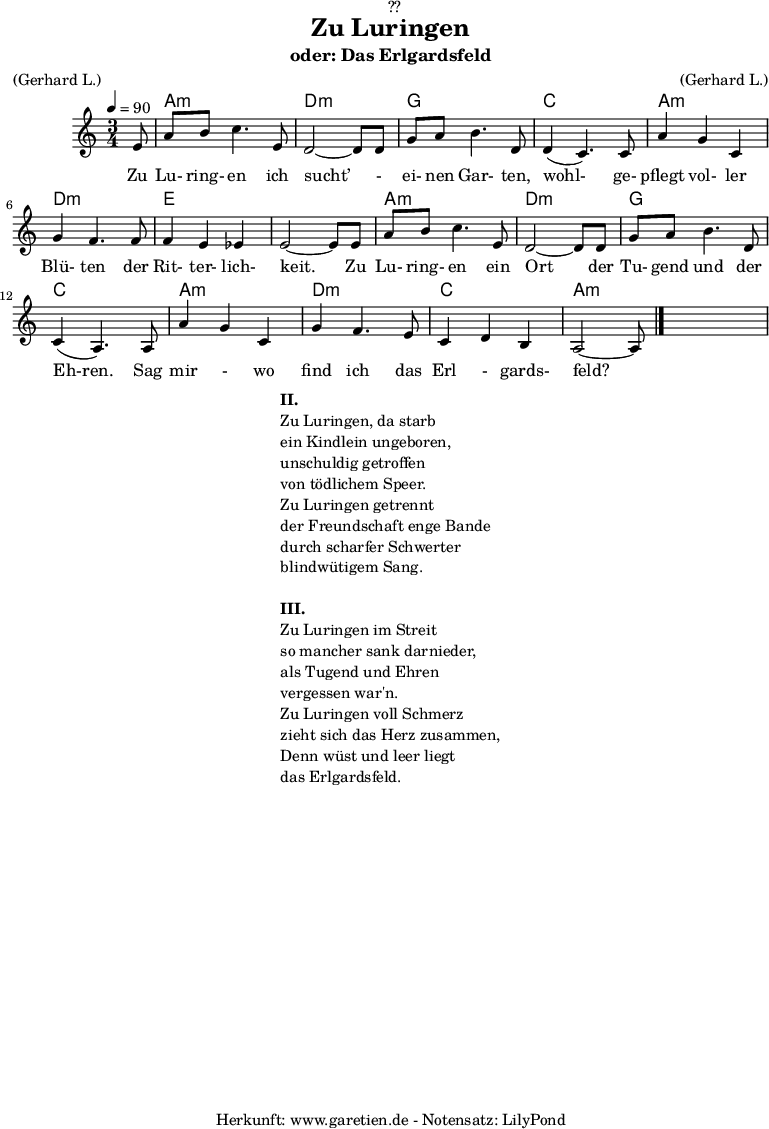 
\version "2.18.2"
 
\paper {
  print-page-number = ##f
}

\header{
  dedication = "🏰??"
  title = "Zu Luringen"
  subtitle = "oder: Das Erlgardsfeld"
  meter = "(Gerhard L.)"
  arranger = "(Gerhard L.)"
  tagline = "🏰 Herkunft: www.garetien.de - Notensatz: LilyPond 🏰"
}

myMusic= {
  <<
   
    \chords {
      \germanChords
      \set chordChanges=##t
      \set Staff.midiInstrument="acoustic guitar (nylon)"
      s8 | a2.:m | d2.:m |
      g2. | c2. |
      a2.:m | d2.:m | e2. | e2. |
      a2.:m | d2.:m | g2. | c2. |
      a2.:m | d2.:m | c2. | a2.:m |
    }
    
    \relative {
      \time 3/4
      \tempo 4=90
      \key a \minor
      \partial 8
      \set Staff.midiInstrument="Clarinet"
      e'8 | a8 b8 c4. e,8 | d2~ d8 d8 | 
      g8 a8 b4. d,8 | d4( c4.) c8 | 
      a'4 g4 c,4 | g'4 f4. f8 | f4 e4 es4 | e2~ e8 e8 |
      a8 b8 c4. e,8 | d2~ d8 d8 |
      g8 a8 b4. d,8 | c4( a4.) a8 |
      a'4 g4 c,4 | g'4 f4. e8 | c4 d4 b4 | a2~ a8 \bar "|."
    }
    \addlyrics {  Zu Lu- ring- en ich sucht’ - ei- nen Gar- ten, wohl- ge- pflegt vol- ler Blü- ten der Rit- ter- lich- keit. Zu Lu- ring- en ein Ort der Tu- gend und der Eh-ren. Sag mir - wo find ich das Erl - gards- feld?
    

    }

  >>
}

\score {
  \myMusic
  \layout { }
}

\markup {
  \fill-line {
    \hspace #1
    \column {
      \line {\bold {II.} }
      \line {Zu Luringen, da starb}
      \line {ein Kindlein ungeboren,}
      \line {unschuldig getroffen}
      \line {von tödlichem Speer.}
      \line {Zu Luringen getrennt}
      \line {der Freundschaft enge Bande}
      \line {durch scharfer Schwerter}
      \line {blindwütigem Sang.} 
      \vspace #1
      \line {\bold {III.} }
      \line {Zu Luringen im Streit}
      \line {so mancher sank darnieder,}
      \line {als Tugend und Ehren}
      \line {vergessen war'n.}
      \line {Zu Luringen voll Schmerz}
      \line {zieht sich das Herz zusammen,}
      \line {Denn wüst und leer liegt}
      \line {das Erlgardsfeld.}
    }
    \hspace #1
  }
}

\score {
  \unfoldRepeats
  \myMusic
  \midi { }
}
