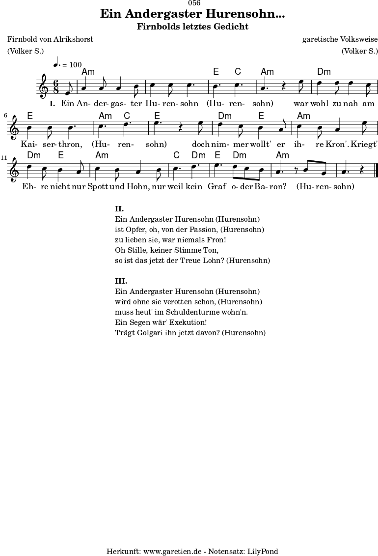 \version "2.24.4"
\paper {
print-page-number = ##f
}
\header{
dedication = "🏰056"
title = "Ein Andergaster Hurensohn..."
subtitle = "Firnbolds letztes Gedicht"
subsubtitle = ""
poet = "Firnbold von Alrikshorst"
meter = "(Volker S.)"
composer = "garetische Volksweise"
arranger = "(Volker S.)"
tagline = "🏰 Herkunft: www.garetien.de - Notensatz: LilyPond 🏰"
}
myMusic = {
<<
\chords {
\germanChords
\set chordChanges=##t
\set Staff.midiInstrument="acoustic guitar (nylon)"
s8 | a4.:m a4.:m | a4.:m a4.:m | e4. c4. | a4.:m s4. |
d4.:m d4.:m | e4. e4. | a4.:m c4. | e4. s4. |
d4.:m e4. | a4.:m a4.:m |
d4.:m e4. | a4.:m a4.:m |
c4. d4.:m | e4. d4.:m | a4.:m s4. | a4.:m s4
}
\relative c' {
\key a \minor
\time 6/8
\tempo 4.=100
\set Staff.midiInstrument="clarinet"
\partial 8
e8 | a4 a8 a4 b8 | c4 c8 c4. | b4. c4. | a4. r4
e'8 | d4 d8 d4 c8 | b4 b8 b4. | c4. d4. | e4. r4
e8 | d4 c8 b4 a8 | c4 b8 a4
e'8 | d4 c8 b4 a8 | c4 b8 a4
b8 | c4. d4.| e4. d8 c8 b8 | a4. r8 b8 g8| a4. r4
\fine
}
\addlyrics {
\set stanza = "I. "
Ein An- der- gas- ter Hu- ren- sohn (Hu- ren- sohn)
war wohl zu nah am Kai- ser- thron, (Hu- ren- sohn)
doch nim- mer wollt' er ih- re Kron'.
Kriegt' Eh- re nicht nur Spott und Hohn,
nur weil kein Graf o- der Ba- ron? (Hu- ren- sohn)
}
>>
}
\score {
\transpose c c {
\myMusic
}
\layout { }
}
\markup {
\fill-line {
\hspace #1
\column {
\line { \bold { II.} }
\line { Ein Andergaster Hurensohn (Hurensohn) }
\line { ist Opfer, oh, von der Passion, (Hurensohn) }
\line { zu lieben sie, war niemals Fron! }
\line { Oh Stille, keiner Stimme Ton, }
\line { so ist das jetzt der Treue Lohn? (Hurensohn) }
\vspace #1
\line { \bold { III.} }
\line { Ein Andergaster Hurensohn (Hurensohn) }
\line { wird ohne sie verotten schon, (Hurensohn) }
\line { muss heut' im Schuldenturme wohn'n. }
\line { Ein Segen wär' Exekution! }
\line { Trägt Golgari ihn jetzt davon? (Hurensohn) }
}
\hspace #1
}
}
\score {
\unfoldRepeats
\transpose c c {
\myMusic
}
\midi { }
}