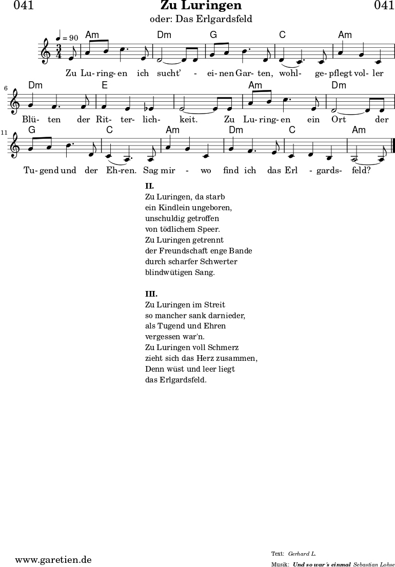 \header{
dedication = "🏰041"
title = "Zu Luringen"
subtitle = "oder: Das Erlgardsfeld"
subsubtitle = "Und so war´s einmal"
meter = "Gerhard L."
arranger = "Sebastian Lohse"
}
myMusic= {
<<
\chords {
\germanChords
\set chordChanges=##t
\set Staff.midiInstrument="acoustic guitar (nylon)"
s8 | a2.:m | d2.:m |
g2. | c2. |
a2.:m | d2.:m | e2. | e2. |
a2.:m | d2.:m | g2. | c2. |
a2.:m | d2.:m | c2. | a2:m s8
}
\relative {
\time 3/4
\tempo 4=90
\key a \minor
\partial 8
\set Staff.midiInstrument="Clarinet"
e'8 | a8 b8 c4. e,8 | d2~ d8 d8 |
g8 a8 b4. d,8 | d4( c4.) c8 |
a'4 g4 c,4 | g'4 f4. f8 | f4 e4 es4 | e2~ e8 e8 |
a8 b8 c4. e,8 | d2~ d8 d8 |
g8 a8 b4. d,8 | c4( a4.) a8 |
a'4 g4 c,4 | g'4 f4. e8 | c4 d4 b4 | a2~ a8 \fine
}
\addlyrics { Zu Lu- ring- en ich sucht’ - ei- nen Gar- ten, wohl- ge- pflegt vol- ler Blü- ten der Rit- ter- lich- keit. Zu Lu- ring- en ein Ort der Tu- gend und der Eh-ren. Sag mir - wo find ich das Erl - gards- feld?
}
>>
}
\score {
\myMusic
\layout { }
}
\markup {
\fill-line {
\hspace #1
\column {
\line {\bold {II.} }
\line {Zu Luringen, da starb}
\line {ein Kindlein ungeboren,}
\line {unschuldig getroffen}
\line {von tödlichem Speer.}
\line {Zu Luringen getrennt}
\line {der Freundschaft enge Bande}
\line {durch scharfer Schwerter}
\line {blindwütigen Sang.}
\vspace #1
\line {\bold {III.} }
\line {Zu Luringen im Streit}
\line {so mancher sank darnieder,}
\line {als Tugend und Ehren}
\line {vergessen war'n.}
\line {Zu Luringen voll Schmerz}
\line {zieht sich das Herz zusammen,}
\line {Denn wüst und leer liegt}
\line {das Erlgardsfeld.}
}
\hspace #1
}
}
\score {
\unfoldRepeats
\myMusic
\midi { }
}