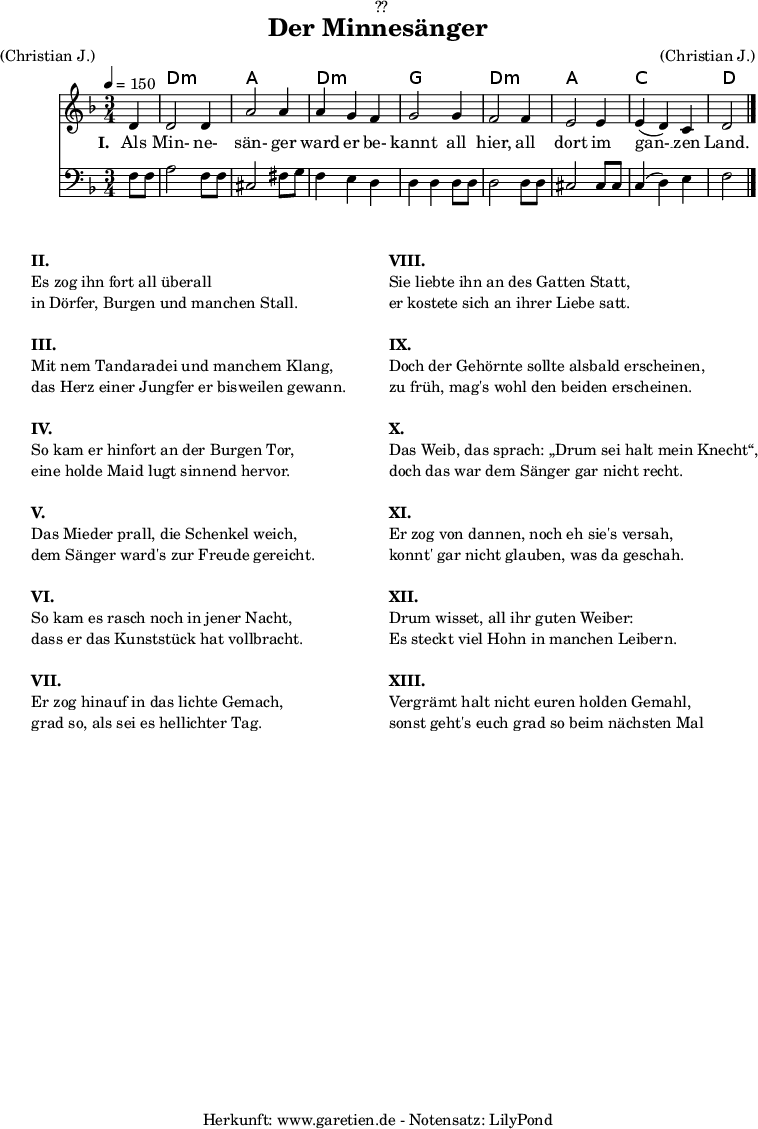 
\version "2.18.2"
 
\paper {
  print-page-number = ##f
}

\header{
  dedication = "🏰??"
  title = "Der Minnesänger"
  meter = "(Christian J.)"
  arranger = "(Christian J.)"
  tagline = "🏰 Herkunft: www.garetien.de - Notensatz: LilyPond 🏰"
}

myMusic = {
  <<

    \chords {
      \germanChords
      \set chordChanges=##t
      \set Staff.midiInstrument="acoustic guitar (nylon)"
      s4 | d2.:m | a2. | d2.:m | g2. | d2.:m | a2. | c2. | d2
    }

    \relative c' {
      \time 3/4
      \partial 4
      \tempo 4=150
      \key d \minor
      \set Staff.midiInstrument="trumpet"
      d4 | d2 d4 | a'2 a4 | a4 g4 f4 | g2
      g4 | f2 f4 | e2 e4 | e4 (d4 )c4 | d2 \bar "|."
    }
  
    \addlyrics {
      \set stanza = "I. "
      Als Min- ne- sän- ger ward er be- kannt
      all hier, all dort im gan- __ zen Land.
    }

    \relative c {
      \key d \minor
      \clef bass
      \set Staff.midiInstrument="trombone"
      f8 f8 | a2 f8 f8 | cis2 fis8 g8 | f4 e4 d4 | d4 d4
      d8 d8 | d2 d8 d8 | cis2 cis8 cis8 | c4( d4) e4 | f2 
    }

  >>
}


\score {
  \myMusic
  \layout { }
}

\markup {
  \fill-line {
    \hspace #1
    \column {
      \line { \bold { II. } }
      \line { Es zog ihn fort all überall }
      \line { in Dörfer, Burgen und manchen Stall. }
      \vspace #1
      \line { \bold { III. } }
      \line { Mit nem Tandaradei und manchem Klang, }
      \line { das Herz einer Jungfer er bisweilen gewann. }
      \vspace #1
      \line { \bold { IV. } }
      \line { So kam er hinfort an der Burgen Tor, } 
      \line { eine holde Maid lugt sinnend hervor. }
      \vspace #1
      \line { \bold { V. } }
      \line { Das Mieder prall, die Schenkel weich, }
      \line { dem Sänger ward's zur Freude gereicht. }
      \vspace #1
      \line { \bold { VI. } }
      \line { So kam es rasch noch in jener Nacht, }
      \line { dass er das Kunststück hat vollbracht. }
      \vspace #1
      \line { \bold { VII. } }
      \line { Er zog hinauf in das lichte Gemach, }
      \line { grad so, als sei es hellichter Tag. }
    }
    \hspace #2
    \column {
      \line { \bold { VIII. } }
      \line { Sie liebte ihn an des Gatten Statt, }
      \line { er kostete sich an ihrer Liebe satt. }
      \vspace #1
      \line { \bold { IX. } }
      \line { Doch der Gehörnte sollte alsbald erscheinen, }
      \line { zu früh, mag's wohl den beiden erscheinen. }
      \vspace #1
      \line { \bold { X. } }
      \line { Das Weib, das sprach: „Drum sei halt mein Knecht“, }
      \line { doch das war dem Sänger gar nicht recht. }
      \vspace #1
      \line { \bold { XI. } }
      \line { Er zog von dannen, noch eh sie's versah, }
      \line { konnt' gar nicht glauben, was da geschah. }
      \vspace #1
      \line { \bold { XII. } }
      \line { Drum wisset, all ihr guten Weiber: }
      \line { Es steckt viel Hohn in manchen Leibern. }
      \vspace #1
      \line { \bold { XIII. } }
      \line { Vergrämt halt nicht euren holden Gemahl, }
      \line { sonst geht's euch grad so beim nächsten Mal }
    }
    \hspace #1
  }
}

\score {
  \unfoldRepeats {
    \myMusic
  }
  \midi { }
}
