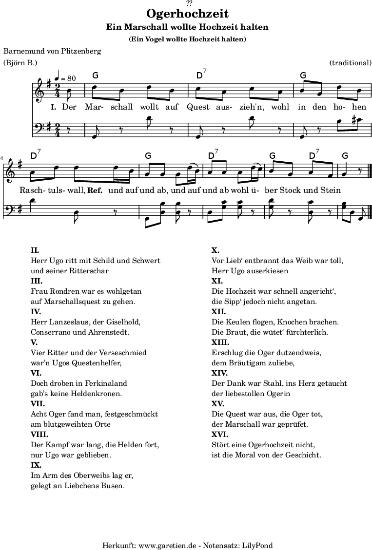 
\version "2.18.2"
 
\paper {
  print-page-number = ##f
}

\header{
  dedication = "🏰??"
  title="Ogerhochzeit"
  subtitle="Ein Marschall wollte Hochzeit halten"
  subsubtitle ="(Ein Vogel wollte Hochzeit halten)"
  poet="Barnemund von Plitzenberg"
  meter = "(Björn B.)"
  arranger = "(traditional)"
  tagline = "🏰 Herkunft: www.garetien.de - Notensatz: LilyPond 🏰"
}

myMusic = {
  <<
  
    \chords {
      \germanChords
      \set chordChanges=##t
      \set Staff.midiInstrument="acoustic guitar (nylon)"
      s8 g2 d2:7 g2 d2:7 g2 d2:7 g4 d4:7 g4.
    }

    \relative c' {
      \time 2/4
      \partial 8
      \tempo 4=80
      \key g \major
      \set Staff.midiInstrument="trumpet"
      b'8 d b d b c a c a b g d' b 
      a d d d16 b g8 g g d'16 (b) a8 a a d16 (c) b8 g a fis g4 r8 \bar "|."
    }

    \addlyrics {
      \set stanza = "I. "
      Der Mar- schall wollt auf Quest aus- zieh'n,
      wohl in den ho- hen Rasch- tuls- wall,
      \set stanza = "Ref. "
      und auf und ab, und auf und ab
      wohl ü- ber Stock  und Stein
    }

    \relative c {
      \key g \major \clef bass
      \set Staff.midiInstrument="Trombone"
      r8 g8 r8 d'' r8 g,,8 r d'' r g,, r b' cis d4 d,8 r
      g,8 <d' b'> <d b'> r d <g c> <g c> r <g d'> r <d c'> r <g b> d g, 
  
    }
  >>
}

\score {
  \myMusic
  \layout { }
}

\markup {
  \fill-line {
    \hspace #1
    \column {
      \line { \bold {II.} }
      \line {  Herr Ugo ritt mit Schild und Schwert }
      \line {  und seiner Ritterschar }
      \line { \bold {III.} }
      \line {  Frau Rondren war es wohlgetan }
      \line {  auf Marschallsquest zu gehen. }
      \line { \bold {IV.} }
      \line {  Herr Lanzeslaus, der Giselhold,  }
      \line {  Conserrano und Ahrenstedt. }
      \line { \bold {V.} }
      \line {  Vier Ritter und der Verseschmied }
      \line {  war’n Ugos Questenhelfer, }
      \line { \bold {VI.} }
      \line {  Doch droben in Ferkinaland }
      \line {  gab’s keine Heldenkronen. }
      \line { \bold {VII.} }
      \line {  Acht Oger fand man, festgeschmückt }
      \line {  am blutgeweihten Orte }
      \line { \bold {VIII.} }
      \line {  Der Kampf war lang, die Helden fort, }
      \line {  nur Ugo war geblieben. }
      \line { \bold {IX.} }
      \line {  Im Arm des Oberweibs lag er, }
      \line {  gelegt an Liebchens Busen. }
    }
    \hspace #2
    \column {
      \line { \bold {X.} }
      \line {  Vor Lieb‘ entbrannt das Weib war toll, }
      \line {  Herr Ugo auserkiesen }
      \line { \bold {XI.} }
      \line {  Die Hochzeit war schnell angericht‘, }
      \line {  die Sipp‘ jedoch nicht angetan. }
      \line { \bold {XII.} }
      \line {  Die Keulen flogen, Knochen brachen. }
      \line {  Die Braut, die wütet‘ fürchterlich. }
      \line { \bold {XIII.} }
      \line {  Erschlug die Oger dutzendweis,  }
      \line {  dem Bräutigam zuliebe, }
      \line { \bold {XIV.} }
      \line {  Der Dank war Stahl, ins Herz getaucht }
      \line {  der liebestollen Ogerin }
      \line { \bold {XV.} }
      \line {  Die Quest war aus, die Oger tot, }
      \line {  der Marschall war geprüfet. }
      \line { \bold {XVI.} }
      \line {  Stört eine Ogerhochzeit nicht, }
      \line {  ist die Moral von der Geschicht. }
    }
    \hspace #1
  }
}

\score {
  \unfoldRepeats {
    \myMusic
  }
  \midi { }
}
