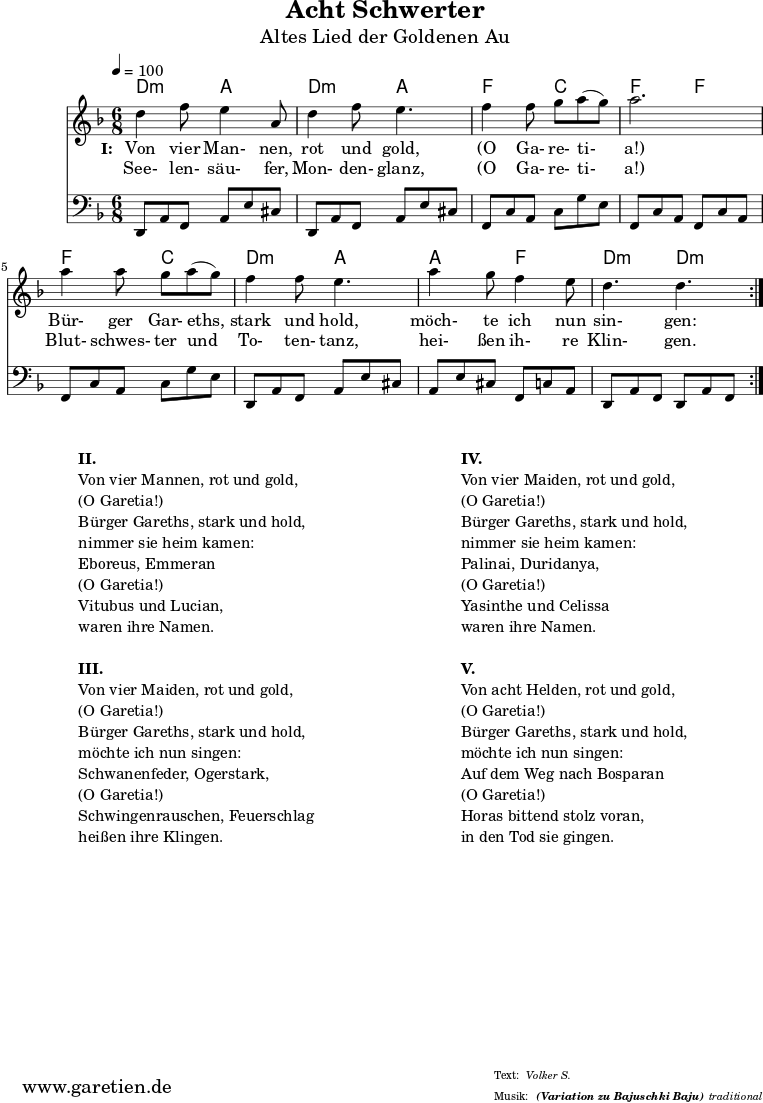 
\version "2.18.2"
 
\paper {
  print-page-number=##f
}

\header{
  title="Acht Schwerter"
  subtitle="Altes Lied der Goldenen Au"
  subsubtitle = "(Variation zu Bajuschki Baju)"
  meter="Volker S."
  arranger="traditional"
  tagline="Herkunft: www.garetien.de - Music engraving: LilyPond"
}
 
myMusic = {
  <<
    
    \transpose a d' {
      \chords {
        \time 6/8
        \tempo 4=100
        a4.:m e4. a4.:m e4.
        c4. g4. c4. c4.
        c4. g4. a4.:m e4.
        e4. c4. a4.:m a4.:m
      }
    }
    
    \transpose a d' {
      \relative {
        \key c \major
        \set Staff.midiInstrument="Clarinet"
        \repeat volta 2 {
          a'4 c8 b4 e,8 a4 c8 b4.
          c4 c8 d8 e8( d8) e2.
          e4 e8 d8 e8( d8) c4 c8 b4.
          e4 d8 c4 b8 a4. a4.
        }
      }
    }
    
    \addlyrics {
      \set stanza = "I: "
      Von vier Man- nen, rot und gold,
      "(O" Ga- re- ti- "a!)"
      Bür- ger Gar- eths, stark und hold,
      möch- te ich nun sin- gen:
    }
    \addlyrics {
      See- len- säu- fer, Mon- den- glanz, 
      "(O" Ga- re- ti- "a!)"
      Blut- schwes- ter und To- ten- tanz,
      hei- ßen ih- re Klin- gen.
    }

    \transpose a d {
      \relative a, {
        \key c \major
        \clef bass
        \set Staff.midiInstrument="acoustic guitar (steel)"
        \repeat volta 2 {
          a8 e'8 c8    e8 b'8 gis8  a,8 e'8 c8  e8 b'8 gis8
          c,8 g'8 e8   g8 d'8 b8    c,8 g'8 e8  c8 g'8 e8
          c8 g'8 e8    g8 d'8 b8    a,8 e'8 c8  e8 b'8 gis8
          e8 b'8 gis8  c,8 g'8 e8   a,8 e'8 c8  a8 e'8 c8
        }
      } 
    }
  
  >>
}

\score {
  \myMusic
  \layout { }
}

\markup {
  \fill-line {
    \hspace #1
    \column {

      \line {\bold {II.} }
      \line {Von vier Mannen, rot und gold,}
      \line {(O Garetia!)}
      \line {Bürger Gareths, stark und hold,}
      \line {nimmer sie heim kamen:}
      \line {Eboreus, Emmeran}
      \line {(O Garetia!)}
      \line {Vitubus und Lucian,}
      \line {waren ihre Namen.}

      \vspace #1
      
      \line {\bold {III.} }
      \line {Von vier Maiden, rot und gold,}
      \line {(O Garetia!)}
      \line {Bürger Gareths, stark und hold,}
      \line {möchte ich nun singen:}
      \line {Schwanenfeder, Ogerstark,}
      \line {(O Garetia!)}
      \line {Schwingenrauschen, Feuerschlag}
      \line {heißen ihre Klingen.}

    } 
    \hspace #2
    \column {

      \line {\bold {IV.} }
      \line {Von vier Maiden, rot und gold,}
      \line {(O Garetia!)}
      \line {Bürger Gareths, stark und hold,}
      \line {nimmer sie heim kamen:}
      \line {Palinai, Duridanya,}
      \line {(O Garetia!)}
      \line {Yasinthe und Celissa}
      \line {waren ihre Namen.}

      \vspace #1
      
      \line {\bold {V.} }
      \line {Von acht Helden, rot und gold,}
      \line {(O Garetia!)}
      \line {Bürger Gareths, stark und hold,}
      \line {möchte ich nun singen:}
      \line {Auf dem Weg nach Bosparan}
      \line {(O Garetia!)}
      \line {Horas bittend stolz voran,}
      \line {in den Tod sie gingen.}

    }
    \hspace #1
  }
}

\score {
  \unfoldRepeats {
    \myMusic
  }
  \midi { }
}
