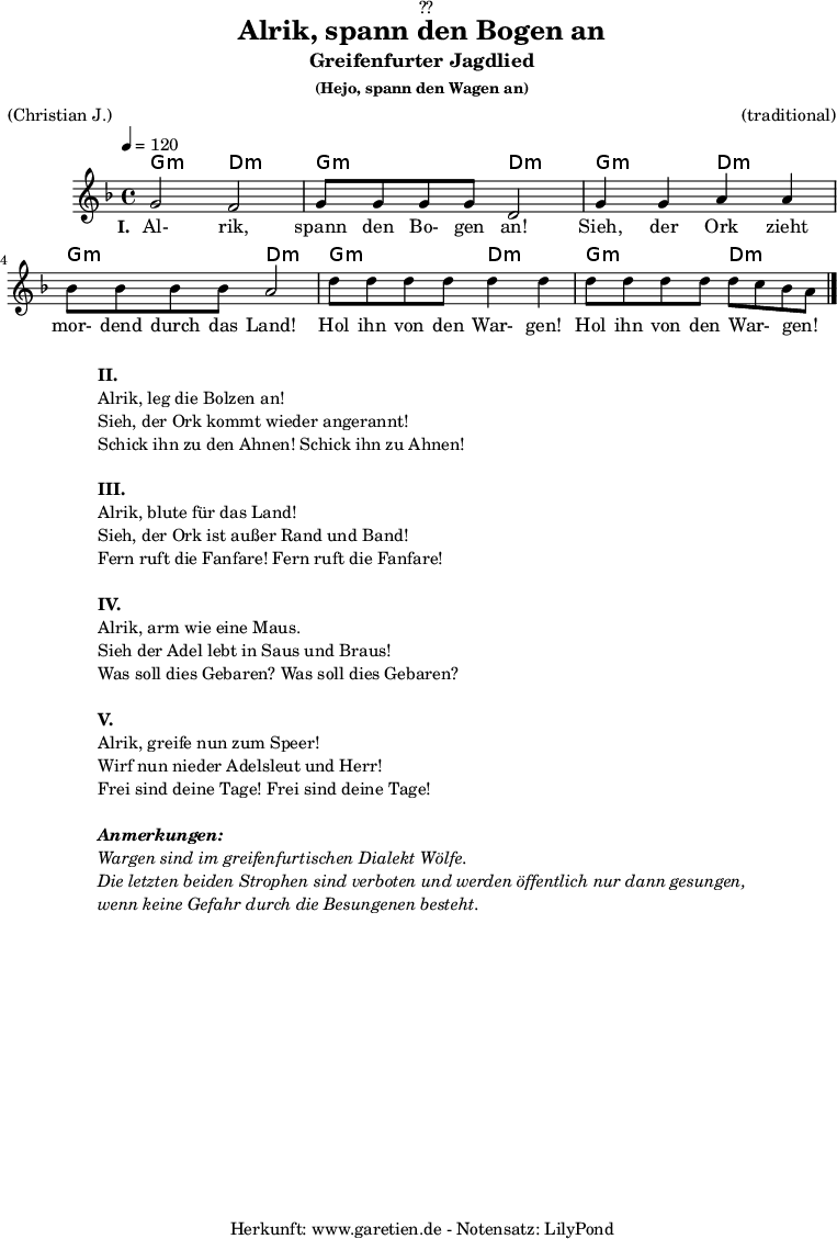 
\version "2.18.2"
 
\paper {
  print-page-number = ##f
}

\header{
  dedication = "🏰??"
  title = "Alrik, spann den Bogen an"
  subtitle = "Greifenfurter Jagdlied"
  subsubtitle = "(Hejo, spann den Wagen an)"
  meter = "(Christian J.)"
  arranger = "(traditional)"
  tagline = "🏰 Herkunft: www.garetien.de - Notensatz: LilyPond 🏰"
}

myMusic = {
  <<

    \chords {
      \germanChords
      \set chordChanges=##t
      g2:m d2:m
      g2:m d2:m
      g2:m d2:m
      g2:m d2:m
      g2:m d2:m
      g2:m d2:m
    }
    
    \relative c'' {
      \time 4/4
      \tempo 4=120
      \key d \minor
      \set Staff.midiInstrument="violin"
      g2 f2 | g8 g8 g8 g8 d2 |
      g4 g4 a4 a4 | bes8 bes8 bes8 bes8 a2 |
      d8 d8 d8 d8 d4 d4 | d8 d8 d8 d8 d8 c8 bes8 a8 \bar "|."
    }
    \addlyrics {
      \set stanza ="I. "
      Al- rik, spann den Bo- gen an!
      Sieh, der Ork zieht mor- dend durch das Land!
      Hol ihn von den War- gen! Hol ihn von den War- _ gen! _
    }
  >>
}

\score {
  \myMusic
  \layout { }
}

\markup {
  \fill-line {
    \hspace #1
    \column {
      \line { \bold {II.} }
      \line { Alrik, leg die Bolzen an! }
      \line { Sieh, der Ork kommt wieder angerannt! }
      \line { Schick ihn zu den Ahnen! Schick ihn zu Ahnen! }
      \vspace #1
      \line { \bold {III.} }
      \line { Alrik, blute für das Land! }
      \line { Sieh, der Ork ist außer Rand und Band! }
      \line { Fern ruft die Fanfare! Fern ruft die Fanfare! }
      \vspace #1
      \line { \bold {IV.} }
      \line { Alrik, arm wie eine Maus. }
      \line { Sieh der Adel lebt in Saus und Braus! }
      \line { Was soll dies Gebaren? Was soll dies Gebaren? }
      \vspace #1
      \line { \bold {V.} }
      \line { Alrik, greife nun zum Speer! }
      \line { Wirf nun nieder Adelsleut und Herr! }
      \line { Frei sind deine Tage! Frei sind deine Tage! }
      \vspace #1
      \line { \italic { \bold {Anmerkungen:} } }
      \line { \italic {Wargen sind im greifenfurtischen Dialekt Wölfe.} }
      \line { \italic {Die letzten beiden Strophen sind verboten und werden öffentlich nur dann gesungen,} }
      \line { \italic {wenn keine Gefahr durch die Besungenen besteht.} }
    }
    \hspace #1
  }
}

\score {
  \unfoldRepeats {
    \myMusic
  }
  \midi { }
}
