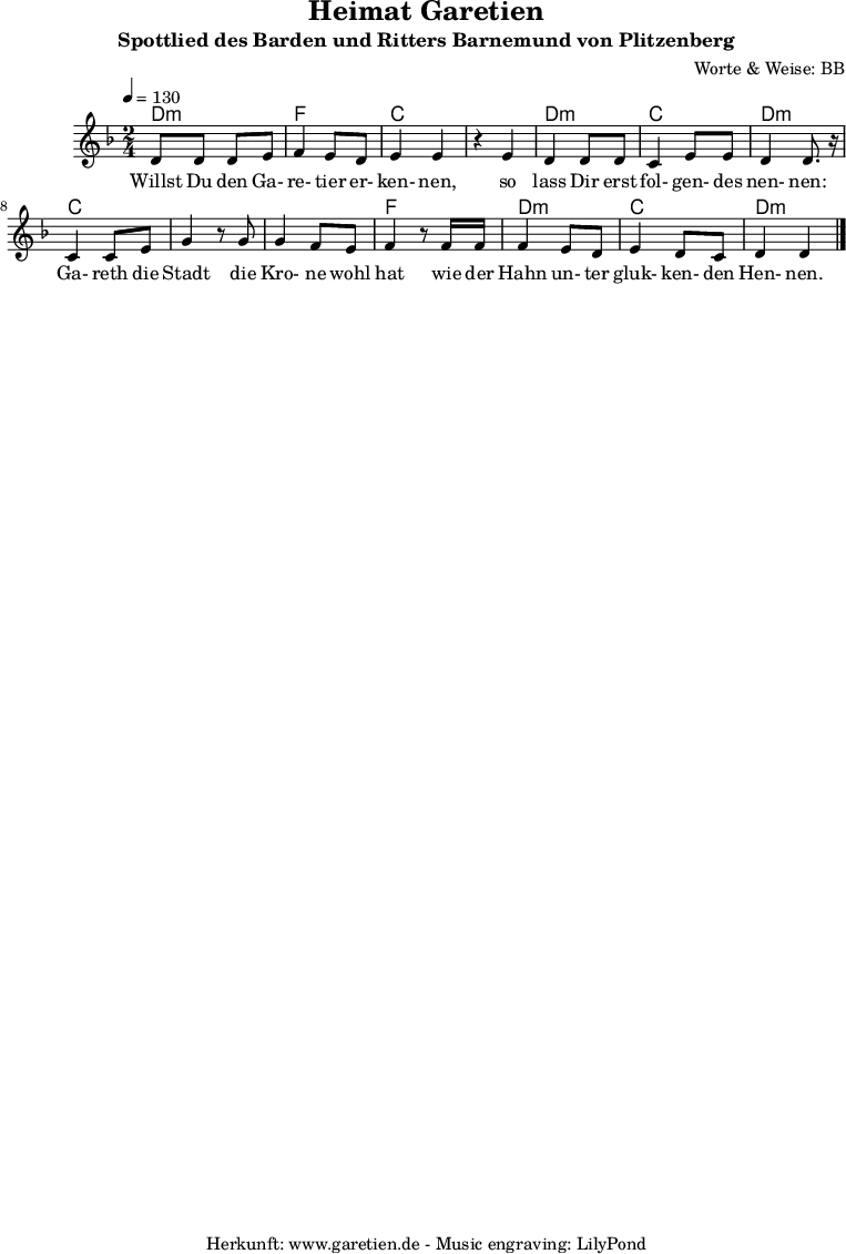 
\version "2.10.25"

 \paper {
  print-page-number=##f
  ragged-bottom=##t
  ragged-last-bottom=##t
 }

\header{
 title="Heimat Garetien"
 subtitle="Spottlied des Barden und Ritters Barnemund von Plitzenberg"
 composer="Worte & Weise: BB"
 tagline="Herkunft: www.garetien.de - Music engraving: LilyPond"
}

\score {
  <<
    \chords {
      \germanChords
      \set chordChanges=##t
      d2:m f2 c2
      c2 d2:m c2 d2:m
      c2 c2
      c2 f2
      d2:m c2 d2:m
    }  
  
    \relative c' {
    \time 2/4
    \tempo 4=130
     \key d \minor
     d8 d8 d8 e8 | f4 e8 d8 | e4 e4 |
     r4 e4 | d4 d8 d8 | c4 e8 e8 | d4 d8. r16 |
     c4 c8 e8 | g4 r8 
     g8 | g4 f8 e | f4 r8
     f16 f16 | f4 e8 d8 | e4 d8 c8 | d4 d4 \bar "|."

    }

    \addlyrics {
      Willst Du den Ga- re- tier er- ken- nen,
      so lass Dir erst fol- gen- des nen- nen:
      Ga- reth die Stadt
      die Kro- ne wohl hat
      wie der Hahn un- ter gluk- ken- den Hen- nen.
    }
  >>

  \layout { }
  \midi { }

}
