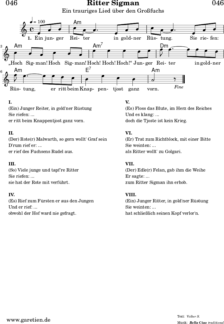 \header{
dedication = "🏰046"
title = "Ritter Sigman"
subtitle = "Ein trauriges Lied über den Großfuchs"
subsubtitle = "Bella Ciao"
meter = "Volker S."
arranger = "traditional"
}
myMusic= {
<<
\chords {
\germanChords
\set chordChanges=##t
\set Staff.midiInstrument="acoustic guitar (nylon)"
s4. | a1:m | a1:m | a1:m | a1:m7 | d1:m | a1:m | e1:7 | a1:m
}
\relative {
\key a \minor
\time 4/4
\tempo 4=100
\partial 4.
\set Staff.midiInstrument="clarinet"
e'8 a8 b8 | c8 a8~ a4.
e8 a8 b8 | c8 a8~ a4.
e8 a8 b8 | c4 b8 a8 c4 b8 a8 | e'4 e4 e4
d8 e8 | f8 f4.~ f8
f8 e8 d8 | f8 e4.~ e8
e8 d8 c8 | b4 e4 c4 b4 a2 r8 \fine
}
\addlyrics {
\set stanza = "1. "
Ein jun- ger Rei- ter
in gold- ner Rüs- tung.
Sie rie- fen: „Hoch Sig- man! Hoch Sig- man! Hoch! Hoch! Hoch!“
Jun- ger Rei- ter
in gold- ner Rüs- tung,
er ritt beim Knap- pen- tjost ganz vorn.
}
>>
}
\score {
\transpose e e {
\myMusic
}
\layout { }
}
\markup {
\fill-line {
\hspace #1
\column {
\line {\bold {I.} }
\line {(Ein) Junger Reiter, in gold'ner Rüstung}
\line {Sie riefen: ...}
\line {er ritt beim Knappentjost ganz vorn.}
\vspace #1
\line {\bold {II.} }
\line {(Der) Rote(r) Malwarth, so gern wollt' Graf sein}
\line {D'rum rief er: ...}
\line {er rief des Fuchsens Rudel aus.}
\vspace #1
\line {\bold {III.} }
\line {(So) Viele junge und tapf're Ritter}
\line {Sie riefen: ...}
\line {sie hat der Rote mit verführt.}
\vspace #1
\line {\bold {IV.} }
\line {(Es) Rief zum Fürsten er aus den Jungen}
\line {Und er rief: ...}
\line {obwohl der Hof ward nie gefragt.}
}
\hspace #2
\column {
\line {\bold {V.} }
\line {(Es) Floss das Blute, im Herz des Reiches}
\line {Und es klang: ...}
\line {doch die Tjoste ist kein Krieg.}
\vspace #1
\line {\bold {VI.} }
\line {(Er) Trat zum Richtblock, mit einer Bitte}
\line {Sie weinten: ...}
\line {als Ritter wollt' zu Golgari.}
\vspace #1
\line {\bold {VII.} }
\line {(Der) Edle(r) Felan, gab ihm die Weihe}
\line {Er sagte: ...}
\line {zum Ritter Sigman ihn erhob.}
\vspace #1
\line {\bold {VIII.} }
\line {(Ein) Junger Ritter, in gold'ner Rüstung}
\line {Sie weinten: ...}
\line {hat schließlich seinen Kopf verlor'n.}
}
\hspace #1
}
}
\score {
\unfoldRepeats
\transpose e e {
\myMusic
}
\midi { }
}