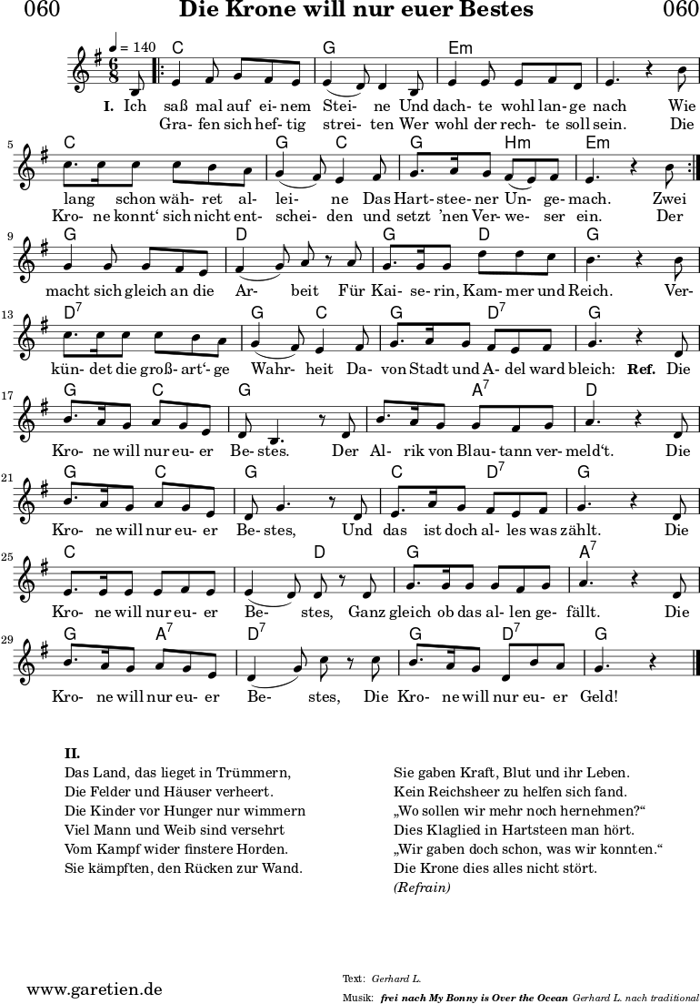 \header{
dedication = "🏰060"
title = "Die Krone will nur euer Bestes"
subtitle = ""
subsubtitle = "frei nach My Bonny is Over the Ocean"
poet = ""
meter = "Gerhard L."
composer = ""
arranger = "Gerhard L. nach traditional"
}
myMusic = {
<<
\chords {
\germanChords
\set chordChanges=##t
\set Staff.midiInstrument="acoustic guitar (nylon)"
s8 |
\repeat volta 2 {
c4. c4.| g4. g4. | e4.:m e4.:m | e4.:m e4.:m | c4. c4. | g4. c4. | g4. b4.:m | e4.:m e4.:m |
}
g4. g4. | d4. d4. | g4. d4. | g4. g4. | d4.:7 d4.:7 | g4. c4. | g4. d4.:7 | g4. g4. |
g4. c4. | g4. g4. | g4. a4.:7 | d4. d4. | g4. c4. | g4. g4. | c4. d4.:7 | g4. g4. | c4. c4. |
c4. d4. | g4. g4. | a4.:7 a4.:7 | g4. a4.:7 | d4.:7 d4.:7 | g4. d4.:7| g4. g4
\fine
}
\relative c' {
\time 4/4
\key g \major
\time 6/8
\tempo 4=140
\partial 8
\set Staff.midiInstrument="clarinet"
b8
\repeat volta 2 {
e4 fis8 g8 fis8 e8 | e4 (d8) d4 b8 | e4 e8 e8 fis8 d8 | e4. r4 b'8 | c8. c16 c8 c8 b8 a8 | g4 (fis8) e4 fis8 | g8. a16 g8 fis8 (e8) fis8 | e4. r4 b'8 |
}
g4 g8 g8 fis8 e8 | fis4 (g8) a8 r8 a8 | g8. g16 g8 d'8 d8 c8 | b4. r4 b8 | c8. c16 c8 c8 b8 a8 | g4 (fis8) e4 fis8 | g8. a16 g8 fis8 e8 fis8 | g4. r4
d8 | b'8. a16 g8 a8 g8 e8 | d8 b4. r8 d8 | b'8. a16 g8 g8 fis8 g8 | a4. r4 d,8 | b'8. a16 g8 a8 g8 e8 | d8 g4. r8 d8 | e8. a16 g8 fis8 e8 fis8 |
g4. r4 d8 | e8. e16 e8 e8 fis8 e8 | e4 (d8) d8 r8 d8 | g8. g16 g8 g8 fis8 g8 | a4. r4 d,8 | b'8. a16 g8 a8 g8 e8 | d4 (g8) c8 r8 c8 | b8. a16 g8 d8 b'8 a8 | g4. r4 \fine
}
\addlyrics {
\set stanza = "I. "
Ich saß mal auf ei- nem Stei- ne
Und dach- te wohl lan- ge nach
Wie lang _ schon wäh- ret al- lei- ne
Das Hart- stee- ner Un- ge- mach.
Zwei
macht sich gleich an die Ar- beit
Für Kai- se- rin, Kam- mer und Reich.
Ver- kün- det die groß- art‘- ge Wahr- heit
Da- von Stadt und A- del ward bleich:
\set stanza = "Ref. "
Die Kro- ne will nur eu- er Be- stes.
Der Al- rik von Blau- tann ver- meld‘t.
Die Kro- ne will nur eu- er Be- stes,
Und das ist doch al- les was zählt.
Die Kro- ne will nur eu- er Be- stes,
Ganz gleich ob das al- len ge- fällt.
Die Kro- ne will nur eu- er Be- stes,
Die Kro- ne will nur eu- er Geld!
}
\addlyrics {
_ Gra- fen sich hef- tig strei- ten
Wer wohl der rech- te soll sein.
Die Kro- ne konnt‘ sich nicht ent- schei- den
und setzt ’nen Ver- we- ser ein. Der
}
>>
}
\score {
\transpose c c {
\myMusic
}
\layout { }
}
\markup {
\fill-line {
\hspace #1
\column {
\vspace #1
\line { \bold { II.} }
\line { Das Land, das lieget in Trümmern, }
\line { Die Felder und Häuser verheert. }
\line { Die Kinder vor Hunger nur wimmern }
\line { Viel Mann und Weib sind versehrt }
\line { Vom Kampf wider finstere Horden. }
\line { Sie kämpften, den Rücken zur Wand. }
}
\hspace #1
\column {
\vspace #2
\line { Sie gaben Kraft, Blut und ihr Leben. }
\line { Kein Reichsheer zu helfen sich fand. }
\line { „Wo sollen wir mehr noch hernehmen?“ }
\line { Dies Klaglied in Hartsteen man hört. }
\line { „Wir gaben doch schon, was wir konnten.“ }
\line { Die Krone dies alles nicht stört. }
\line { \italic { (Refrain) } }
\vspace #1
}
\hspace #1
}
}
\score {
\unfoldRepeats
\transpose c c {
\myMusic
}
\midi { }
}