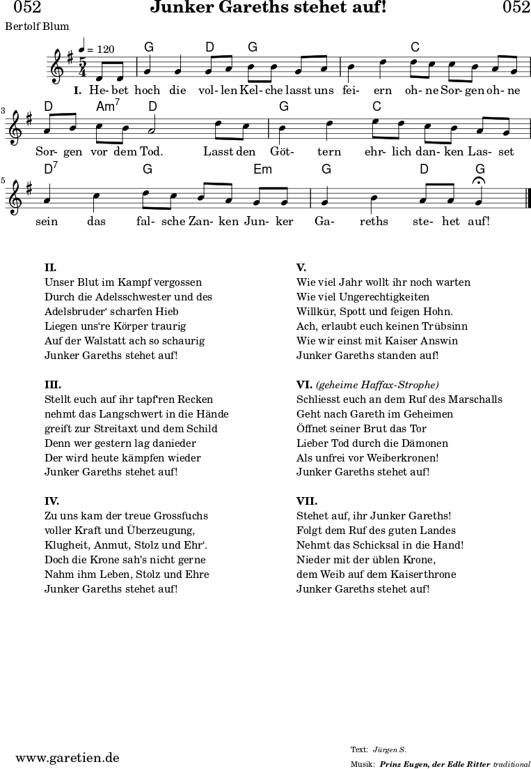 \header{
dedication = "🏰052"
title = "Junker Gareths stehet auf!"
subtitle = ""
subsubtitle = "Prinz Eugen, der Edle Ritter"
poet = "Bertolf Blum"
meter = "Jürgen S."
composer = ""
arranger = "traditional"
}
myMusic = {
<<
\chords {
\germanChords
\set chordChanges=##t
\set Staff.midiInstrument="acoustic guitar (nylon)"
s4 | g2 d4 g4
g4 | g2 c4 c4
c4 | d4 a4:m7 d2
d4 | g2 c4 c4
c4 | d2:7 g4 g4
e4:m | g2 d4 g4\fermata
\fine
}
\relative c' {
\time 5/4
\key g \major
\tempo 4=120
\partial 4
\set Staff.midiInstrument="clarinet"
d8 d8 | g4 g4 g8 a8 b8 b8
g8 a8 | b4 d4 d8 c8 c8 b8
a8 g8 | a8 b8 c8 b8 a2
d8 c8 | b4 d4 e8 d8 c8 b8
a8 g8 | a4 c4 d8 c8 b8 a8
g8 g8 | g4 b4 a8 a8 g4\fermata
\fine
}
\addlyrics {
\set stanza = "I. "
He- bet hoch die vol- len Kel- che
lasst uns fei- ern oh- ne Sor- gen
oh- ne Sor- gen vor dem Tod.
Lasst den Göt- tern ehr- lich dan- ken
Las- set sein das fal- sche Zan- ken
Jun- ker Ga- reths ste- het auf!
}
>>
}
\score {
\transpose c c {
\myMusic
}
\layout { }
}
\markup {
\fill-line {
\hspace #1
\column {
\vspace #1
\line { \bold { II.} }
\line { Unser Blut im Kampf vergossen }
\line { Durch die Adelsschwester und des }
\line { Adelsbruder‘ scharfen Hieb }
\line { Liegen uns‘re Körper traurig }
\line { Auf der Walstatt ach so schaurig }
\line { Junker Gareths stehet auf! }
\vspace #1
\line { \bold { III.} }
\line { Stellt euch auf ihr tapf‘ren Recken }
\line { nehmt das Langschwert in die Hände }
\line { greift zur Streitaxt und dem Schild }
\line { Denn wer gestern lag danieder }
\line { Der wird heute kämpfen wieder }
\line { Junker Gareths stehet auf! }
\vspace #1
\line { \bold { IV.} }
\line { Zu uns kam der treue Grossfuchs }
\line { voller Kraft und Überzeugung, }
\line { Klugheit, Anmut, Stolz und Ehr‘. }
\line { Doch die Krone sah’s nicht gerne }
\line { Nahm ihm Leben, Stolz und Ehre }
\line { Junker Gareths stehet auf! }
\vspace #1
}
\hspace #1
\column {
\vspace #1
\line { \bold { V.} }
\line { Wie viel Jahr wollt ihr noch warten }
\line { Wie viel Ungerechtigkeiten }
\line { Willkür, Spott und feigen Hohn. }
\line { Ach, erlaubt euch keinen Trübsinn }
\line { Wie wir einst mit Kaiser Answin }
\line { Junker Gareths standen auf! }
\vspace #1
\line { \bold { VI. } \italic { (geheime Haffax-Strophe) } }
\line { Schliesst euch an dem Ruf des Marschalls }
\line { Geht nach Gareth im Geheimen }
\line { Öffnet seiner Brut das Tor }
\line { Lieber Tod durch die Dämonen }
\line { Als unfrei vor Weiberkronen! }
\line { Junker Gareths stehet auf! }
\vspace #1
\line { \bold { VII. } }
\line { Stehet auf, ihr Junker Gareths! }
\line { Folgt dem Ruf des guten Landes }
\line { Nehmt das Schicksal in die Hand! }
\line { Nieder mit der üblen Krone, }
\line { dem Weib auf dem Kaiserthrone }
\line { Junker Gareths stehet auf! }
\vspace #1
}
\hspace #1
}
}
\score {
\unfoldRepeats
\transpose c c {
\myMusic
}
\midi { }
}