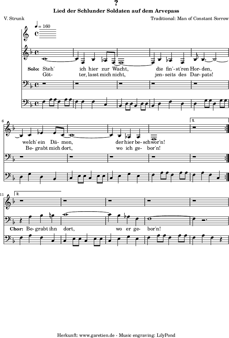 
 \version "2.10.25"
 
 \paper {
  print-page-number=##f
 }

 \header{
  title="?"
  subtitle="Lied der Schlunder Soldaten auf dem Arvepass"
  poet="V. Strunk"
  composer="Traditional: Man of Constant Sorrow"
  tagline="Herkunft: www.garetien.de - Music engraving: LilyPond"
 }
 
 \score {
  <<
   \time 4/4
   \tempo 4=160
   
   \relative {
    \key f \major
    \set Staff.midiInstrument="Flute"
    \repeat volta 2 {
     c'1~ c4 f,4 bes4 as8 f8~ f1~ f4
     bes4 as4 f4 bes8 bes4.~ bes2~ bes4
     c4 es4 es8 c8~  c1~ c4 bes4 as4 as4 f1
    }
    \alternative {
     { r1 }
     { r1 }
    }
   r1 r1 r1 r1
   }
   \addlyrics {
    \set stanza = "Solo: "
    Steh' ich hier zur Wacht,
    die fin'- st'ren Hor- den,
    welch' ein Dä- mon, der hier be- schwor'n!
   }
   \addlyrics {
    Göt- ter, lasst mich nicht,
    jen- seits des Dar- pats!
    Be- grabt mich dort, wo ich ge- bor'n!
   }

   \relative {
    \key f \major
    \clef bass
    \set Staff.midiInstrument="Flute"
    \repeat volta 2 {
    r1 r1 r1
    r1 r1 r1
    r1 r1 r1
    }
    \alternative {
     { r1 }
     { r4 a4 bes4 b4 }
    }
    c1~ c4 bes4 as4 f4 f1~ f4 r2.
   }

   \addlyrics {
    \set stanza = "Chor: "
    Be- grabt ihn dort, wo er ge- bor'n!
   }

   \relative c {
    \key f \major
    \clef bass
    \set Staff.midiInstrument="Honky-tonk Piano"
    \repeat volta 2 {
     f4   a8 a8 f4   a8 a8 f4   f4 f4 c4
     bes4 d8 d8 bes4 d8 d8 bes4 d4 f4 d4
     d4   g8 g8 d4   g8 g8 d4   g4 d4 bes4 
     c4   e8 e8 c4   e8 e8 c4   e4 g4 e4
     f4   a8 a8 f4   a8 a8 }
     \alternative { 
      { f4 a4 f4 c4 }
      { f4 a4 f4 c4 }
     }
     c4   e8 e8 c4   e8 e8 c4   e4 g4 e4
     f4   a8 a8 f4   a8 a8 f4   a4 f4 r4
   }
  >>
 \layout { }
 \midi { }
 }
