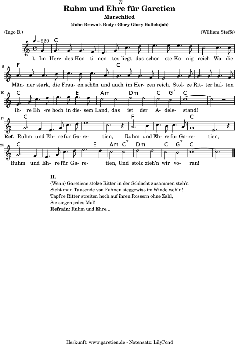 
\version "2.18.2"
 
\paper {
  print-page-number = ##f
}

\header{
  dedication = "🏰??"
  title = "Ruhm und Ehre für Garetien"
  subtitle = "Marschlied"
  subsubtitle = "(John Brown's Body / Glory Glory Hallelujah)"
  meter = "(Ingo B.)"
  arranger = "(William Steffe)"
  tagline = "🏰 Herkunft: www.garetien.de - Notensatz: LilyPond 🏰"
}

myMusic = {
  <<
    
    \chords {
      \germanChords
      \set chordChanges=##t
      s4
      c2 c2 c2 c2 c2 c2 c2 c2
      f2 f2 f2 f2 c2 c2 c2 c2
      c2 c2 c2 c2 c2 e2 a2:m a2:m
      d2:m d2:m c2 g2:7 c2 c2 c2 c2
      
      c2 c2 c2 c2 c2 c2 c2 c2
      f2 f2 f2 f2 c2 c2 c2 c2
      c2 c2 c2 c2 c2 e2 a2:m
      c2:7 d2:m d2:m c2 g2:7 c2 c2 c2
      
    }

    \relative c'' {
      \time 4/4
      \set Staff.midiInstrument="violin"
      \key c \major
      \tempo 4=220
      \partial 4

      g4 | g4. g8 g4. f8 | e4. g8 c4. d8 | e4. e8 e4. d8 | c2
      c4. c8 | a4. a8 a4. b8 | c4. b8 c4. a8 | g4. a8 g4. f8 | e2
      g4. g8 | g4. g8 g4. f8 | e4. g8 c4. d8 | e4. e8 e4. d8 | c2
      c2 | d2 d2 | c2 b2 | c1~ | c2 r2 |
      
      g2. f4 | e4. g8 c4. d8 | e1 | c2. r4 |
      a2. b4 | c4. b8 c4. a8 | g1 | e2. r4 |
      g2. f4 | e4. g8 c4. d8 | e2. d4 | c2 
      c2 | d2 d2 | c2 b2 | c1~ | c2. \bar "|."
    }

    \addlyrics {
      \set stanza ="I. "
      Im Herz des Kon- ti- nen- tes liegt das schön- ste Kö- nig- reich
      Wo die Män- ner stark, die Frau- en schön und auch im Her- zen reich.
      Stol- ze Rit- ter hal- ten ih- re Eh -re hoch in die- sem Land,
      das ist der A- dels- stand!
      \set stanza ="Ref. "
      Ruhm und Eh- re für Ga- re- tien,
      Ruhm und Eh- re für Ga- re- tien,
      Ruhm und Eh- re für Ga- re- _ tien,
      Und stolz zieh’n wir vo- ran!
    }

  >>
}

\score {
  \myMusic
  \layout { }
}

\markup {
  \fill-line {
    \hspace #1
    \column {
      \line { \bold {II.} }
      \line { (Wenn) Garetiens stolze Ritter in der Schlacht zusammen steh'n }
      \line { Sieht man Tausende von Fahnen sieggewiss im Winde weh`n! }
      \line { Tapf're Ritter streiten hoch auf ihren Rössern ohne Zahl, }
      \line { Sie siegen jedes Mal! }
      \line { \bold {Refrain:} Ruhm und Ehre... }
    }
    \hspace #1
  }
}

\score {
  \unfoldRepeats {
    \myMusic
  }
  \midi { }
}
