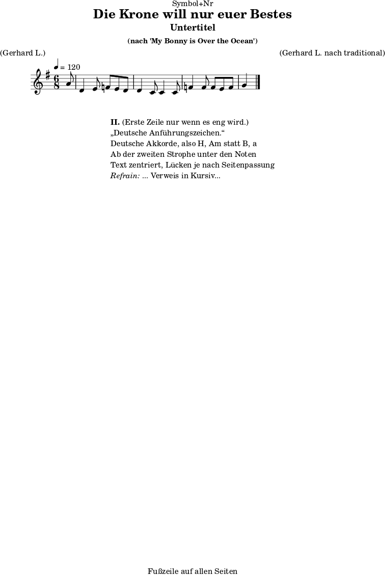 \version "2.18.2"
\paper {
print-page-number = ##f
}
\header{
dedication = "Symbol+Nr"
title = "Die Krone will nur euer Bestes"
subtitle = "Untertitel"
subsubtitle = "(nach 'My Bonny is Over the Ocean')"
poet = ""
meter = "(Gerhard L.)"
composer = ""
arranger = "(Gerhard L. nach traditional)"
tagline = "🏰 Fußzeile auf allen Seiten 🏰"
}
myMusic = {
<<
\chords {
\germanChords
\set chordChanges=##t
\set Staff.midiInstrument="acoustic guitar (nylon)"
| | | |
}
\relative c' {
\time 4/4
\key g \major
\time 6/8
\tempo 4=120
\partial 8
\set Staff.midiInstrument="clarinet"
a'8 | d,4 e8 f8 e8 d8 d4~ | c8 c4 c8 f4 f8 f8 | e8~ f8 g4 | \bar "|."
}
\addlyrics {
\set stanza = "I. "
}
>>
}
\score {
\transpose c c {
\myMusic
}
\layout { }
}
\markup {
\fill-line {
\hspace #1
\column {
\line { \bold { II.} (Erste Zeile nur wenn es eng wird.) }
\line { „Deutsche Anführungszeichen.“ }
\line { Deutsche Akkorde, also H, Am statt B, a }
\line { Ab der zweiten Strophe unter den Noten }
\line { Text zentriert, Lücken je nach Seitenpassung }
\line { \italic { Refrain: } ... Verweis in Kursiv... }
}
\hspace #1
}
}
\score {
\unfoldRepeats
\transpose c c {
\myMusic
}
\midi { }
}
