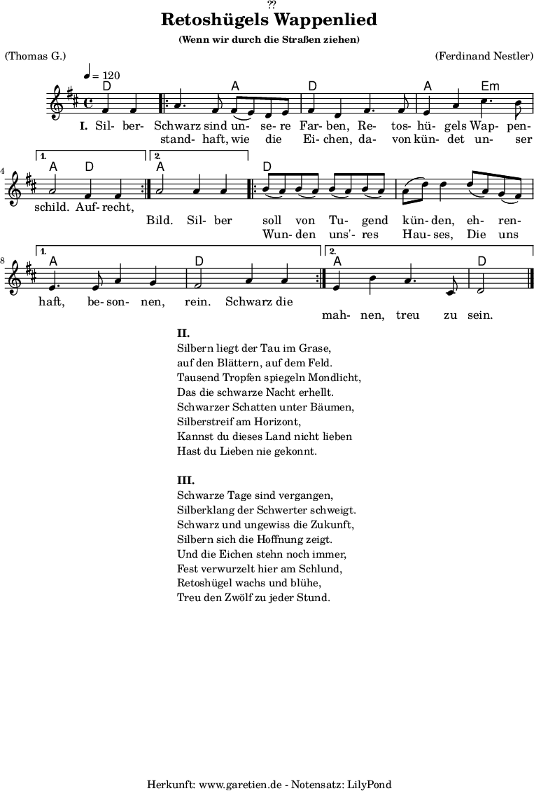 
\version "2.18.2"
 
\paper {
  print-page-number = ##f
}

\header{
  dedication = "🏰??"
  title = "Retoshügels Wappenlied"
  subsubtitle = "(Wenn wir durch die Straßen ziehen)"
  meter = "(Thomas G.)"
  arranger = "(Ferdinand Nestler)"
  tagline = "🏰 Herkunft: www.garetien.de - Notensatz: LilyPond 🏰"
}
 
myMusic = {
  <<

    \chords {
      \germanChords
      \set chordChanges=##t
      \set Staff.midiInstrument="acoustic guitar (nylon)"
      ees2 |
      \repeat volta 2 {
        ees2 bes2 | ees2
        ees2 | bes2 f2:m |
      }
      \alternative {
        {
          bes2 ees2 |
        }
        {
          bes2 bes2 |
        }
      }
      \repeat volta 2 {
        ees2 ees2 | ees2 ees2 | 
      }
      \alternative {
        {
          bes2 bes2 | ees2 ees2 |
        }
        {
          bes2 bes2 | ees2
        }     
      }
    }

    \relative c'' {
      \time 4/4
      \partial 2
      \tempo 4=120
      \key es \major
      \set Staff.midiInstrument="Oboe"
      g4 g4 |
      \repeat volta 2 {
        bes4. g8 g8( f8) ees8 f8 | g4 ees4
        g4. g8 | f4 bes4 d4. c8 | 
      } 
      \alternative {
        {
          bes2 g4 g4 |
        }
        {
          bes2 bes4 bes4 |
        }
      }
      \repeat volta 2 {
        c8( bes8) c8( bes8) c8( bes8) c8( bes8) | bes8( ees8) ees4
        ees8( bes8) aes8( g8) | 
      }
      \alternative {
        {
          f4. f8 bes4 aes4 | g2 bes4 bes4 |
        }
        {
          f4 c'4 bes4. d,8 | ees2 \bar "|."
        }
      }
    }
    \addlyrics {
      \set stanza = "I. "
      Sil- ber- Schwarz sind un- se- re Far- ben,
      Re- tos- hü- gels Wap- pen- schild.
      Auf- recht,

    }
    \addlyrics {
      _ _ stand- haft, wie die _ Ei- chen,
      da- von kün- det un- ser _ _ _ Bild.

      Sil- ber soll von Tu- gend kün- den,
      eh- ren- haft, be- son- nen, rein.
      
      Schwarz die 
    }
    \addlyrics {
      _ _ _ _ _ _ _ _ _ _ _ _ _ _ _ _ _ _ _ _ _
      Wun- den uns'- res Hau- ses,
      Die uns _ _ _ _ _ _ _ mah- nen, treu zu sein.
    }
  >>
}

\score {
  \transpose ees d {
    \myMusic
  }
  \layout { }
}

\markup {
  \fill-line {
    \hspace #1
    \column {
      \line { \bold { II. } }
      \line { Silbern liegt der Tau im Grase, }
      \line { auf den Blättern, auf dem Feld. }
      \line { Tausend Tropfen spiegeln Mondlicht, }
      \line { Das die schwarze Nacht erhellt. }
      \line { Schwarzer Schatten unter Bäumen, }
      \line { Silberstreif am Horizont, }
      \line { Kannst du dieses Land nicht lieben }
      \line { Hast du Lieben nie gekonnt. }
      \vspace #1
      \line { \bold { III. } }
      \line { Schwarze Tage sind vergangen, }
      \line { Silberklang der Schwerter schweigt. }
      \line { Schwarz und ungewiss die Zukunft, }
      \line { Silbern sich die Hoffnung zeigt. }
      \line { Und die Eichen stehn noch immer, }
      \line { Fest verwurzelt hier am Schlund, }
      \line { Retoshügel wachs und blühe, }
      \line { Treu den Zwölf zu jeder Stund. }
    }
    \hspace #1
  }
}

\score {
  \unfoldRepeats {
    \transpose ees d {
      \myMusic
    }
  }
  \midi { }
}
