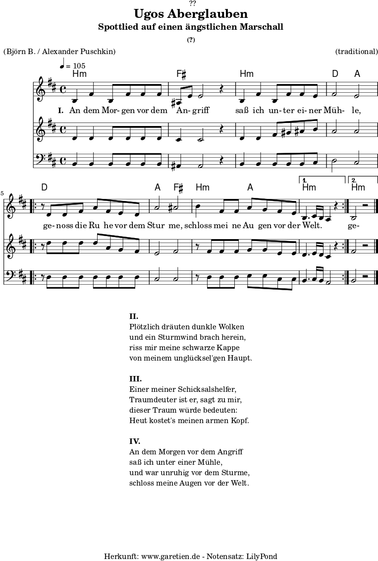 
\version "2.18.2"
 
\paper {
  print-page-number = ##f
}

\header{
  dedication = "🏰??"
  title="Ugos Aberglauben"
  subtitle = "Spottlied auf einen ängstlichen Marschall"
  subsubtitle ="(?)"
  meter = "(Björn B. / Alexander Puschkin)"
  arranger = "(traditional)"
  tagline = "🏰 Herkunft: www.garetien.de - Notensatz: LilyPond 🏰"
}

myMusic = {
  <<
  
    \chords {
      \germanChords
      \set chordChanges=##t
      \set Staff.midiInstrument="acoustic guitar (nylon)"
      b2:m b2:m | fis2 fis2 |
      b2:m b2:m | d2 a2 |
      \repeat volta 2 {
        d2 d2 | a2 fis2 |
        b2:m a2 |
      }
      \alternative {
        {
          b2.:m s4 |
        }
        {
          b2.:m s4 |
        }
      }
    }

    \relative c' {
      \time 4/4
      \tempo 4=105
      \key b \minor
      \set Staff.midiInstrument="cello"
      b4 fis'4 b,8 fis'8 fis8 fis8 | ais,8 e'8 e2 r4 |
      b4 fis'4 b,8 fis'8 fis8 e8 | fis2 e2 |
      \repeat volta 2 {
      r8 d8 d8 fis8 a8 fis8 e8 d8 | a'2 ais2 |
      b4 fis8 fis8 a8 g8 fis8 e8 |
      }
      \alternative {
        {
          b4. cis16 b16 a4 r4  |
        }
        {
          b2 r2 \bar "|."
        }
      }
    }

    \addlyrics {
      \set stanza = "I. "
      An dem Mor- gen vor dem An- _ griff
      saß ich un- ter ei- ner Müh- le,
      ge- noss die Ru_ he vor dem Stur_ me,
      schloss mei_ ne Au_ gen vor der Welt. _ _ _ 
      ge- noss die Ru_ he vor dem Stur_ me,
      schloss mei- ne Au- gen vor der Welt.
    }

    \relative c' {
      \key b \minor
      \set Staff.midiInstrument="violin"
      d4 d4 d8 d8 d8 d8 | cis4 cis2 r4 |
      d4 d4 fis8 gis8 ais8 b8 | a2 a2 |
      \repeat volta 2 {
        r8 d8 d8 d8 d8 a8 g8 fis8 | e2 fis2 |
        r8 fis8 fis8 fis8 g8 g8 e8 e8 |
      }
      \alternative {
        {
          d4. e16 d16 cis4 r4
        }
        {
          fis2 r2
        }
      }
    }
    \relative c {
      \key b \minor
      \clef bass
      \set Staff.midiInstrument="tuba"
      b4 b4 b8 b8 b8 b8 | ais4 ais2 r4 |
      b4 b4 b8 b8 b8 cis8 | d2 cis2 |
      \repeat volta 2 {
        r8 d8 d8 d8 d8 d8 d8 d8 | cis2 cis2 |
        r8 d8 d8 d8 e8 e8 cis8 cis8 |
      }
      \alternative {
        {
          b4. cis16 b16 a2
        }
        {
          b2 r2
        }
      }
    }

  >>
}

\score {
  \myMusic
  \layout { }
}

\markup {
  \fill-line {
    \hspace #1
    \column {
      \line { \bold {II.} }
      \line { Plötzlich dräuten dunkle Wolken }
      \line { und ein Sturmwind brach herein, }
      \line { riss mir meine schwarze Kappe }
      \line { von meinem unglücksel'gen Haupt. }
      \vspace #1
      \line { \bold {III.} }
      \line { Einer meiner Schicksalshelfer, }
      \line { Traumdeuter ist er, sagt zu mir, }
      \line { dieser Traum würde bedeuten: }
      \line { Heut kostet's meinen armen Kopf. }
      \vspace #1
      \line { \bold {IV.} }
      \line { An dem Morgen vor dem Angriff }
      \line { saß ich unter einer Mühle, }
      \line { und war unruhig vor dem Sturme, }
      \line { schloss meine Augen vor der Welt. }
    }
    \hspace #1
  }
}

\score {
  \unfoldRepeats {
    \myMusic
  }
  \midi { }
}
