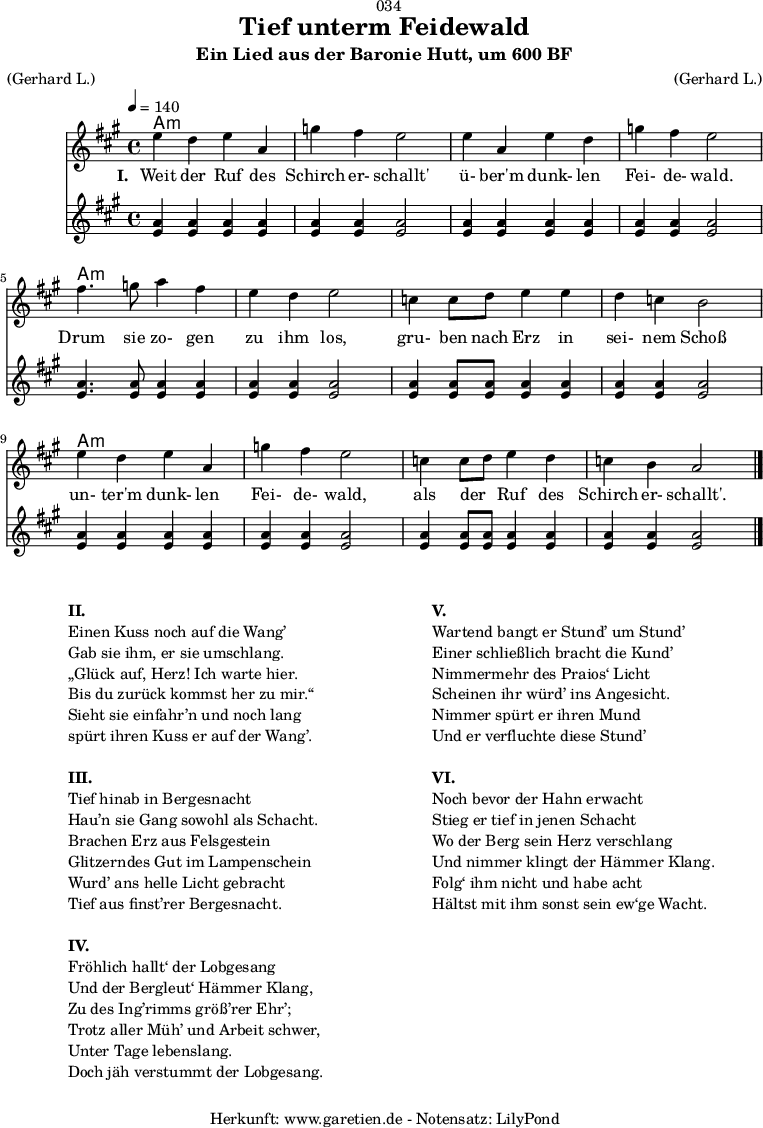 
\version "2.18.2"
 
\paper {
  print-page-number = ##f
}

\header{
  dedication = "🏰034"
  title = "Tief unterm Feidewald"
  subtitle = "Ein Lied aus der Baronie Hutt, um 600 BF"
  meter = "(Gerhard L.)"
  arranger = "(Gerhard L.)"
  tagline = "🏰 Herkunft: www.garetien.de - Notensatz: LilyPond 🏰"
}

myMusic = {
  <<
  
    \chords {
      \germanChords
      \set chordChanges=##t
      \set Staff.midiInstrument="acoustic guitar (nylon)"
      a1:m | a1:m | a1:m | a1:m |
      a1:m | a1:m | a1:m | a1:m |
      a1:m | a1:m | a1:m | a1:m |
    }

    \relative c'' {
      \time 4/4
      \tempo 4=140
      \key a \major
      \set Staff.midiInstrument="clarinet"
      e4 d4 e4 a,4 | g'4 fis4 e2 |
      e4 a,4 e'4 d4 | g4 fis4 e2 |
      fis4. g8 a4 fis4 | e4 d4 e2 |
      c4 c8 d8 e4 e4 | d4 c4 b2 |
      e4 d4 e4 a,4 | g'4 fis4 e2 |
      c4 c8 d8 e4 d4 | c4 b4 a2 \bar "|."
    }
    \addlyrics {
      \set stanza = "I. "
      Weit der Ruf des | Schirch er- schallt' |
      ü- ber'm dunk- len | Fei- de- wald. |
      Drum sie zo- gen | zu ihm los, |
      gru- ben nach Erz in | sei- nem Schoß |
      un- ter'm dunk- len | Fei- de- wald, |
      als der _ Ruf des | Schirch er- schallt'. | 
    }
  
    \relative c'' {
      \tempo 4=140
      \key a \major
      \set Staff.midiInstrument="flute"
      <a e>4 <a e>4 <a e>4 <a e>4 | <a e>4 <a e>4 <a e>2 |
      <a e>4 <a e>4 <a e>4 <a e>4 | <a e>4 <a e>4 <a e>2 |
      <a e>4. <a e>8 <a e>4 <a e>4 | <a e>4 <a e>4 <a e>2 |
      <a e>4 <a e>8 <a e>8 <a e>4 <a e>4 | <a e>4 <a e>4 <a e>2 |
      <a e>4 <a e>4 <a e>4 <a e>4 | <a e>4 <a e>4 <a e>2 |
      <a e>4 <a e>8 <a e>8 <a e>4 <a e>4 | <a e>4 <a e>4 <a e>2 |
    }
  
  >>
}

\score {
  \myMusic
  \layout { }
}

\markup {
  \fill-line {
    \hspace #1
    \column {
      \line {\bold {II.} }
      \line {Einen Kuss noch auf die Wang’}
      \line {Gab sie ihm, er sie umschlang.}
      \line {„Glück auf, Herz! Ich warte hier.}
      \line {Bis du zurück kommst her zu mir.“}
      \line {Sieht sie einfahr’n und noch lang}
      \line {spürt ihren Kuss er auf der Wang’.}
      \vspace #1
      \line {\bold {III.} } 
      \line {Tief hinab in Bergesnacht}
      \line {Hau’n sie Gang sowohl als Schacht.}
      \line {Brachen Erz aus Felsgestein}
      \line {Glitzerndes Gut im Lampenschein}
      \line {Wurd’ ans helle Licht gebracht}
      \line {Tief aus finst’rer Bergesnacht.}
      \vspace #1
      \line {\bold {IV.} } 
      \line {Fröhlich hallt‘ der Lobgesang}
      \line {Und der Bergleut‘ Hämmer Klang,}
      \line {Zu des Ing’rimms größ’rer Ehr’;}
      \line {Trotz aller Müh’ und Arbeit schwer,}
      \line {Unter Tage lebenslang.}
      \line {Doch jäh verstummt der Lobgesang.}
    }
    \hspace #2
    \column {
      \line {\bold {V.} } 
      \line {Wartend bangt er Stund’ um Stund’}
      \line {Einer schließlich bracht die Kund’}
      \line {Nimmermehr des Praios‘ Licht}
      \line {Scheinen ihr würd’ ins Angesicht.}
      \line {Nimmer spürt er ihren Mund}
      \line {Und er verfluchte diese Stund’}
      \vspace #1
      \line {\bold {VI.} }
      \line {Noch bevor der Hahn erwacht}
      \line {Stieg er tief in jenen Schacht}
      \line {Wo der Berg sein Herz verschlang}
      \line {Und nimmer klingt der Hämmer Klang.}
      \line {Folg‘ ihm nicht und habe acht}
      \line {Hältst mit ihm sonst sein ew‘ge Wacht.}
    }
    \hspace #1
  }
}

\score {
  \unfoldRepeats {
    \myMusic
  }
  \midi { }
}
