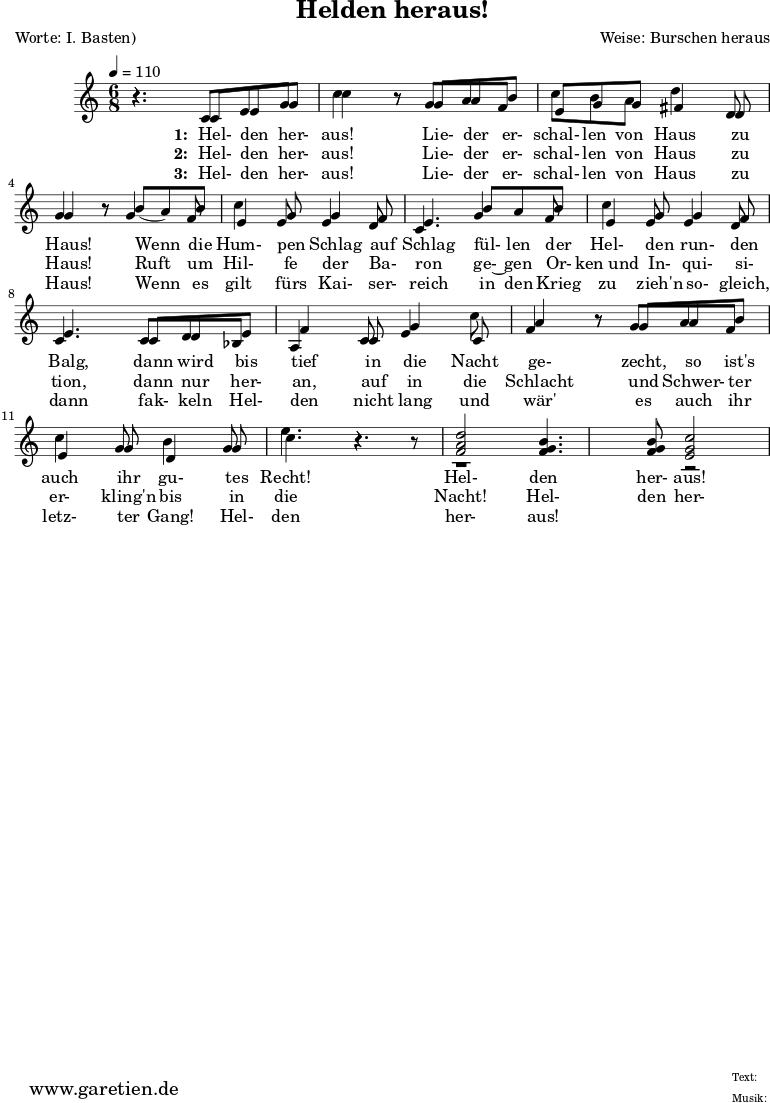 
 \version "2.10.25"

\header{
 title="Helden heraus!"
 poet="Worte: I. Basten)"
 composer="Weise: Burschen heraus"
 tagline="Herkunft: www.garetien.de - Music engraving: LilyPond"
}

\score {
 <<


  
  \relative c' {

  \time 6/8
  \tempo 4=110


<<



  { \key c \major
  \set Staff.midiInstrument="trumpet"
  r4. c8 e8 g c4 r8 g8 a b c b a8 d4 d,8 g4 r8
  b8 ( a) b c4 g8 g4 f8 e4.
  b'8  a b c4 g8 g4 f8 e4.
  c8 d e f4 c8 g'4 c8 a4 r8 g8 a8 b8 c4 g8 d4 g8 e'4. r4 r8 
  <f, a d>2 <f g b>4. <f g b>8 <e g c>2

}

  \addlyrics {
    \set stanza = "1: "
  Hel- den her- aus!
  Lie- der er- schal- len von Haus zu Haus!
  Wenn die Hum- pen Schlag auf Schlag
  fül- len der Hel- den run- den Balg,
  dann wird bis tief in die Nacht ge- zecht,
  so ist's auch ihr gu- tes Recht!
  Hel- den her- aus!

   }


  \addlyrics {
    \set stanza = "2: "

  Hel- den her- aus!
  Lie- der er- schal- len von Haus zu Haus!
  Ruft um Hil- fe der Ba- ron
  ge-~ gen Or- ken_und In- qui- si- tion,
  dann nur her- an, auf in die Schlacht
  und Schwer- ter er- kling'n bis in die Nacht!
  Hel- den her- aus!

   }


  \addlyrics {
    \set stanza = "3: "

  Hel- den her- aus!
  Lie- der er- schal- len von Haus zu Haus!
  Wenn es gilt fürs Kai- ser- reich
  in den Krieg zu zieh'n so- gleich,
  dann fak- keln Hel- den nicht lang
  und wär' es auch ihr letz- ter Gang!
  Hel- den her- aus!

   }

{ \key c \major 
     \set Staff.midiInstrument="trombone"
  r4. c8 e8 g8 c4 r8 g8 a f e g g fis4 d8 g4 r8
  g4 f8 e4 e8 e4 d8 c4.
  g'4 f8 e4 e8 e4 d8 c4.
  c8 d bes a4 c8 e4 c8 f4 r8 g8 a8 f8 e4 g8 b4 g8 c4. r4.
  r1 r2


   }

>>
   
  }

 
 >>
\layout { }
\midi { }
}
