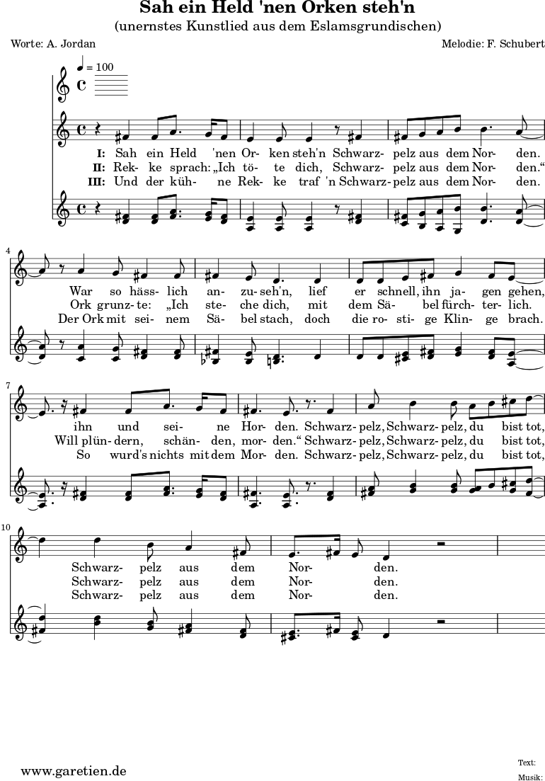 
\version "2.10.25"
 
\header{
 title="Sah ein Held 'nen Orken steh'n"
 subtitle="(unernstes Kunstlied aus dem Eslamsgrundischen)"
 poet="Worte: A. Jordan"
 composer="Melodie: F. Schubert"
 tagline="Herkunft: www.garetien.de - Music engraving: LilyPond"
}

\score {
 <<
  \time 4/4
  \tempo 4=100
  
  \relative c' {
   \key c \major
   \clef "treble"
   \set Staff.midiInstrument="Harpsichord"
   r4 fis4 fis8 a8. g16 fis8 e4 e8 e4 r8 fis 4
   fis8 g a b b4. a8~ a8 r8 a4 g8 fis4 fis8
   fis4 e8 d4. d4 d8 d8 e8 fis8 g4 fis8 e8~
   e8. r16 fis4 fis8 a8. g16 fis8 fis4. e8. r8. fis4
   a8 b4 b8 a8 b8 cis8 d8~ d4 d4 b8 a4 fis8
   e8. fis16 e8 d4 r2
  }

  \addlyrics {
   \set stanza = "I: "
  Sah ein Held _ 'nen Or- ken steh'n

  Schwarz- pelz aus _ dem Nor- den.

  War so häss- lich an- zu- seh'n,

  lief er schnell, _ ihn ja- gen gehen,

  ihn und sei- _ ne Hor- den.

  Schwarz- pelz, Schwarz- pelz, du _ bist tot,

  Schwarz- pelz aus dem Nor- _ _ den.

  }
  \addlyrics {
   \set stanza = "II: "
  Rek- ke sprach: _ „Ich tö- te dich,

  Schwarz- pelz aus _ dem Nor- den.“

  Ork grunz- te: „Ich ste- che dich,

  mit dem Sä- _ bel fürch- ter- lich.

  Will_plün- dern, schän- _ den, mor- den.“

  Schwarz- pelz, Schwarz- pelz, du _ bist tot,

  Schwarz- pelz aus dem Nor- _ _ den.
  
}
  \addlyrics {
   \set stanza = "III: "

  Und der küh- _ ne Rek- ke traf
 
  'n_Schwarz- pelz aus _ dem Nor- den.

  Der_Ork mit sei- nem Sä- bel stach,

  doch die ro- sti- ge Klin- ge brach.

  So wurd's nichts mit dem Mor- den.

  Schwarz- pelz, Schwarz- pelz, du _ bist tot,

  Schwarz- pelz aus dem Nor- _ _ den.

  }

  \relative c' {
   \key c \major
   \clef "treble"
   \set Staff.midiInstrument="clav"
   r4 <d fis>4 <d fis>8 <fis a>8. <e g>16 <d fis>8 <a e'>4 <a e'>8 <a e'>4 r8 <d fis>4
   <c fis>8 <b g'> <a a'> <g b'> <d' b'>4. <d a'>8~ 
   <d a'>8 r8 <c a'>4 <c g'>8 <d fis>4 <d fis>8 <bes fis'>4 <bes e>8 <b d>4. d4
   d8 d <cis e> <d fis> <e g>4 <d fis>8 <a e'>8~ 
   <a e'>8. r16 <d fis>4 <d fis>8 <fis a>8. <e g>16 <d fis>8
   <a fis'>4. <a e'>8. r8. <d fis>4 
   <fis a>8 <g b>4 <g b>8 <g a>8 b8 <g cis>8 <fis d'>8~ <fis d'>4
   <b d>4 <g b>8 <fis a>4 <d fis>8 <cis e>8. fis16 <cis e>8 d4 r2
  }

 >>
\layout { }
\midi { }
}
