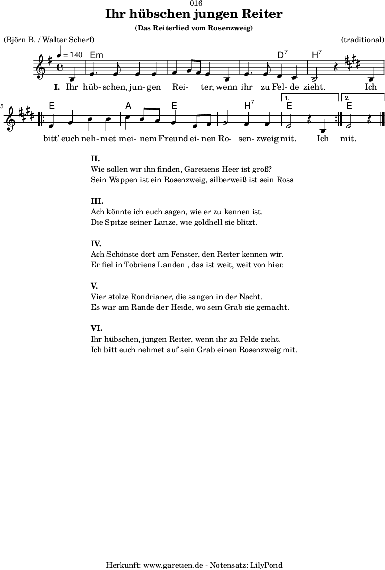 
\version "2.18.2"
 
\paper {
  print-page-number = ##f
}

\header{
  dedication = "🏰016"
  title="Ihr hübschen jungen Reiter"
  subsubtitle ="(Das Reiterlied vom Rosenzweig)"
  meter = "(Björn B. / Walter Scherf)"
  arranger = "(traditional)"
  tagline = "🏰 Herkunft: www.garetien.de - Notensatz: LilyPond 🏰"
}
myMusic = {
  <<
    
    \chords {
      \germanChords
      \set chordChanges=##t
      \set Staff.midiInstrument="acoustic guitar (nylon)"
      s4 | e2:m e2:m | e2:m e2:m | e2:m d2:7 | b2:7 s2 |
      \repeat volta 2 {
        e2 e2 | a2 e2 | e2 b2:7 |
      }
      \alternative {
        {
          e2 s2
        }
        {
          e2 s4
        }
      }
    }

    \relative c' {
      \set Staff.midiInstrument="violin"
      \clef "treble" 
      \key e \minor
      \time 4/4
      \partial 4
      \tempo 4=140
      b4 | e4. e8 e4 e4 | fis4 g8 fis8 e4 b4 | e4. e8 d4 c4 | b2 r4
      \key e \major
      b4 | 
      \repeat volta 2 {
        e4 gis4 b4 b4 | cis4 b8 a8 gis4 e8 fis8 | gis2 fis4 fis4 |
      }
      \alternative {
        {
          e2 r4 b4 
        }
        {
          e2 r4 \bar "|."
        }
      }
    }
    \addlyrics {
      \set stanza = "I. "
      Ihr hüb- schen, jun- gen  Rei- _ _ ter,  wenn ihr zu Fel- de zieht.
      Ich bitt' euch neh- met mei- nem _ Freund ei- nen Ro- sen- zweig mit.
      Ich mit.
    }

  >>
}

\score {
  \myMusic
  \layout { }
}

\markup {
  \fill-line {
    \hspace #1
    \column {
      \line { \bold {II.} }
      \line { Wie sollen wir ihn finden, Garetiens Heer ist groß? }
      \line { Sein Wappen ist ein Rosenzweig, silberweiß ist sein Ross }
      \vspace #1
      \line { \bold {III.} }
      \line { Ach könnte ich euch sagen, wie er zu kennen ist. }
      \line { Die Spitze seiner Lanze, wie goldhell sie blitzt. }
      \vspace #1
      \line { \bold {IV.} }
      \line { Ach Schönste dort am Fenster, den Reiter kennen wir. }
      \line { Er fiel in Tobriens Landen , das ist weit, weit von hier. }
      \vspace #1
      \line { \bold {V.} }
      \line { Vier stolze Rondrianer, die sangen in der Nacht. }
      \line { Es war am Rande der Heide, wo sein Grab sie gemacht. }
      \vspace #1
      \line { \bold {VI.} }
      \line { Ihr hübschen, jungen Reiter, wenn ihr zu Felde zieht. }
      \line { Ich bitt euch nehmet auf sein Grab einen Rosenzweig mit. }
    }
    \hspace #1
  }
}

\score {
  \unfoldRepeats {
    \myMusic
  }
  \midi { }
}
