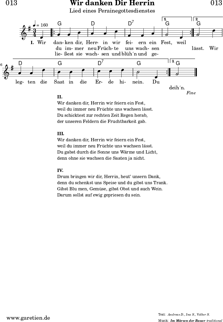 \header{
dedication = "🏰013"
title = "Wir danken Dir Herrin"
subtitle = "Lied eines Perainegottesdienstes"
subsubtitle = "Im Märzen der Bauer"
meter = "Andreas D., Ina S., Volker S."
arranger = "traditional"
}
myMusic = {
<<
\chords {
\germanChords
\set chordChanges=##t
s4 |
\repeat volta 3 {
g2 g4 | d2 d4 | d2:7 d4:7 |
}
\alternative {
{
g2 s4 |
}
{
g2 s4 | d2 d4 g2 g4 | d2:7 d4:7 | g2 g4 |
}
{
g2 s4
}
}
}
\relative c' {
\time 3/4
\partial 4
\tempo 4=160
\key g \major
\set Staff.midiInstrument="Flute"
d4 |
\repeat volta 3 {
g4 g4 b4 | a4 a4 c4 | fis,4 fis4 a4 |
}
\alternative {
{
g2 d4 |
}
{
g2 d'4 | a4 a4 d4 | b4 b4 d4 | c4 c4 d4 | b2 d,4
}
{
g2
}
}
\fine
}
\addlyrics {
\set stanza = "I. "
Wir dan- ken dir, Herr- in wir fei- ern ein Fest, weil
}
\addlyrics {
_ du im- mer neu Früch- te uns wach- sen _ _ lässt. Wir
leg- ten die Saat in die Er- de hi- nein. Du
}
\addlyrics {
_ lie- ßest sie wach- sen und blüh´n und ge- _ _
_ _ _ _ _ _ _ _ _ _ _ _ _
deih´n.
}
>>
}
\score {
\myMusic
\layout { }
}
\markup {
\fill-line {
\hspace #1
\column {
\line { \bold { II.} }
\line { Wir danken dir, Herrin wir feiern ein Fest, }
\line { weil du immer neu Früchte uns wachsen lässt. }
\line { Du schicktest zur rechten Zeit Regen herab, }
\line { der unseren Feldern die Fruchtbarkeit gab. }
\vspace #1
\line { \bold { III.} }
\line { Wir danken dir, Herrin wir feiern ein Fest, }
\line { weil du immer neu Früchte uns wachsen lässt. }
\line { Du gabst durch die Sonne uns Wärme und Licht, }
\line { denn ohne sie wachsen die Saaten ja nicht. }
\vspace #1
\line { \bold { IV.} }
\line { Drum bringen wir dir, Herrin, heut’ unsern Dank, }
\line { denn du schenkst uns Speise und du gibst uns Trank. }
\line { Gibst Blu men, Gemüse, gibst Obst und auch Wein. }
\line { Darum sollst auf ewig gepriesen du sein. }
}
\hspace #1
}
}
\score {
\unfoldRepeats {
\myMusic
}
\midi { }
}