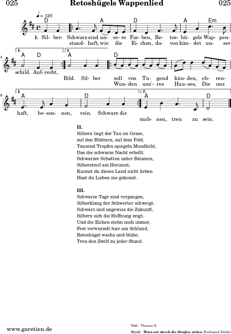 \header{
dedication = "🏰025"
title = "Retoshügels Wappenlied"
subsubtitle = "Wenn wir durch die Straßen ziehen"
meter = "Thomas G."
arranger = "Ferdinand Nestler"
}
myMusic = {
<<
\chords {
\germanChords
\set chordChanges=##t
\set Staff.midiInstrument="acoustic guitar (nylon)"
ees2 |
\repeat volta 2 {
ees2 bes2 | ees2
ees2 | bes2 f2:m |
}
\alternative {
{
bes2 ees2 |
}
{
bes2 bes2 |
}
}
\repeat volta 2 {
ees2 ees2 | ees2 ees2 |
}
\alternative {
{
bes2 bes2 | ees2 ees2 |
}
{
bes2 bes2 | ees2
}
}
}
\relative c'' {
\time 4/4
\partial 2
\tempo 4=120
\key es \major
\set Staff.midiInstrument="Oboe"
g4 g4 |
\repeat volta 2 {
bes4. g8 g8( f8) ees8 f8 | g4 ees4
g4. g8 | f4 bes4 d4. c8 |
}
\alternative {
{
bes2 g4 g4 |
}
{
bes2 bes4 bes4 |
}
}
\repeat volta 2 {
c8( bes8) c8( bes8) c8( bes8) c8( bes8) | bes8( ees8) ees4
ees8( bes8) aes8( g8) |
}
\alternative {
{
f4. f8 bes4 aes4 | g2 bes4 bes4 |
}
{
f4 c'4 bes4. d,8 | ees2
}
}
\fine
}
\addlyrics {
\set stanza = "I. "
Sil- ber- Schwarz sind un- se- re Far- ben,
Re- tos- hü- gels Wap- pen- schild.
Auf- recht,
}
\addlyrics {
_ _ stand- haft, wie die _ Ei- chen,
da- von kün- det un- ser _ _ _ Bild.
Sil- ber soll von Tu- gend kün- den,
eh- ren- haft, be- son- nen, rein.
Schwarz die
}
\addlyrics {
_ _ _ _ _ _ _ _ _ _ _ _ _ _ _ _ _ _ _ _ _
Wun- den uns'- res Hau- ses,
Die uns _ _ _ _ _ _ _ mah- nen, treu zu sein.
}
>>
}
\score {
\transpose ees d {
\myMusic
}
\layout { }
}
\markup {
\fill-line {
\hspace #1
\column {
\line { \bold { II. } }
\line { Silbern liegt der Tau im Grase, }
\line { auf den Blättern, auf dem Feld. }
\line { Tausend Tropfen spiegeln Mondlicht, }
\line { Das die schwarze Nacht erhellt. }
\line { Schwarzer Schatten unter Bäumen, }
\line { Silberstreif am Horizont, }
\line { Kannst du dieses Land nicht lieben }
\line { Hast du Lieben nie gekonnt. }
\vspace #1
\line { \bold { III. } }
\line { Schwarze Tage sind vergangen, }
\line { Silberklang der Schwerter schweigt. }
\line { Schwarz und ungewiss die Zukunft, }
\line { Silbern sich die Hoffnung zeigt. }
\line { Und die Eichen stehn noch immer, }
\line { Fest verwurzelt hier am Schlund, }
\line { Retoshügel wachs und blühe, }
\line { Treu den Zwölf zu jeder Stund. }
}
\hspace #1
}
}
\score {
\unfoldRepeats {
\transpose ees d {
\myMusic
}
}
\midi { }
}