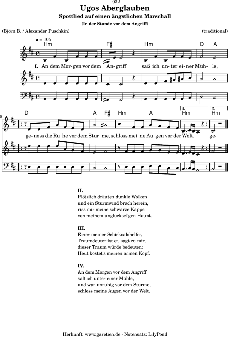 
\version "2.18.2"
 
\paper {
  print-page-number = ##f
}

\header{
  dedication = "🏰032"
  title="Ugos Aberglauben"
  subtitle = "Spottlied auf einen ängstlichen Marschall"
  subsubtitle ="(In der Stunde vor dem Angriff)"
  meter = "(Björn B. / Alexander Puschkin)"
  arranger = "(traditional)"
  tagline = "🏰 Herkunft: www.garetien.de - Notensatz: LilyPond 🏰"
}

myMusic = {
  <<
  
    \chords {
      \germanChords
      \set chordChanges=##t
      \set Staff.midiInstrument="acoustic guitar (nylon)"
      b2:m b2:m | fis2 fis2 |
      b2:m b2:m | d2 a2 |
      \repeat volta 2 {
        d2 d2 | a2 fis2 |
        b2:m a2 |
      }
      \alternative {
        {
          b2.:m s4 |
        }
        {
          b2.:m s4 |
        }
      }
    }

    \relative c' {
      \time 4/4
      \tempo 4=105
      \key b \minor
      \set Staff.midiInstrument="cello"
      b4 fis'4 b,8 fis'8 fis8 fis8 | ais,8 e'8 e2 r4 |
      b4 fis'4 b,8 fis'8 fis8 e8 | fis2 e2 |
      \repeat volta 2 {
      r8 d8 d8 fis8 a8 fis8 e8 d8 | a'2 ais2 |
      b4 fis8 fis8 a8 g8 fis8 e8 |
      }
      \alternative {
        {
          b4. cis16 b16 a4 r4  |
        }
        {
          b2 r2 \bar "|."
        }
      }
    }

    \addlyrics {
      \set stanza = "I. "
      An dem Mor- gen vor dem An- _ griff
      saß ich un- ter ei- ner Müh- le,
      ge- noss die Ru_ he vor dem Stur_ me,
      schloss mei_ ne Au_ gen vor der Welt. _ _ _ 
      ge- noss die Ru_ he vor dem Stur_ me,
      schloss mei- ne Au- gen vor der Welt.
    }

    \relative c' {
      \key b \minor
      \set Staff.midiInstrument="violin"
      d4 d4 d8 d8 d8 d8 | cis4 cis2 r4 |
      d4 d4 fis8 gis8 ais8 b8 | a2 a2 |
      \repeat volta 2 {
        r8 d8 d8 d8 d8 a8 g8 fis8 | e2 fis2 |
        r8 fis8 fis8 fis8 g8 g8 e8 e8 |
      }
      \alternative {
        {
          d4. e16 d16 cis4 r4
        }
        {
          fis2 r2
        }
      }
    }
    \relative c {
      \key b \minor
      \clef bass
      \set Staff.midiInstrument="tuba"
      b4 b4 b8 b8 b8 b8 | ais4 ais2 r4 |
      b4 b4 b8 b8 b8 cis8 | d2 cis2 |
      \repeat volta 2 {
        r8 d8 d8 d8 d8 d8 d8 d8 | cis2 cis2 |
        r8 d8 d8 d8 e8 e8 cis8 cis8 |
      }
      \alternative {
        {
          b4. cis16 b16 a2
        }
        {
          b2 r2
        }
      }
    }

  >>
}

\score {
  \myMusic
  \layout { }
}

\markup {
  \fill-line {
    \hspace #1
    \column {
      \line { \bold {II.} }
      \line { Plötzlich dräuten dunkle Wolken }
      \line { und ein Sturmwind brach herein, }
      \line { riss mir meine schwarze Kappe }
      \line { von meinem unglücksel'gen Haupt. }
      \vspace #1
      \line { \bold {III.} }
      \line { Einer meiner Schicksalshelfer, }
      \line { Traumdeuter ist er, sagt zu mir, }
      \line { dieser Traum würde bedeuten: }
      \line { Heut kostet's meinen armen Kopf. }
      \vspace #1
      \line { \bold {IV.} }
      \line { An dem Morgen vor dem Angriff }
      \line { saß ich unter einer Mühle, }
      \line { und war unruhig vor dem Sturme, }
      \line { schloss meine Augen vor der Welt. }
    }
    \hspace #1
  }
}

\score {
  \unfoldRepeats {
    \myMusic
  }
  \midi { }
}
