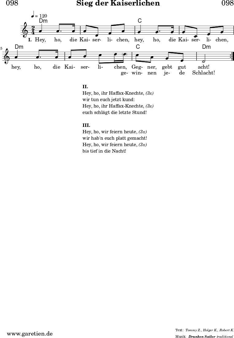 \header{
dedication = "🏰098"
title = "Sieg der Kaiserlichen"
subtitle = ""
subsubtitle = "Drunken Sailor"
poet = ""
meter = "Tommy Z., Holger K., Robert K."
composer = ""
arranger = "traditional"
}
myMusic = {
<<
\chords {
\germanChords
\set chordChanges=##t
\set Staff.midiInstrument="accordion"
\set Staff.midiMaximumVolume = #0.5
\repeat volta 2 {
d2:m | d2:m |
c2 | c2 |
d2:m | d2:m |
c2 | d2:m |
}
}
\relative c'' {
\time 2/4
\key c \major
\tempo 4=120
\set Staff.midiInstrument="choir aahs"
\repeat volta 2 {
a4 a8. a16 | a8 d,8 f8 a8 |
g4 g8. g16 | g8 c,8 e8 g8 |
a4 a8. a16 | a8 b8 c8 d16 \parenthesize d16 |
c8 a8 g8 e8 | d2 |
}
\fine
}
\addlyrics {
\set stanza = "I. "
Hey, ho, die Kai- ser- li- chen,
hey, ho, die Kai- ser- li- chen,
hey, ho, die Kai- ser- li- chen,
_ Geg- ner, gebt gut acht!
}
\addlyrics {
_ _ _ _ _ _ _
_ _ _ _ _ _ _
_ _ _ _ _ _ _
ge- win- nen je- de Schlacht!
}
>>
}
\score {
\transpose c c {
\myMusic
}
\layout { }
}
\markup {
\fill-line {
\hspace #1
\column {
\vspace #1
\line { \bold { II. } }
\line { Hey, ho, ihr Haffax-Knechte, \italic { (3x) } }
\line { wir tun euch jetzt kund: }
\line { Hey, ho, ihr Haffax-Knechte, \italic { (3x) } }
\line { euch schlägt die letzte Stund! }
\vspace #1
\line { \bold { III. } }
\line { Hey, ho, wir feiern heute,\italic { (3x) } }
\line { wir hab'n euch platt gemacht! }
\line { Hey, ho, wir feiern heute,\italic { (3x) } }
\line { bis tief in die Nacht! }
\vspace #1
}
\hspace #1
}
}
\score {
\unfoldRepeats
\transpose c c {
\myMusic
}
\midi { }
}