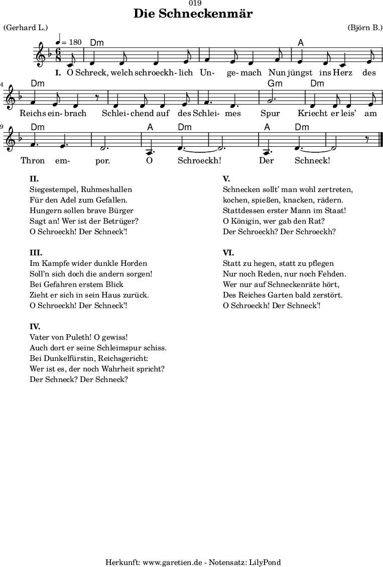 
\version "2.18.2"
 
\paper {
  print-page-number = ##f
}

\header{
  dedication = "🏰019"
  title = "Die Schneckenmär"
  meter = "(Gerhard L.)"
  arranger = "(Björn B.)"
  tagline = "🏰 Herkunft: www.garetien.de - Notensatz: LilyPond 🏰"
}

myMusic = {
  <<
  
    \chords {
      \germanChords
      \set chordChanges=##t
      \set Staff.midiInstrument="acoustic guitar (nylon)"
      s8 | d2.:m | d2.:m |
      a2. | d2.:m |
      d2.:m | d2.:m | g2.:m |
      d2.:m | d2.:m | d2.:m |
      a4. d4.:m~ | d2.:m | a4. d4.:m~ | d2:m s8
    }
    
    \relative c' {
      \time 6/8
      \partial 8
      \tempo 4=180
      \key d \minor
      \set Staff.midiInstrument="clarinet"
      c8 | d4 d8 d4 e8 | f4 e8 d4
      f8 | e4 d8 c4 e8 | f4 e8 d4 r8
      d4 d8 d4 e8 | f4. d4. | g2. |
      d4 d8 d4 e8 | f4. e4. | d2. |
      a4. d4.~ | d2. | a4. d4.~ | d2 r8 \bar "|."
    }

    \addlyrics {
      \set stanza = "I. "
      O Schreck, welch schroeckh- lich Un- ge- mach
      Nun jüngst ins Herz des Reichs ein- brach
      Schlei- chend auf des Schlei- mes Spur
      Kriecht er leis’ am Thron em- por.
      O Schroeckh! Der Schneck!
    }
  >>
}

\score {
  \myMusic
  \layout { }
}

\markup {
  \fill-line {
    \hspace #1
    \column {
      \line { \bold { II. } }
      \line { Siegestempel, Ruhmeshallen }
      \line { Für den Adel zum Gefallen. }
      \line { Hungern sollen brave Bürger }
      \line { Sagt an! Wer ist der Betrüger? }
      \line { O Schroeckh! Der Schneck’! }
      \vspace #1
      \line { \bold { III. } }
      \line { Im Kampfe wider dunkle Horden }
      \line { Soll’n sich doch die andern sorgen! }
      \line { Bei Gefahren erstem Blick }
      \line { Zieht er sich in sein Haus zurück. }
      \line { O Schroeckh! Der Schneck’! }
      \vspace #1
      \line { \bold { IV. } }
      \line { Vater von Puleth! O gewiss! }
      \line { Auch dort er seine Schleimspur schiss. }
      \line { Bei Dunkelfürstin, Reichsgericht: }
      \line { Wer ist es, der noch Wahrheit spricht? }
      \line { Der Schneck? Der Schneck? }
    }
    \hspace #2
    \column {
      \line { \bold { V. } }
      \line { Schnecken sollt’ man wohl zertreten, }
      \line { kochen, spießen, knacken, rädern. }
      \line { Stattdessen erster Mann im Staat! }
      \line { O Königin, wer gab den Rat? }
      \line { Der Schroeckh? Der Schroeckh? }
      \vspace #1
      \line { \bold { VI. } }
      \line { Statt zu hegen, statt zu pflegen }
      \line { Nur noch Reden, nur noch Fehden. }
      \line { Wer nur auf Schneckenräte hört, }
      \line { Des Reiches Garten bald zerstört. }
      \line { O Schroeckh! Der Schneck’! }
    }
    \hspace #1
  }
}

\score {
  \unfoldRepeats {
    \myMusic
  }
  \midi { }
}
