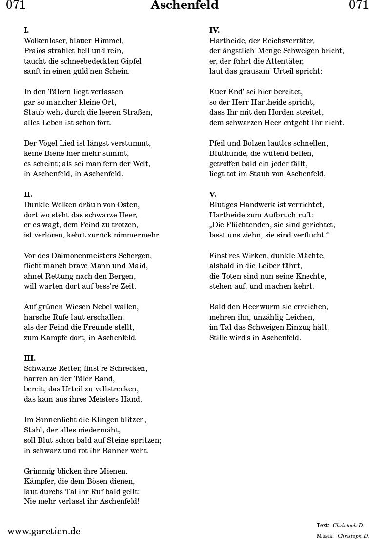 
\header{
  dedication = "🏰071"
  title = "Aschenfeld"
  subtitle = ""
  subsubtitle = ""
  poet = ""
  meter = "Christoph D."
  composer = ""
  arranger = "Christoph D."
}

\markup {
  \fill-line {
    \hspace #1
    \column {
	  \vspace #1
      \line { \bold { I. } }
      \line { Wolkenloser, blauer Himmel, }
      \line { Praios strahlet hell und rein, }
      \line { taucht die schneebedeckten Gipfel }
      \line { sanft in einen güld'nen Schein. }
	  \vspace #1
      \line { In den Tälern liegt verlassen }
      \line { gar so mancher kleine Ort, }
      \line { Staub weht durch die leeren Straßen, }
      \line { alles Leben ist schon fort. }
	  \vspace #1
      \line { Der Vögel Lied ist längst verstummt, }
      \line { keine Biene hier mehr summt, }
      \line { es scheint; als sei man fern der Welt, }
      \line { in Aschenfeld, in Aschenfeld. }
	  \vspace #1
      \line { \bold { II. } }
      \line { Dunkle Wolken dräu'n von Osten, }
      \line { dort wo steht das schwarze Heer, }
      \line { er es wagt, dem Feind zu trotzen, }
      \line { ist verloren, kehrt zurück nimmermehr. }
	  \vspace #1
      \line { Vor des Daimonenmeisters Schergen, }
      \line { flieht manch brave Mann und Maid, }
      \line { ahnet Rettung nach den Bergen, }
      \line { will warten dort auf bess're Zeit. }
	  \vspace #1
      \line { Auf grünen Wiesen Nebel wallen, }
      \line { harsche Rufe laut erschallen, }
      \line { als der Feind die Freunde stellt, }
      \line { zum Kampfe dort, in Aschenfeld. }
	  \vspace #1
      \line { \bold { III. } }
      \line { Schwarze Reiter, finst're Schrecken, }
      \line { harren an der Täler Rand, }
      \line { bereit, das Urteil zu vollstrecken, }
      \line { das kam aus ihres Meisters Hand. }
	  \vspace #1
      \line { Im Sonnenlicht die Klingen blitzen, }
      \line { Stahl, der alles niedermäht, }
      \line { soll Blut schon bald auf Steine spritzen; }
      \line { in schwarz und rot ihr Banner weht. }
	  \vspace #1
      \line { Grimmig blicken ihre Mienen, }
      \line { Kämpfer, die dem Bösen dienen, }
      \line { laut durchs Tal ihr Ruf bald gellt: }
      \line { Nie mehr verlasst ihr Aschenfeld! }
	  \vspace #1
    }
    \hspace #1
    \column {
      \vspace #1
      \line { \bold { IV. } }
      \line { Hartheide, der Reichsverräter, }
      \line { der ängstlich' Menge Schweigen bricht, }
      \line { er, der führt die Attentäter, }
      \line { laut das grausam' Urteil spricht: }
	  \vspace #1
      \line { Euer End' sei hier bereitet, }
      \line { so der Herr Hartheide spricht, }
      \line { dass Ihr mit den Horden streitet, }
      \line { dem schwarzen Heer entgeht Ihr nicht. }
	  \vspace #1
      \line { Pfeil und Bolzen lautlos schnellen, }
      \line { Bluthunde, die wütend bellen, }
      \line { getroffen bald ein jeder fällt, }
      \line { liegt tot im Staub von Aschenfeld. }
	  \vspace #1
      \line { \bold { V. } }
      \line { Blut'ges Handwerk ist verrichtet, }
      \line { Hartheide zum Aufbruch ruft: }
      \line { „Die Flüchtenden, sie sind gerichtet, }
      \line { lasst uns ziehn, sie sind verflucht.“ }
	  \vspace #1
      \line { Finst'res Wirken, dunkle Mächte, }
      \line { alsbald in die Leiber fährt, }
      \line { die Toten sind nun seine Knechte, }
      \line { stehen auf, und machen kehrt. }
	  \vspace #1
      \line { Bald den Heerwurm sie erreichen, }
      \line { mehren ihn, unzählig Leichen, }
      \line { im Tal das Schweigen Einzug hält, }
      \line { Stille wird's in Aschenfeld. }
	  \vspace #1
    }
    \hspace #1
  }
}
