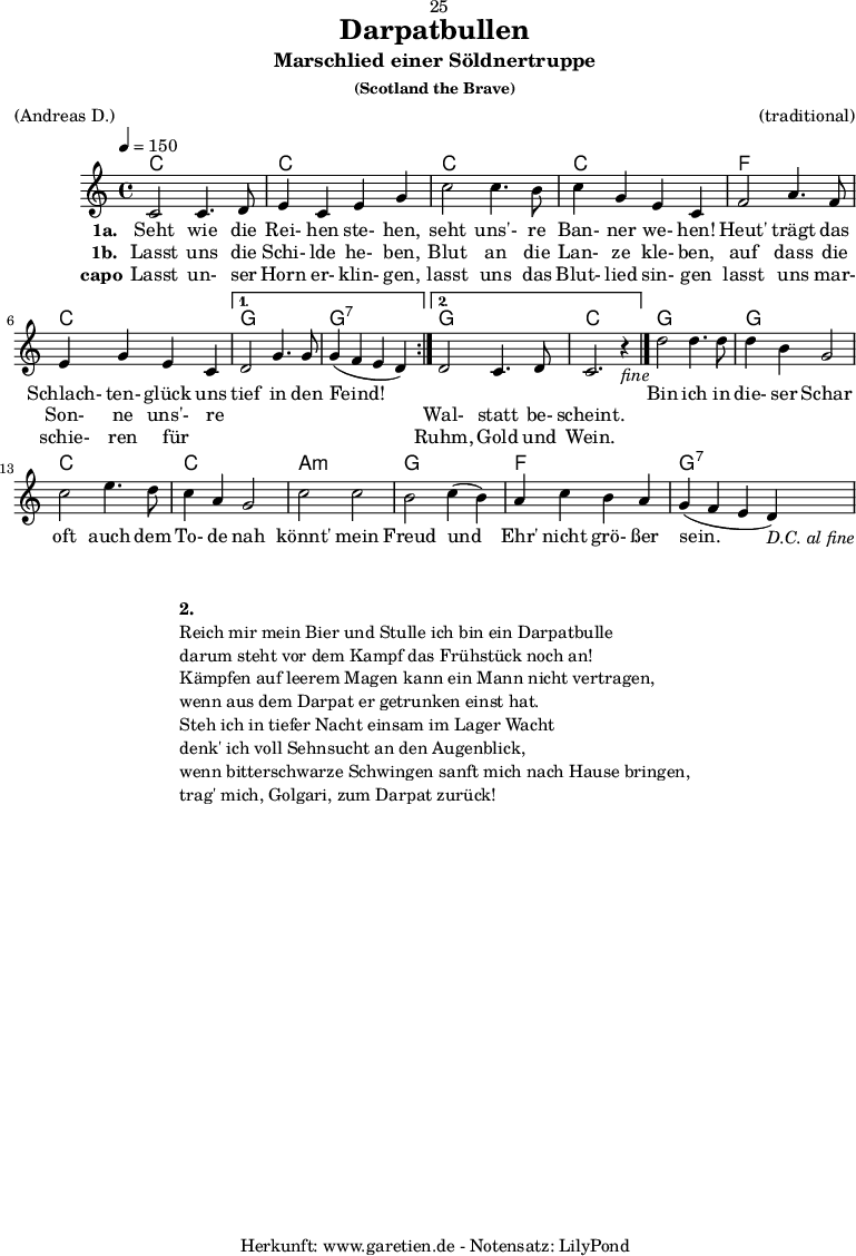 
\version "2.18.2"
 
\paper {
  print-page-number=##f
}

\header{
  dedication="🙂25"
  title="Darpatbullen"
  subtitle="Marschlied einer Söldnertruppe"
  subsubtitle="(Scotland the Brave)"
  meter="(Andreas D.)"
  arranger="(traditional)"
  tagline="🏰 Herkunft: www.garetien.de - Notensatz: LilyPond 🏰"
}
 
myMusic = {
  <<

    \chords {
      \tempo 4=150
      \germanChords
      \repeat volta 2 {
        c1 c1
        c1 c1 
        f1 c1
      }
      \alternative {
        { g1 g1:7 }
        { g1 c1 }
      }
      g1 g1
      c1 c1
      a1:m g1
      f1 g1:7
    }

    \relative {
      \set Staff.midiInstrument="Bagpipe"
        \repeat volta 2 {
          c'2 c4. d8 | e4 c4 e4 g4 |
          c2 c4. b8 | c4 g4 e4 c4 |
          f2 a4. f8 | e4 g4 e4 c4 |
        }
        \alternative {
          { d2 g4. g8 | g4( f4 e4 d4) | }
          { d2 c4. d8 | c2. r4_\markup { \italic "fine" } \bar "|." | }
        }
        d'2 d4. d8 | d4 b4 g2 |
        c2 e4. d8 | c4 a4 g2 |
        c2 c2 | b2 c4( b4) |
        a4 c4 b4 a4 | g4( f4 e4 d4_\markup { \italic "D.C. al fine" }) |
    } 

    \addlyrics {
      \set stanza = "1a. "
      Seht wie die Rei- hen ste- hen, 
      seht uns'- re Ban- ner we- hen! 
      Heut' trägt das Schlach- ten- glück uns
      tief in den Feind!
      
      _ _ _ _

      Bin ich in die- ser Schar 
      oft auch dem To- de nah 
      könnt' mein Freud und Ehr' nicht grö- ßer sein. 
    }
    \addlyrics {
      \set stanza = "1b. "
      Lasst uns die Schi- lde he- ben, 
      Blut an die Lan- ze kle- ben, 
      auf dass die Son- ne uns'- re
      _ _ _ _
      Wal- statt be- scheint.
    }
    \addlyrics {
      \set stanza = "capo"
      Lasst un- ser Horn er- klin- gen, 
      lasst uns das Blut- lied sin- gen 
      lasst uns mar- schie- ren für _
      _ _ _ _
      Ruhm, Gold und Wein. 
    }

  >>
}

\score {
  \myMusic
  \layout { }
}

\markup {
  \fill-line {
    \hspace #1
    \column {
      \vspace #1
      \line { \bold { 2.} }
      \line { Reich mir mein Bier und Stulle ich bin ein Darpatbulle }
      \line { darum steht vor dem Kampf das Frühstück noch an! }
      \line { Kämpfen auf leerem Magen kann ein Mann nicht vertragen, }
      \line { wenn aus dem Darpat er getrunken einst hat. }
      \line { Steh ich in tiefer Nacht einsam im Lager Wacht }
      \line { denk' ich voll Sehnsucht an den Augenblick, }
      \line { wenn bitterschwarze Schwingen sanft mich nach Hause bringen, }
      \line { trag' mich, Golgari, zum Darpat zurück! }
    }
    \hspace #1
  }
}

\score {
  \unfoldRepeats {
    \myMusic
  }
  \midi { }
}
