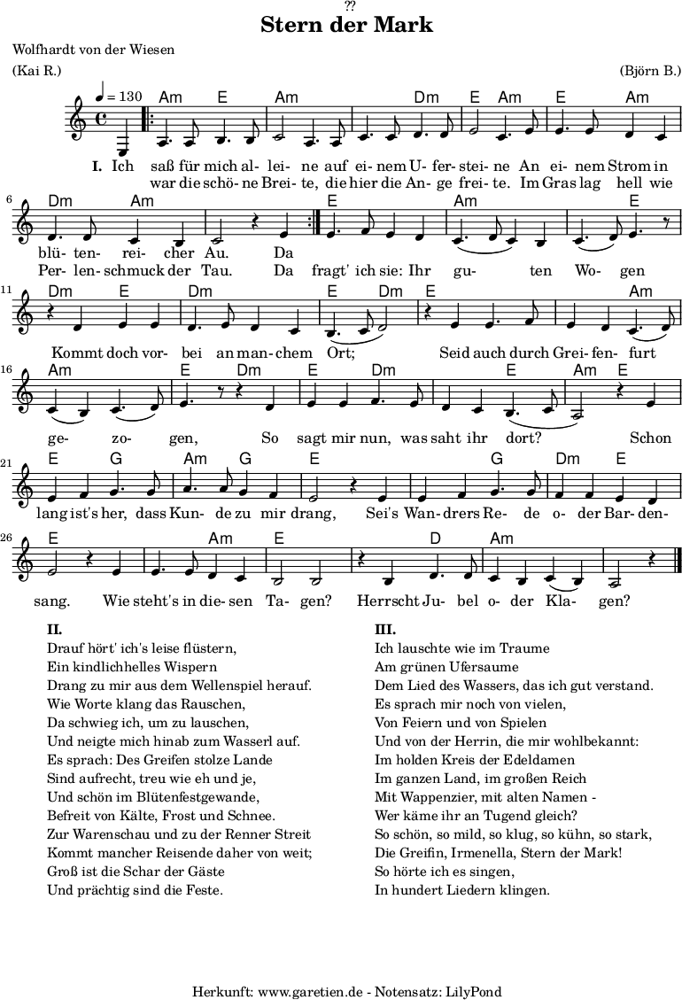 
\version "2.18.2"
 
\paper {
  print-page-number = ##f
}

\header{
  dedication = "🏰??"
  title="Stern der Mark"
  poet = "Wolfhardt von der Wiesen"
  meter = "(Kai R.)"
  arranger = "(Björn B.)"
  tagline = "🏰 Herkunft: www.garetien.de - Notensatz: LilyPond 🏰"
}

myMusic = {
  <<
   
    \chords {
      \germanChords
      \set chordChanges=##t
      \set Staff.midiInstrument="acoustic guitar (nylon)"
      s4 |
      \repeat volta 2 {
        bes2:m f2 | bes2:m bes2:m | bes2:m ees2:m | f2 bes2:m | f2 bes2:m | ees2:m bes2:m | bes2:m s2
      }
      f2 f2 | bes2:m bes2:m | bes2:m f2 | ees2:m f2 | ees2:m ees2:m | f2 ees2:m |
      f2 f2 | f2 bes2:m | bes2:m bes2:m | f2 ees2:m
      f2 ees2:m | ees2:m f2 | bes2:m f2 | f2 aes2 | bes2:m aes2 |f2 f2 |
      f2 aes2 | ees2:m  f2 | f2 f2 | f2 bes2:m | f2 f2 | f2 ees2 | bes2:m bes2:m | bes2:m s4
    }
    
    \relative c {
      \time 4/4
      \partial 4
      \tempo 4=130
      \key bes \minor
      \set Staff.midiInstrument="oboe"
      f4 |
      \repeat volta 2 {
        bes4. bes8 c4. c8 | des2 bes4. bes8 | des4. des8 ees4. ees8 | f2 des4. 
        f8 | f4. f8 ees4 des4 | ees4. ees8 des4 c4 | des2 r4 f4 |
      }
      f4. ges8 f4 ees4 | des4.( ees8 des4) c4 | des4.( ees8) f4. r8 | r4
      ees4 f4 f4 | ees4. f8 ees4 des4 | c4.( des8 ees2) | r4
      f4 f4. ges8 | f4 ees4 des4.( ees8) | des4( c4) des4.( ees8) | f4. r8 r4
      ees4 | f4 f4 ges4. f8 | ees4 des4 c4.( des8 | bes2) r4
      f'4 | f4 ges aes4. aes8 | bes4. bes8 aes4 ges4 | f2 r4
      f4 | f4 ges4 aes4. aes8 | ges4 ges4 f4 ees4 | f2 r4
      f4 | f4. f8 ees4 des4 | c2 c2 | r4 c4 ees4. ees8 | des4 c4 des4( c4) | bes2 r4 \bar "|."
    }

    \addlyrics {
      \set stanza = "I. "
      Ich saß für mich al- lei- ne auf ei- nem U- fer- stei- ne
      An ei- nem Strom in blü- ten- rei- cher Au.
      Da 
    }
    \addlyrics {
      _ war die schö- ne Brei- te, die hier die An- ge frei- te.
      Im Gras lag hell wie Per- len- schmuck der Tau.
      Da fragt' ich sie: Ihr gu- ten Wo- gen 
      Kommt doch vor- bei an man- chem Ort;
      Seid auch durch Grei- fen- furt ge- zo- gen, 
      So sagt mir nun, was saht ihr dort?
      Schon lang ist's her, dass Kun- de zu mir drang,
      Sei's Wan- drers Re- de o- der Bar- den- sang.
      Wie steht's in die- sen Ta- gen?
      Herrscht Ju- bel o- der Kla- gen?
    }

  >>
}

\score {
  \transpose bes a {
    \myMusic
  }
  \layout { }
}

\markup {
  \fill-line {
    \hspace #1
    \column {
      \line { \bold {II.} }
      \line { Drauf hört' ich's leise flüstern, }
      \line { Ein kindlichhelles Wispern }
      \line { Drang zu mir aus dem Wellenspiel herauf. }
      \line { Wie Worte klang das Rauschen, }
      \line { Da schwieg ich, um zu lauschen, }
      \line { Und neigte mich hinab zum Wasserl auf. }
      \line { Es sprach: Des Greifen stolze Lande }
      \line { Sind aufrecht, treu wie eh und je, }
      \line { Und schön im Blütenfestgewande, }
      \line { Befreit von Kälte, Frost und Schnee. }
      \line { Zur Warenschau und zu der Renner Streit }
      \line { Kommt mancher Reisende daher von weit; }
      \line { Groß ist die Schar der Gäste }
      \line { Und prächtig sind die Feste. }
    }
    \hspace #2
    \column {
      \line { \bold {III.} }
      \line { Ich lauschte wie im Traume }
      \line { Am grünen Ufersaume }
      \line { Dem Lied des Wassers, das ich gut verstand. }
      \line { Es sprach mir noch von vielen, }
      \line { Von Feiern und von Spielen }
      \line { Und von der Herrin, die mir wohlbekannt: }
      \line { Im holden Kreis der Edeldamen }
      \line { Im ganzen Land, im großen Reich }
      \line { Mit Wappenzier, mit alten Namen - }
      \line { Wer käme ihr an Tugend gleich? }
      \line { So schön, so mild, so klug, so kühn, so stark, }
      \line { Die Greifin, Irmenella, Stern der Mark! }
      \line { So hörte ich es singen, }
      \line { In hundert Liedern klingen. }
    }
    \hspace #1
  }
}

\score {
  \unfoldRepeats {
    \transpose bes a {
      \myMusic
    }
  }
  \midi { }
}
