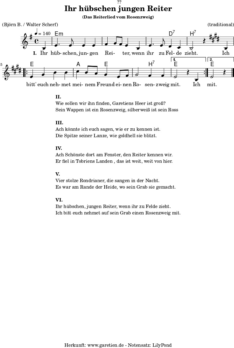 \version "2.18.2"
\paper {
print-page-number = ##f
}
\header{
dedication = "🏰??"
title="Ihr hübschen jungen Reiter"
subsubtitle ="(Das Reiterlied vom Rosenzweig)"
meter = "(Björn B. / Walter Scherf)"
arranger = "(traditional)"
tagline = "🏰 Herkunft: www.garetien.de - Notensatz: LilyPond 🏰"
}
myMusic = {
<<
\chords {
\germanChords
\set chordChanges=##t
\set Staff.midiInstrument="acoustic guitar (nylon)"
s4 | e2:m e2:m | e2:m e2:m | e2:m d2:7 | b2:7 s2 |
\repeat volta 2 {
e2 e2 | a2 e2 | e2 b2:7 |
}
\alternative {
{
e2 s2
}
{
e2 s4
}
}
}
\relative c' {
\set Staff.midiInstrument="violin"
\clef "treble"
\key e \minor
\time 4/4
\partial 4
\tempo 4=140
b4 | e4. e8 e4 e4 | fis4 g8 fis8 e4 b4 | e4. e8 d4 c4 | b2 r4
\key e \major
b4 |
\repeat volta 2 {
e4 gis4 b4 b4 | cis4 b8 a8 gis4 e8 fis8 | gis2 fis4 fis4 |
}
\alternative {
{
e2 r4 b4
}
{
e2 r4 \bar "|."
}
}
}
\addlyrics {
\set stanza = "I. "
Ihr hüb- schen, jun- gen Rei- _ _ ter, wenn ihr zu Fel- de zieht.
Ich bitt' euch neh- met mei- nem _ Freund ei- nen Ro- sen- zweig mit.
Ich mit.
}
>>
}
\score {
\myMusic
\layout { }
}
\markup {
\fill-line {
\hspace #1
\column {
\line { \bold {II.} }
\line { Wie sollen wir ihn finden, Garetiens Heer ist groß? }
\line { Sein Wappen ist ein Rosenzweig, silberweiß ist sein Ross }
\vspace #1
\line { \bold {III.} }
\line { Ach könnte ich euch sagen, wie er zu kennen ist. }
\line { Die Spitze seiner Lanze, wie goldhell sie blitzt. }
\vspace #1
\line { \bold {IV.} }
\line { Ach Schönste dort am Fenster, den Reiter kennen wir. }
\line { Er fiel in Tobriens Landen , das ist weit, weit von hier. }
\vspace #1
\line { \bold {V.} }
\line { Vier stolze Rondrianer, die sangen in der Nacht. }
\line { Es war am Rande der Heide, wo sein Grab sie gemacht. }
\vspace #1
\line { \bold {VI.} }
\line { Ihr hübschen, jungen Reiter, wenn ihr zu Felde zieht. }
\line { Ich bitt euch nehmet auf sein Grab einen Rosenzweig mit. }
}
\hspace #1
}
}
\score {
\unfoldRepeats {
\myMusic
}
\midi { }
}