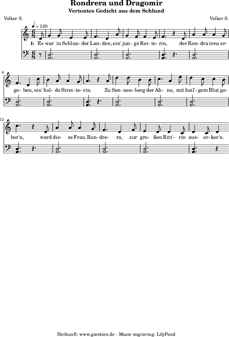 
 \version "2.10.25"
 
 \paper {
  print-page-number=##f
 }

 \header{
  title="Rondrera und Dragomir"
  subtitle="Vertontes Gedicht aus dem Schlund"
  poet="Volker S."
  composer="Volker S."
  tagline="Herkunft: www.garetien.de - Music engraving: LilyPond"
 }
 
 \score {
  <<

   
   \relative {
   \time 6/8
   \tempo 4=120
   \partial 8
    \key c \major
    \set Staff.midiInstrument="Flute"
     d'8 g4 g8 e4 e8 f4. d4   a'8 g4 f8 f4 e8 f4. r4
     d8 a'4 a8 a4 g8 f4. d4  c'8 b4 a8 a4 g8 a4. r4
     a8 d4 d8 b4 b8 c4. a4   e'8 d4 c8 c4 b8 c4. r4
     d,8 a'4 a8 a4 g8 f4. d4  f8 e4 d8 d4 c8 d4 c8 d4

    }
   \addlyrics {
    \set stanza = "I: "
    Es war in Schlun- der Lan- den, ein' jun- ge Rei- te- rin,
    der Ron- dra treu er- ge- ben, ein' hol- de Strei- te- rin.
    Zu Sen- nen- berg der Ah- ne, mit heil'- gem Blut ge- bor'n,
    ward die- se Frau Ron- dre- ra, zur gro- ßen Ritt'- rin aus- er- kor'n.
   }
   \relative {
    \key c \major
    \clef "bass"
    \set Staff.midiInstrument="Bagpipe"
     r8 <<d2. a2.>> <<d2. a2.>> <<d2. a2.>> <<d4.~ a4.~>> r4.
     <<d2. a2.>> <<d2. a2.>> <<d2. a2.>> <<d4.~ a4.~>> r4.
     <<d2. a2.>> <<d2. a2.>> <<d2. a2.>> <<d4.~ a4.~>> r4.
     <<d2. a2.>> <<d2. a2.>> <<d2. a2.>> <<d4.~ a4.~>> r4
    }

  >>
 \layout { }
 \midi { }

 }
