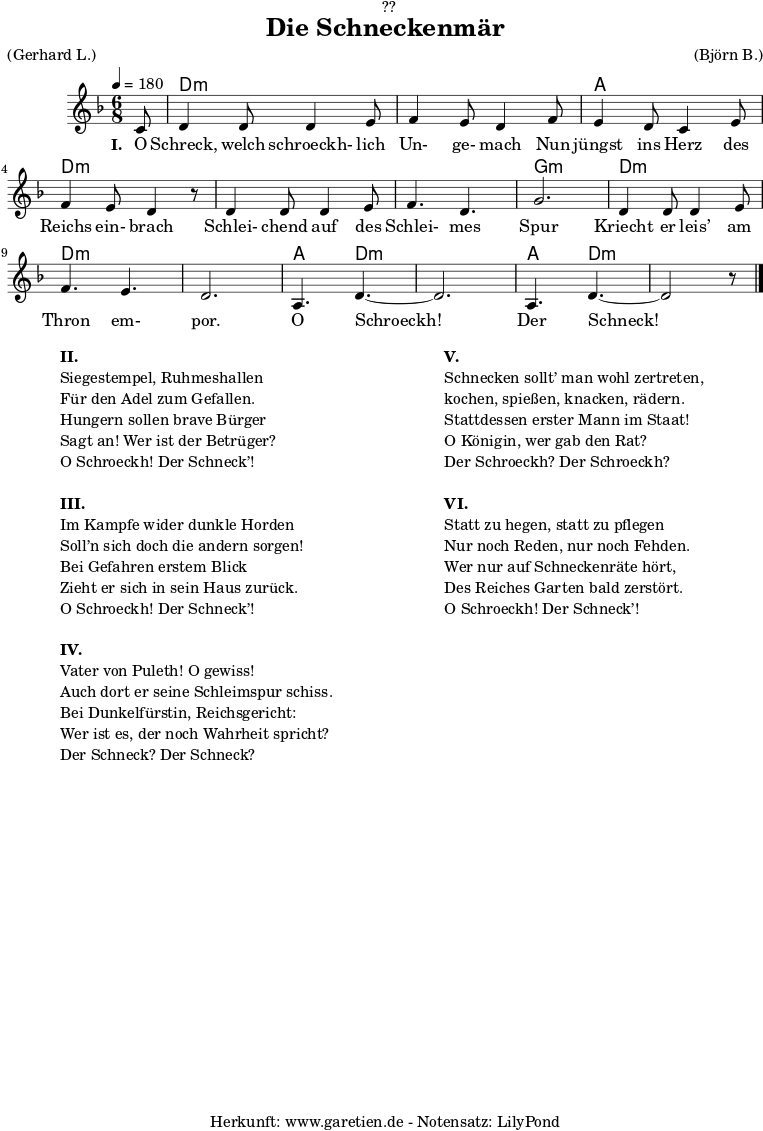 
\version "2.18.2"
 
\paper {
  print-page-number = ##f
}

\header{
  dedication = "🏰??"
  title = "Die Schneckenmär"
  meter = "(Gerhard L.)"
  arranger = "(Björn B.)"
  tagline = "🏰 Herkunft: www.garetien.de - Notensatz: LilyPond 🏰"
}

myMusic = {
  <<
  
    \chords {
      \germanChords
      \set chordChanges=##t
      \set Staff.midiInstrument="acoustic guitar (nylon)"
      s8 | d2.:m | d2.:m |
      a2. | d2.:m |
      d2.:m | d2.:m | g2.:m |
      d2.:m | d2.:m | d2.:m |
      a4. d4.:m~ | d2.:m | a4. d4.:m~ | d2:m s8
    }
    
    \relative c' {
      \time 6/8
      \partial 8
      \tempo 4=180
      \key d \minor
      \set Staff.midiInstrument="clarinet"
      c8 | d4 d8 d4 e8 | f4 e8 d4
      f8 | e4 d8 c4 e8 | f4 e8 d4 r8
      d4 d8 d4 e8 | f4. d4. | g2. |
      d4 d8 d4 e8 | f4. e4. | d2. |
      a4. d4.~ | d2. | a4. d4.~ | d2 r8 \bar "|."
    }

    \addlyrics {
      \set stanza = "I. "
      O Schreck, welch schroeckh- lich Un- ge- mach
      Nun jüngst ins Herz des Reichs ein- brach
      Schlei- chend auf des Schlei- mes Spur
      Kriecht er leis’ am Thron em- por.
      O Schroeckh! Der Schneck!
    }
  >>
}

\score {
  \myMusic
  \layout { }
}

\markup {
  \fill-line {
    \hspace #1
    \column {
      \line { \bold { II. } }
      \line { Siegestempel, Ruhmeshallen }
      \line { Für den Adel zum Gefallen. }
      \line { Hungern sollen brave Bürger }
      \line { Sagt an! Wer ist der Betrüger? }
      \line { O Schroeckh! Der Schneck’! }
      \vspace #1
      \line { \bold { III. } }
      \line { Im Kampfe wider dunkle Horden }
      \line { Soll’n sich doch die andern sorgen! }
      \line { Bei Gefahren erstem Blick }
      \line { Zieht er sich in sein Haus zurück. }
      \line { O Schroeckh! Der Schneck’! }
      \vspace #1
      \line { \bold { IV. } }
      \line { Vater von Puleth! O gewiss! }
      \line { Auch dort er seine Schleimspur schiss. }
      \line { Bei Dunkelfürstin, Reichsgericht: }
      \line { Wer ist es, der noch Wahrheit spricht? }
      \line { Der Schneck? Der Schneck? }
    }
    \hspace #2
    \column {
      \line { \bold { V. } }
      \line { Schnecken sollt’ man wohl zertreten, }
      \line { kochen, spießen, knacken, rädern. }
      \line { Stattdessen erster Mann im Staat! }
      \line { O Königin, wer gab den Rat? }
      \line { Der Schroeckh? Der Schroeckh? }
      \vspace #1
      \line { \bold { VI. } }
      \line { Statt zu hegen, statt zu pflegen }
      \line { Nur noch Reden, nur noch Fehden. }
      \line { Wer nur auf Schneckenräte hört, }
      \line { Des Reiches Garten bald zerstört. }
      \line { O Schroeckh! Der Schneck’! }
    }
    \hspace #1
  }
}

\score {
  \unfoldRepeats {
    \myMusic
  }
  \midi { }
}
