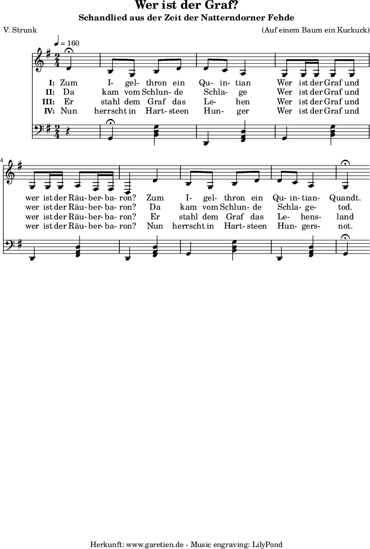 
 \version "2.10.25"
 
 \paper {
  print-page-number=##f
 }

 \header{
  title="Wer ist der Graf?"
  subtitle="Schandlied aus der Zeit der Natterndorner Fehde"
  poet="V. Strunk"
  composer="(Auf einem Baum ein Kuckuck)"
  tagline="Herkunft: www.garetien.de - Music engraving: LilyPond"
 }
 
 \score {
  <<
    
   \relative {
    \key g \major  \time 2/4
   \tempo 4=160
   \partial 4

    \set Staff.midiInstrument="Flute"
     d'4^\fermata b8 g8 b8 d8 d8 c8 a4
     g8 g16 g16 g8 g8 g8 g16 g16 a8 fis16 fis16 d4
     d'4 b8 g8 b8 d8 d8 c8 a4 g4^\fermata
   }
   \addlyrics {
    \set stanza = "I: "
    Zum I- gel- thron ein Qu- in- tian
    Wer ist der Graf und wer ist der Räu- ber- ba- ron?
    Zum I- gel- thron ein Qu- in- tian- Quandt.
   }
   \addlyrics {
    \set stanza = "II: "
    Da kam vom Schlun- de Schla- _ ge
    Wer ist der Graf und wer ist der Räu- ber- ba- ron?
    Da kam vom Schlun- de Schla- _ ge- tod.
   }
   \addlyrics {
    \set stanza = "III: "
    Er stahl dem Graf das Le- _ hen
    Wer ist der Graf und wer ist der Räu- ber- ba- ron?
    Er stahl dem Graf das Le- _ hens- land
   }
   \addlyrics {
    \set stanza = "IV: "
    Nun herrscht in Hart- steen Hun- _ ger
    Wer ist der Graf und wer ist der Räu- ber- ba- ron?
    Nun herrscht in Hart- steen Hun- _ gers- not.
   }


   \relative {
    \key g \major
    \set Staff.midiInstrument="Flute"
    \clef F
    r4
    g,4^\fermata <<b4 d4 g4>>
    d,4 <<fis4 a4 d4>>
    g,4 <<b4 d4 g4>>
    d,4 <<fis4 a4 d4>>
    d,4 <<fis4 a4 d4>>
    g,4 <<b4 d4 g4>>
    d,4 <<fis4 a4 d4>>
    g,4^\fermata
  }
  >>
 \layout { }
 \midi { }
 }
