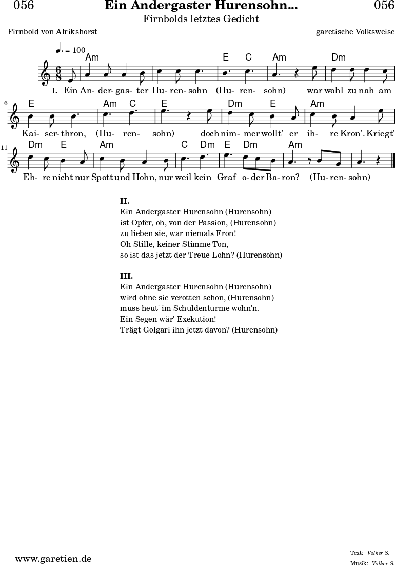 
\header{
  dedication = "🏰056"
  title = "Ein Andergaster Hurensohn..."
  subtitle = "Firnbolds letztes Gedicht"
  subsubtitle = ""
  poet = "Firnbold von Alrikshorst"
  meter = "Volker S."
  composer = "garetische Volksweise"
  arranger = "Volker S."
}

myMusic = {
  <<

    \chords {
      \germanChords
      \set chordChanges=##t
      \set Staff.midiInstrument="acoustic guitar (nylon)"
      s8 | a4.:m a4.:m | a4.:m a4.:m | e4. c4. | a4.:m s4. |
      d4.:m d4.:m | e4. e4. | a4.:m c4. | e4. s4. |
      d4.:m e4. | a4.:m a4.:m |
      d4.:m e4. | a4.:m a4.:m |
      c4. d4.:m | e4. d4.:m | a4.:m s4. | a4.:m s4
    }
    
    \relative c' {
      \key a \minor
      \time 6/8
      \tempo 4.=100
      \set Staff.midiInstrument="clarinet"
      \partial 8
      e8 | a4 a8 a4 b8 | c4 c8 c4. | b4. c4. | a4. r4 
      e'8 | d4 d8 d4 c8 | b4 b8 b4. | c4. d4. | e4. r4
      e8 | d4 c8 b4 a8 | c4 b8 a4 
      e'8 | d4 c8 b4 a8 | c4 b8 a4 
      b8 | c4. d4.| e4. d8 c8 b8 | a4. r8 b8 g8| a4. r4
      
      \fine
    }
    
    \addlyrics {
      \set stanza = "I. "
      Ein An- der- gas- ter Hu- ren- sohn (Hu- ren- sohn)
      war wohl zu nah am Kai- ser- thron, (Hu- ren- sohn)
      doch nim- mer wollt' er ih- re Kron'.
      Kriegt' Eh- re nicht nur Spott und Hohn,
      nur weil kein Graf o- der Ba- ron? (Hu- ren- sohn)
    }

  >>
}

\score {
  \transpose c c {
    \myMusic
  }
  \layout { }
}

\markup {
  \fill-line {
    \hspace #1
    \column {
      \line { \bold { II.} }
      \line { Ein Andergaster Hurensohn (Hurensohn) }
      \line { ist Opfer, oh, von der Passion, (Hurensohn) }
      \line { zu lieben sie, war niemals Fron! }
      \line { Oh Stille, keiner Stimme Ton, }
      \line { so ist das jetzt der Treue Lohn? (Hurensohn) }
      \vspace #1
      \line { \bold { III.} }
      \line { Ein Andergaster Hurensohn (Hurensohn) }
      \line { wird ohne sie verotten schon, (Hurensohn) }
      \line { muss heut' im Schuldenturme wohn'n. }
      \line { Ein Segen wär' Exekution! }
      \line { Trägt Golgari ihn jetzt davon? (Hurensohn) }
    }
    \hspace #1
  }
}

\score {
  \unfoldRepeats
  \transpose c c {
    \myMusic
   }
  \midi { }
}
