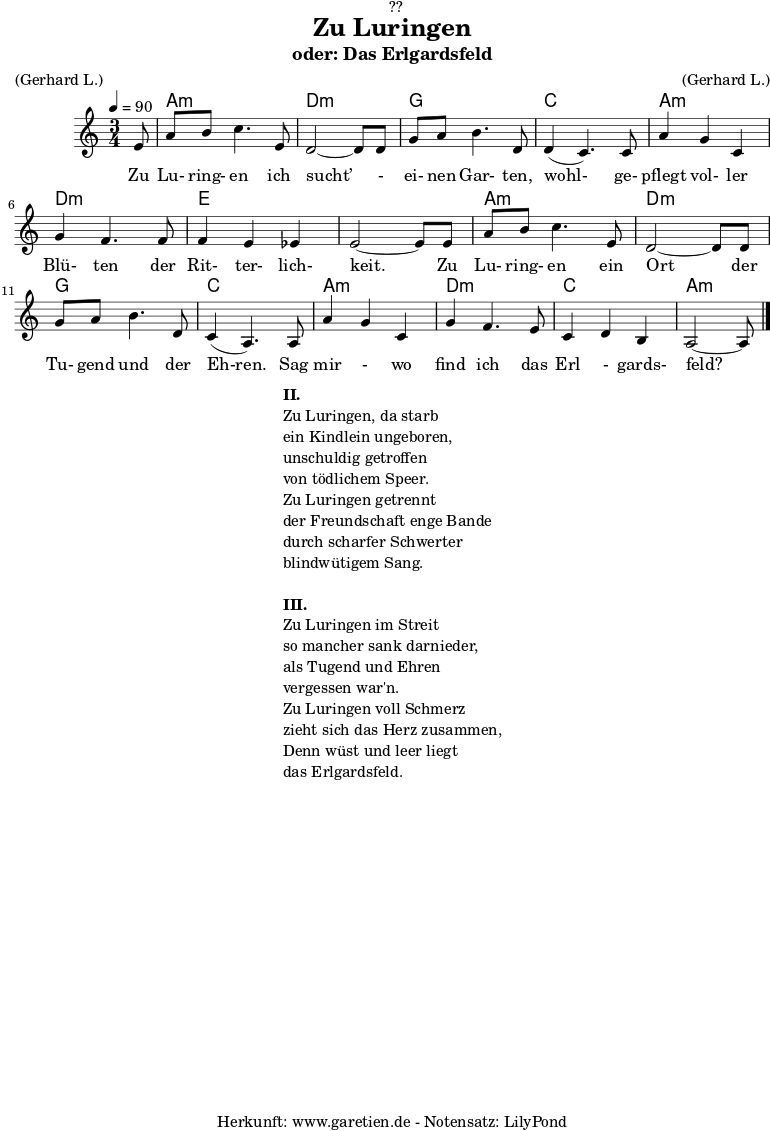
\version "2.18.2"
 
\paper {
  print-page-number = ##f
}

\header{
  dedication = "🏰??"
  title = "Zu Luringen"
  subtitle = "oder: Das Erlgardsfeld"
  meter = "(Gerhard L.)"
  arranger = "(Gerhard L.)"
  tagline = "🏰 Herkunft: www.garetien.de - Notensatz: LilyPond 🏰"
}

myMusic= {
  <<
   
    \chords {
      \germanChords
      \set chordChanges=##t
      \set Staff.midiInstrument="acoustic guitar (nylon)"
      s8 | a2.:m | d2.:m |
      g2. | c2. |
      a2.:m | d2.:m | e2. | e2. |
      a2.:m | d2.:m | g2. | c2. |
      a2.:m | d2.:m | c2. | a2:m s8 |
    }
    
    \relative {
      \time 3/4
      \tempo 4=90
      \key a \minor
      \partial 8
      \set Staff.midiInstrument="Clarinet"
      e'8 | a8 b8 c4. e,8 | d2~ d8 d8 | 
      g8 a8 b4. d,8 | d4( c4.) c8 | 
      a'4 g4 c,4 | g'4 f4. f8 | f4 e4 es4 | e2~ e8 e8 |
      a8 b8 c4. e,8 | d2~ d8 d8 |
      g8 a8 b4. d,8 | c4( a4.) a8 |
      a'4 g4 c,4 | g'4 f4. e8 | c4 d4 b4 | a2~ a8 \bar "|."
    }
    \addlyrics {  Zu Lu- ring- en ich sucht’ - ei- nen Gar- ten, wohl- ge- pflegt vol- ler Blü- ten der Rit- ter- lich- keit. Zu Lu- ring- en ein Ort der Tu- gend und der Eh-ren. Sag mir - wo find ich das Erl - gards- feld?
    

    }

  >>
}

\score {
  \myMusic
  \layout { }
}

\markup {
  \fill-line {
    \hspace #1
    \column {
      \line {\bold {II.} }
      \line {Zu Luringen, da starb}
      \line {ein Kindlein ungeboren,}
      \line {unschuldig getroffen}
      \line {von tödlichem Speer.}
      \line {Zu Luringen getrennt}
      \line {der Freundschaft enge Bande}
      \line {durch scharfer Schwerter}
      \line {blindwütigem Sang.} 
      \vspace #1
      \line {\bold {III.} }
      \line {Zu Luringen im Streit}
      \line {so mancher sank darnieder,}
      \line {als Tugend und Ehren}
      \line {vergessen war'n.}
      \line {Zu Luringen voll Schmerz}
      \line {zieht sich das Herz zusammen,}
      \line {Denn wüst und leer liegt}
      \line {das Erlgardsfeld.}
    }
    \hspace #1
  }
}

\score {
  \unfoldRepeats
  \myMusic
  \midi { }
}

