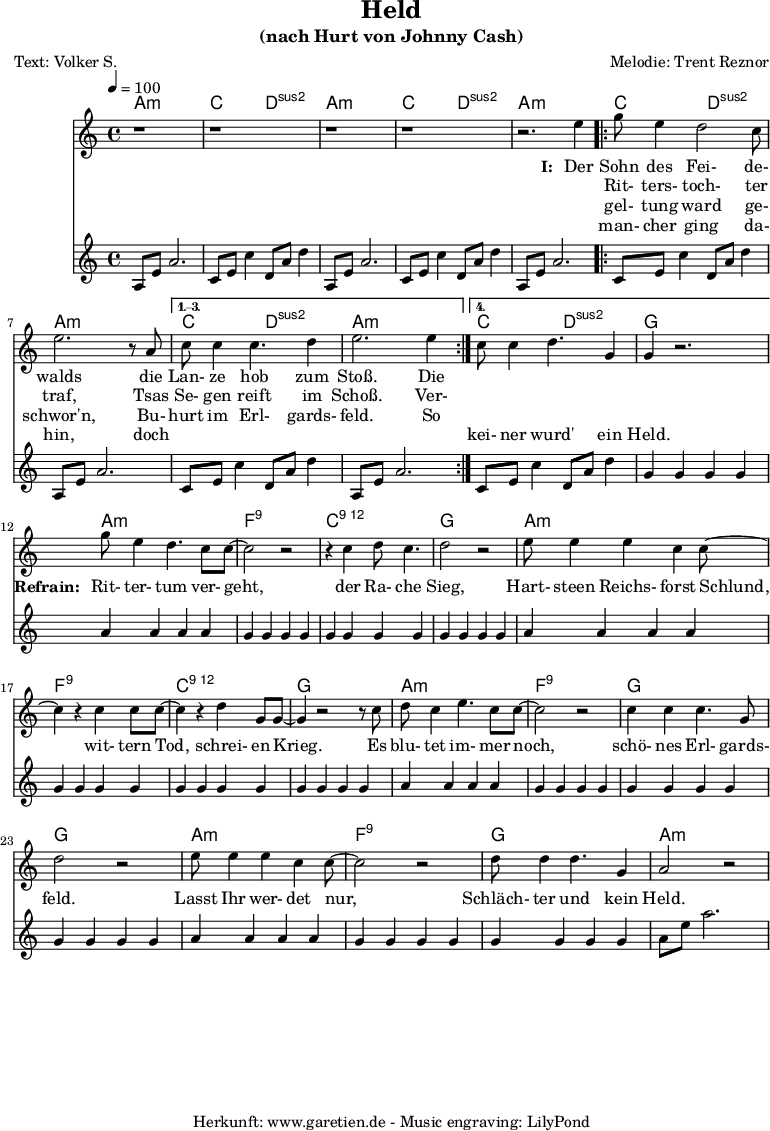 
 \version "2.10.25"
 
 \paper {
  print-page-number=##f
 }

 \header{
  title="Held"
  subtitle="(nach Hurt von Johnny Cash)"
  poet="Text: Volker S."
  composer="Melodie: Trent Reznor"
  tagline="Herkunft: www.garetien.de - Music engraving: LilyPond"
 }
 
 myMusic= {
  <<

   \context ChordNames {
    \set chordChanges=##t
    \chordmode {
     \set Staff.midiInstrument="acoustic guitar (nylon)"
     \germanChords
     a1:m c2 d2:sus2 
     a1:m c2 d2:sus2 
     a1:m 
     \repeat volta 4 {
      c2 d2:sus2 a1:m
     } 
     \alternative {
      { c2 d2:sus2 a1:m } 
      { c2 d2:sus2 g1 } 
     }

     a1:m
     f1:9
     c1:12
     g1

     a1:m
     f1:9
     c1:12
     g1

     a1:m
     f1:9
     g1
     g1

     a1:m
     f1:9
     g1
     a1:m
    }
   } 

   \relative {
    \key a \minor
    \time 4/4
    \tempo 4=100
    \set Staff.midiInstrument="Fiddle"
     r1 r1
     r1 r1 r2.
     e''4 
     \repeat volta 4 {
      g8 e4 d2 c8 e2. r8 a,8 
     }
     \alternative {
      { c8 c4 c4. d4 e2. e4 }
      { c8 c4 d4. g,4 g4 r2. }
     }
     
     g'8 e4 d4. c8 c8~ c2 r2
     r4 c4 d8 c4. d2 r2
     
     e8 e4 e4 c4 c8~ c4
     r4 c4 c8 c8~ c4
     r4 d4 g,8 g8~ g4
     
     r2 r8 c8 d8 c4 e4. c8 c8~ c2
     r2 c4 c4 c4. g8 d'2
     
     r2 e8 e4 e4 c4 c8~ c2
     r2 d8 d4 d4. g,4 a2 r2
   }
   \addlyrics {
    \set stanza = "I: "
    Der Sohn des Fei- de- walds
    die Lan- ze hob zum Stoß. Die
   }
   \addlyrics {
    \skip 1 Rit- ters- toch- ter traf,
    Tsas Se- gen reift im Schoß. Ver-
   }
   \addlyrics {
    \skip 1 gel- tung ward ge- schwor'n,
    Bu- hurt im Erl- gards- feld. So
   }
   \addlyrics {
    \skip 1 man- cher ging da- hin,
    doch \skip 1 \skip 1 \skip 1 \skip 1 \skip 1 \skip 1 kei- ner wurd' ein Held.

    \set stanza = "Refrain: "
    Rit- ter- tum ver- geht,
    der Ra- che Sieg,
    Hart- steen Reichs- forst Schlund,
    wit- tern Tod, schrei- en Krieg.
    Es blu- tet im- mer noch, schö- nes Erl- gards- feld.
    Lasst Ihr wer- det nur, Schläch- ter und kein Held.
   }
   \relative {
    \key a \minor
    \time 4/4
    \tempo 4=100
    \set Staff.midiInstrument="acoustic guitar (nylon)"
     a8 e'8 a2.   c,8 e8 c'4   d,8 a'8 d4
     a,8 e'8 a2.   c,8 e8 c'4   d,8 a'8 d4
     a,8 e'8 a2.   
     \repeat volta 4 {
      c,8 e8 c'4   d,8 a'8 d4   a,8 e'8 a2.
     }
    \alternative {
      { c,8 e8 c'4   d,8 a'8 d4   a,8 e'8 a2. }
      { c,8 e8 c'4   d,8 a'8 d4   g,4 g4 g4 g4 }
     }

     a4 a4 a4 a4
     g4 g4 g4 g4
     g4 g4 g4 g4
     g4 g4 g4 g4

     a4 a4 a4 a4
     g4 g4 g4 g4
     g4 g4 g4 g4
     g4 g4 g4 g4

     a4 a4 a4 a4
     g4 g4 g4 g4
     g4 g4 g4 g4
     g4 g4 g4 g4

     a4 a4 a4 a4
     g4 g4 g4 g4
     g4 g4 g4 g4
     a8 e'8 a2.
   }

  >>
 }
 \score {
  \myMusic
  \layout { }
 }
 \score {
  \unfoldRepeats
  \myMusic
  \midi { }
 }
