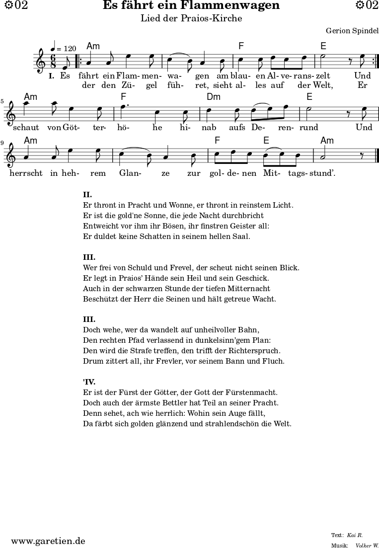 \header{
dedication="⚙️02"
title="Es fährt ein Flammenwagen"
subtitle="Lied der Praios-Kirche"
composer="Gerion Spindel"
meter="Kai R."
arranger="Volker W."
}
myMusic = {
<<
\chords {
\tempo 4=120
\germanChords
\set chordChanges=##t
s8 |
\repeat volta 2 {
a2.:m | a2.:m | f2. | e2. |
}
a2.:m | f2. | d2.:m | e2. | a2.:m | a2.:m | f4. e4. | a2:m s8
\fine
}
\relative c' {
\time 6/8
\partial 8
\key a \minor
\set Staff.midiInstrument="Flute"
e8 |
\repeat volta 2 {
a4 a8 e'4 e8 | c4( b8) a4 b8 | c4 c8 d8 c8 d8 | e2 r8 e8 |
}
a4 a8 e4 e8 | f4. c4 c8 | d4 d8 d8( e8) f8 | e2 r8
e8 | a,4 a8 e'4 e8 | c4( b8) a4 b8 | c8 d8 c8 b8( c8) b8 | a2 r8 \fine
}
\addlyrics {
\set stanza = "I. "
Es fährt ein Flam- men- wa- gen am blau- en Al- ve- rans- zelt
Und
}
\addlyrics {
_ der den Zü- gel füh- ret, sieht al- les auf _ der Welt,
Er schaut von Göt- ter- hö- he hi- nab aufs De- ren- rund
Und herrscht in heh- rem Glan- ze zur gol- de- nen Mit- tags- stund’.
}
>>
}
\score {
\myMusic
\layout { }
}
\markup {
\fill-line {
\hspace #1
\column {
\line { \bold {II.} }
\line { Er thront in Pracht und Wonne, er thront in reinstem Licht. }
\line { Er ist die gold'ne Sonne, die jede Nacht durchbricht }
\line { Entweicht vor ihm ihr Bösen, ihr finstren Geister all: }
\line { Er duldet keine Schatten in seinem hellen Saal. }
\vspace #1
\line { \bold {III.} }
\line { Wer frei von Schuld und Frevel, der scheut nicht seinen Blick. }
\line { Er legt in Praios’ Hände sein Heil und sein Geschick. }
\line { Auch in der schwarzen Stunde der tiefen Mitternacht }
\line { Beschützt der Herr die Seinen und hält getreue Wacht. }
\vspace #1
\line { \bold {III.} }
\line { Doch wehe, wer da wandelt auf unheilvoller Bahn, }
\line { Den rechten Pfad verlassend in dunkelsinn’gem Plan: }
\line { Den wird die Strafe treffen, den trifft der Richterspruch. }
\line { Drum zittert all, ihr Frevler, vor seinem Bann und Fluch. }
\vspace #1
\line { \bold {'IV.} }
\line { Er ist der Fürst der Götter, der Gott der Fürstenmacht. }
\line { Doch auch der ärmste Bettler hat Teil an seiner Pracht. }
\line { Denn sehet, ach wie herrlich: Wohin sein Auge fällt, }
\line { Da färbt sich golden glänzend und strahlendschön die Welt. }
}
\hspace #1
}
}
\markup { }
\score {
\unfoldRepeats {
\myMusic
}
\midi { }
}