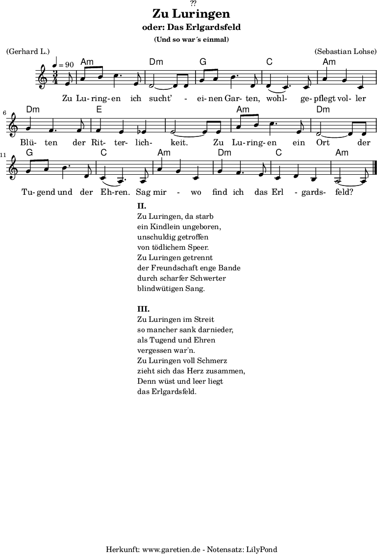 
\version "2.18.2"
 
\paper {
  print-page-number = ##f
}

\header{
  dedication = "🏰??"
  title = "Zu Luringen"
  subtitle = "oder: Das Erlgardsfeld"
  subsubtitle = "(Und so war´s einmal)"
  meter = "(Gerhard L.)"
  arranger = "(Sebastian Lohse)"
  tagline = "🏰 Herkunft: www.garetien.de - Notensatz: LilyPond 🏰"
}

myMusic= {
  <<
   
    \chords {
      \germanChords
      \set chordChanges=##t
      \set Staff.midiInstrument="acoustic guitar (nylon)"
      s8 | a2.:m | d2.:m |
      g2. | c2. |
      a2.:m | d2.:m | e2. | e2. |
      a2.:m | d2.:m | g2. | c2. |
      a2.:m | d2.:m | c2. | a2:m s8 
    }
    
    \relative {
      \time 3/4
      \tempo 4=90
      \key a \minor
      \partial 8
      \set Staff.midiInstrument="Clarinet"
      e'8 | a8 b8 c4. e,8 | d2~ d8 d8 | 
      g8 a8 b4. d,8 | d4( c4.) c8 | 
      a'4 g4 c,4 | g'4 f4. f8 | f4 e4 es4 | e2~ e8 e8 |
      a8 b8 c4. e,8 | d2~ d8 d8 |
      g8 a8 b4. d,8 | c4( a4.) a8 |
      a'4 g4 c,4 | g'4 f4. e8 | c4 d4 b4 | a2~ a8 \bar "|."
    }
    \addlyrics {  Zu Lu- ring- en ich sucht’ - ei- nen Gar- ten, wohl- ge- pflegt vol- ler Blü- ten der Rit- ter- lich- keit. Zu Lu- ring- en ein Ort der Tu- gend und der Eh-ren. Sag mir - wo find ich das Erl - gards- feld?
    

    }

  >>
}

\score {
  \myMusic
  \layout { }
}

\markup {
  \fill-line {
    \hspace #1
    \column {
      \line {\bold {II.} }
      \line {Zu Luringen, da starb}
      \line {ein Kindlein ungeboren,}
      \line {unschuldig getroffen}
      \line {von tödlichem Speer.}
      \line {Zu Luringen getrennt}
      \line {der Freundschaft enge Bande}
      \line {durch scharfer Schwerter}
      \line {blindwütigen Sang.} 
      \vspace #1
      \line {\bold {III.} }
      \line {Zu Luringen im Streit}
      \line {so mancher sank darnieder,}
      \line {als Tugend und Ehren}
      \line {vergessen war'n.}
      \line {Zu Luringen voll Schmerz}
      \line {zieht sich das Herz zusammen,}
      \line {Denn wüst und leer liegt}
      \line {das Erlgardsfeld.}
    }
    \hspace #1
  }
}

\score {
  \unfoldRepeats
  \myMusic
  \midi { }
}

