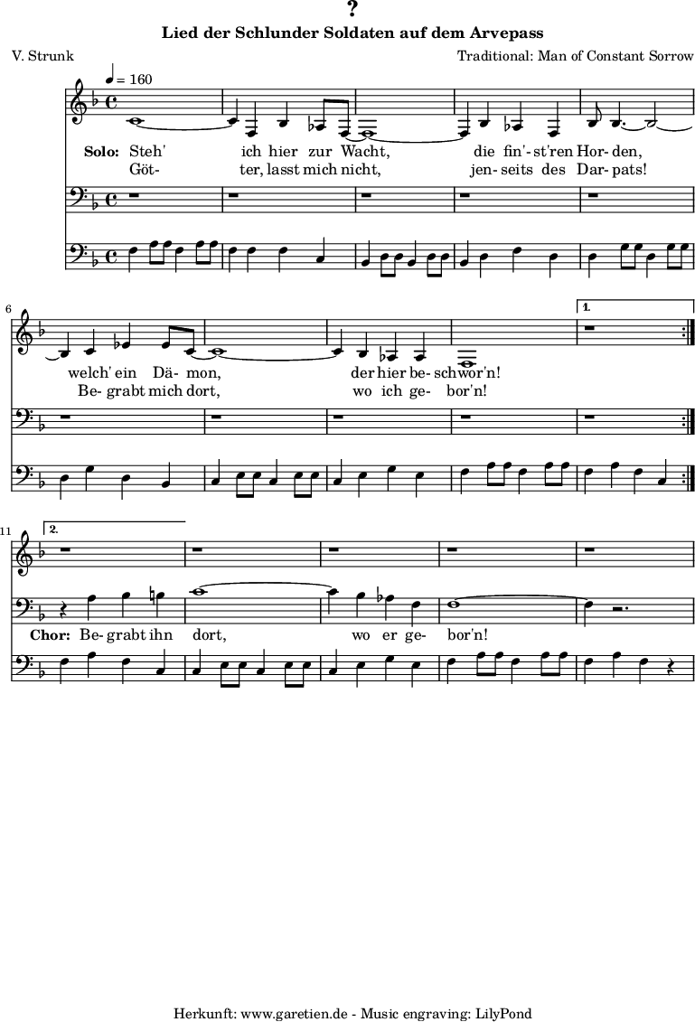 
 \version "2.10.25"
 
 \paper {
  print-page-number=##f
 }

 \header{
  title="?"
  subtitle="Lied der Schlunder Soldaten auf dem Arvepass"
  poet="V. Strunk"
  composer="Traditional: Man of Constant Sorrow"
  tagline="Herkunft: www.garetien.de - Music engraving: LilyPond"
 }
 
 \score {
  <<
   
   \relative {
   \time 4/4
   \tempo 4=160
    \key f \major
    \set Staff.midiInstrument="Flute"
    \repeat volta 2 {
     c'1~ c4 f,4 bes4 as8 f8~ f1~ f4
     bes4 as4 f4 bes8 bes4.~ bes2~ bes4
     c4 es4 es8 c8~  c1~ c4 bes4 as4 as4 f1
    }
    \alternative {
     { r1 }
     { r1 }
    }
   r1 r1 r1 r1
   }
   \addlyrics {
    \set stanza = "Solo: "
    Steh' ich hier zur Wacht,
    die fin'- st'ren Hor- den,
    welch' ein Dä- mon, der hier be- schwor'n!
   }
   \addlyrics {
    Göt- ter, lasst mich nicht,
    jen- seits des Dar- pats!
    Be- grabt mich dort, wo ich ge- bor'n!
   }

   \relative {
    \key f \major
    \clef bass
    \set Staff.midiInstrument="Flute"
    \repeat volta 2 {
    r1 r1 r1
    r1 r1 r1
    r1 r1 r1
    }
    \alternative {
     { r1 }
     { r4 a4 bes4 b4 }
    }
    c1~ c4 bes4 as4 f4 f1~ f4 r2.
   }

   \addlyrics {
    \set stanza = "Chor: "
    Be- grabt ihn dort, wo er ge- bor'n!
   }

   \relative c {
    \key f \major
    \clef bass
    \set Staff.midiInstrument="Honky-tonk Piano"
    \repeat volta 2 {
     f4   a8 a8 f4   a8 a8 f4   f4 f4 c4
     bes4 d8 d8 bes4 d8 d8 bes4 d4 f4 d4
     d4   g8 g8 d4   g8 g8 d4   g4 d4 bes4 
     c4   e8 e8 c4   e8 e8 c4   e4 g4 e4
     f4   a8 a8 f4   a8 a8 }
     \alternative { 
      { f4 a4 f4 c4 }
      { f4 a4 f4 c4 }
     }
     c4   e8 e8 c4   e8 e8 c4   e4 g4 e4
     f4   a8 a8 f4   a8 a8 f4   a4 f4 r4
   }
  >>
 \layout { }
 \midi { }
 }
