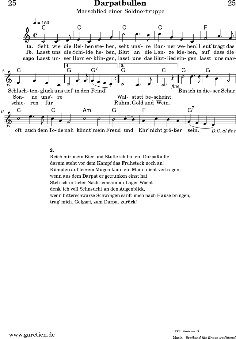 \header{
dedication="🙂25"
title="Darpatbullen"
subtitle="Marschlied einer Söldnertruppe"
subsubtitle="Scotland the Brave"
meter="Andreas D."
arranger="traditional"
}
myMusic = {
<<
\chords {
\tempo 4=150
\germanChords
\repeat volta 2 {
c1 c1
c1 c1
f1 c1
}
\alternative {
{ g1 g1:7 }
{ g1 c1 }
}
g1 g1
c1 c1
a1:m g1
f1 g1:7
}
\relative {
\set Staff.midiInstrument="Bagpipe"
\repeat volta 2 {
c'2 c4. d8 | e4 c4 e4 g4 |
c2 c4. b8 | c4 g4 e4 c4 |
f2 a4. f8 | e4 g4 e4 c4 |
}
\alternative {
{ d2 g4. g8 | g4( f4 e4 d4) | }
{ d2 c4. d8 | c2. r4_\markup { \italic "fine" } \bar "|." | }
}
d'2 d4. d8 | d4 b4 g2 |
c2 e4. d8 | c4 a4 g2 |
c2 c2 | b2 c4( b4) |
a4 c4 b4 a4 | g4( f4 e4 d4_\markup { \italic "D.C. al fine" }) |
}
\addlyrics {
\set stanza = "1a. "
Seht wie die Rei- hen ste- hen,
seht uns'- re Ban- ner we- hen!
Heut' trägt das Schlach- ten- glück uns
tief in den Feind!
_ _ _ _
Bin ich in die- ser Schar
oft auch dem To- de nah
könnt' mein Freud und Ehr' nicht grö- ßer sein.
}
\addlyrics {
\set stanza = "1b. "
Lasst uns die Schi- lde he- ben,
Blut an die Lan- ze kle- ben,
auf dass die Son- ne uns'- re
_ _ _ _
Wal- statt be- scheint.
}
\addlyrics {
\set stanza = "capo"
Lasst un- ser Horn er- klin- gen,
lasst uns das Blut- lied sin- gen
lasst uns mar- schie- ren für _
_ _ _ _
Ruhm, Gold und Wein.
}
>>
}
\score {
\myMusic
\layout { }
}
\markup {
\fill-line {
\hspace #1
\column {
\vspace #1
\line { \bold { 2.} }
\line { Reich mir mein Bier und Stulle ich bin ein Darpatbulle }
\line { darum steht vor dem Kampf das Frühstück noch an! }
\line { Kämpfen auf leerem Magen kann ein Mann nicht vertragen, }
\line { wenn aus dem Darpat er getrunken einst hat. }
\line { Steh ich in tiefer Nacht einsam im Lager Wacht }
\line { denk' ich voll Sehnsucht an den Augenblick, }
\line { wenn bitterschwarze Schwingen sanft mich nach Hause bringen, }
\line { trag' mich, Golgari, zum Darpat zurück! }
}
\hspace #1
}
}
\score {
\unfoldRepeats {
\myMusic
}
\midi { }
}