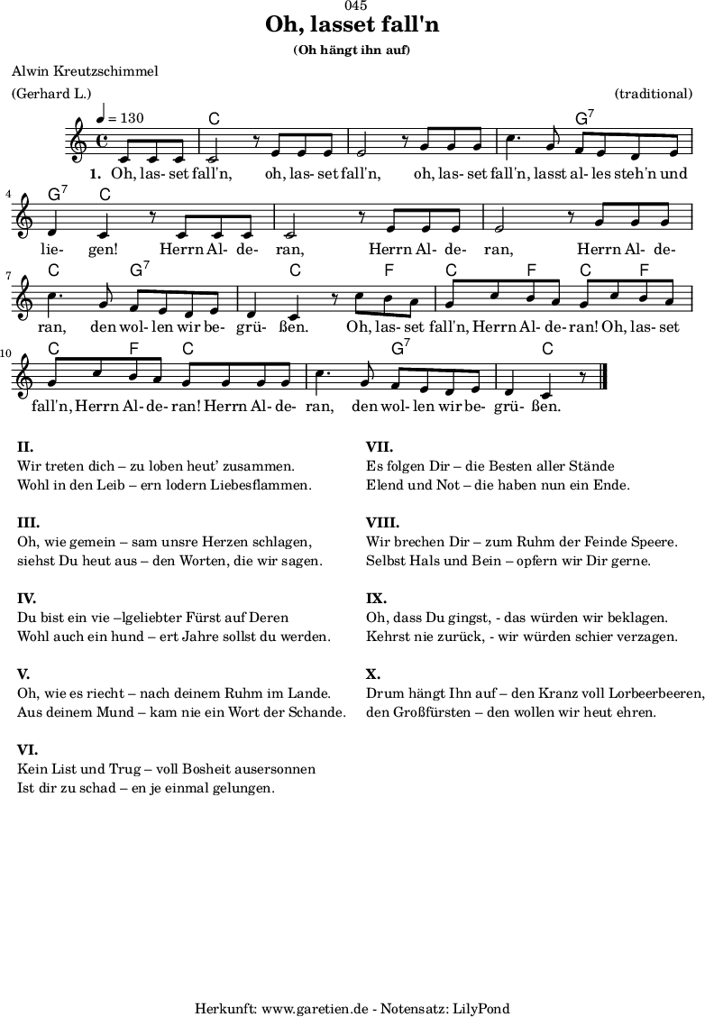 
\version "2.18.2"
 
\paper {
  print-page-number = ##f
}

\header{
  dedication = "🏰045"
  title = "Oh, lasset fall'n"
  subsubtitle = "(Oh hängt ihn auf)"
  poet = "Alwin Kreutzschimmel"
  meter = "(Gerhard L.)"
  arranger = "(traditional)"
  tagline = "🏰 Herkunft: www.garetien.de - Notensatz: LilyPond 🏰"
}


myMusic= {
  <<
 
    \chords {
      \germanChords
      \set chordChanges=##t
      \set Staff.midiInstrument="acoustic guitar (nylon)"
      s4. | c1 | c1 | c2 g2:7 | g4:7 c2. | c1 | c1 | c2 g2:7 |
      g4:7 c2 f4 | c4 f4 c4 f4 | c4 f4 c2 | c2 g2:7 | g4:7 c2. | 
    }

    \relative  {
      \key c \major
      \time 4/4
      \partial 4.
      \tempo 4=130
      \set Staff.midiInstrument="clarinet"
      c'8 c8 c8 | c2 r8
      e8 e8 e8 | e2 r8
      g8 g8 g8 | c4. g8 f8 e8 d8 e8 | d4 c4 r8
      c8 c8 c8 | c2 r8
      e8 e8 e8 | e2 r8
      g8 g8 g8 | c4. g8 f8 e8 d8 e8 | d4 c4 r8
      c'8 b8 a8 | g8 c8 b8 a8 g8
      c8 b8 a8 | g8 c8 b8 a8 g8 
      g8 g8 g8 | c4. g8 f8 e8 d8 e8 | d4 c4 r8 \bar "|."
    }

    \addlyrics {
      \set stanza = "1. "
      Oh, las- set fall'n,
      oh, las- set fall'n,
      oh, las- set fall'n, lasst al- les steh'n und lie- gen!
      Herrn Al- de- ran,
      Herrn Al- de- ran,
      Herrn Al- de- ran, den wol- len wir be- grü- ßen.
      Oh, las- set fall'n, Herrn Al- de- ran!
      Oh, las- set fall'n, Herrn Al- de- ran!
      Herrn Al- de- ran, den wol- len wir be- grü- ßen.
    }

  >>
}

\score {
  \myMusic
  \layout { }
}

\markup {
  \fill-line {
    \hspace #1
    \column {
      \line { \bold { II. } }
      \line { Wir treten dich – zu loben heut’ zusammen. }
      \line { Wohl in den Leib – ern lodern Liebesflammen. }
      \vspace #1
      \line { \bold { III. } }
      \line { Oh, wie gemein – sam unsre Herzen schlagen, }
      \line { siehst Du heut aus – den Worten, die wir sagen. }
      \vspace #1
      \line { \bold { IV. } }
      \line { Du bist ein vie –lgeliebter Fürst auf Deren }
      \line { Wohl auch ein hund – ert Jahre sollst du werden. }
      \vspace #1
      \line { \bold { V. } }
      \line { Oh, wie es riecht – nach deinem Ruhm im Lande. }
      \line { Aus deinem Mund – kam nie ein Wort der Schande. }
      \vspace #1
      \line { \bold { VI. } }
      \line { Kein List und Trug – voll Bosheit ausersonnen }
      \line { Ist dir zu schad – en je einmal gelungen. }
    }
    \hspace #2
    \column {
      \line { \bold { VII. } }
      \line { Es folgen Dir – die Besten aller Stände }
      \line { Elend und Not – die haben nun ein Ende. }
      \vspace #1
      \line { \bold { VIII. } }
      \line { Wir brechen Dir – zum Ruhm der Feinde Speere. }
      \line { Selbst Hals und Bein – opfern wir Dir gerne. }
      \vspace #1
      \line { \bold { IX. } }
      \line { Oh, dass Du gingst, - das würden wir beklagen. }
      \line { Kehrst nie zurück, - wir würden schier verzagen. }
      \vspace #1
      \line { \bold { X. } }
      \line { Drum hängt Ihn auf – den Kranz voll Lorbeerbeeren, }
      \line { den Großfürsten – den wollen wir heut ehren. }
    }
    \hspace #1
  }
}

\score {
  \unfoldRepeats
  \myMusic
  \midi { }
}
