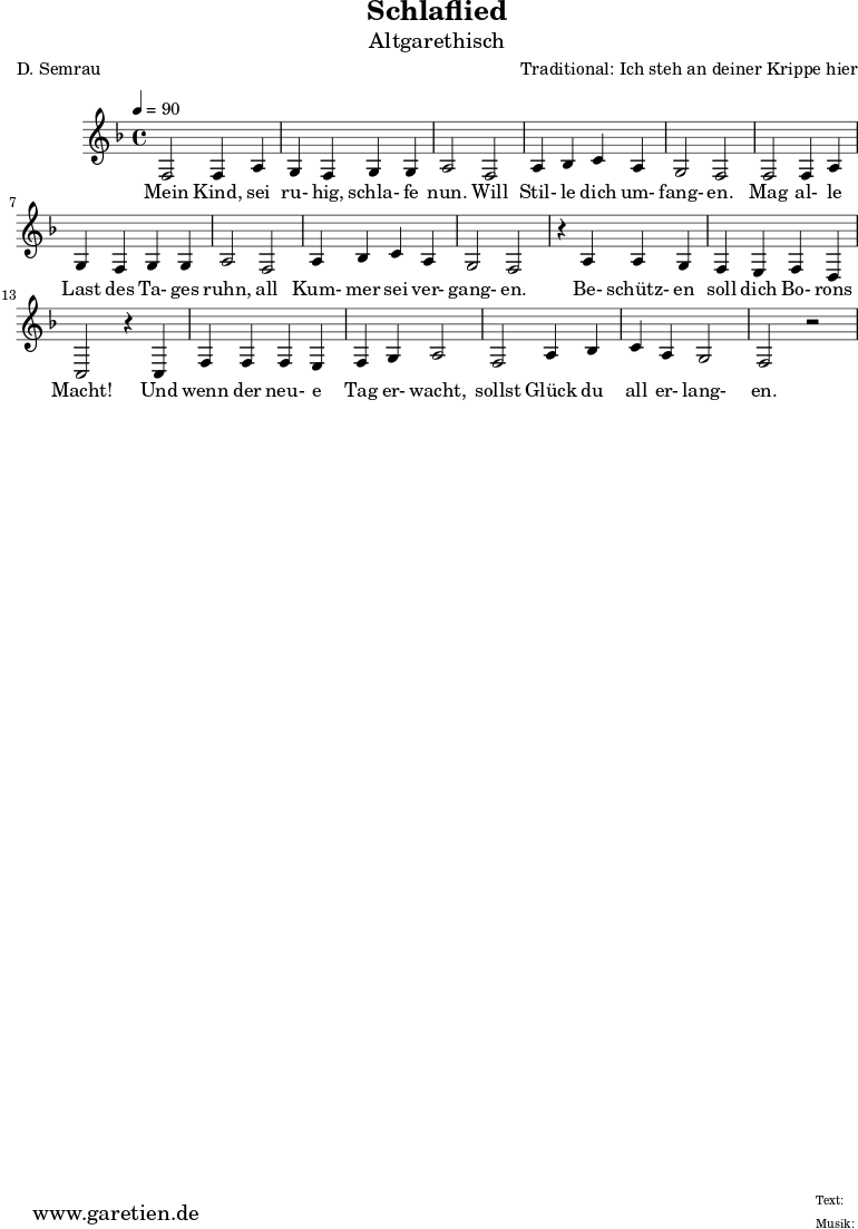 
 \version "2.10.25"
 
 \paper {
  print-page-number=##f
 }

 \header{
  title="Schlaflied"
  subtitle="Altgarethisch"
  poet="D. Semrau"
  composer="Traditional: Ich steh an deiner Krippe hier"
  tagline="Herkunft: www.garetien.de - Music engraving: LilyPond"
 }
 
 \score {
  <<

   
 
   \relative {
   \time 4/4
   \tempo 4=90
    \key f \major
    \set Staff.midiInstrument="Flute"
    f2 f4 a4 g4 f4 g4 g4 a2 f2 a4 bes4 c4 a4 g2 f2
    f2 f4 a4 g4 f4 g4 g4 a2 f2 a4 bes4 c4 a4 g2 f2 r4
    a4 a4 g4 f4 e4 f4 d4 c2 r4 c4 f4 f4 f4 e4 f4 g4 a2
    f2 a4 bes4 c4 a4 g2 f2 r2

   }
 
   \addlyrics {
Mein Kind, sei ru- hig, schla- fe nun. Will Stil- le dich um- fang- en.
Mag al- le Last des Ta- ges ruhn, all Kum- mer sei ver- gang- en.
Be- schütz- en soll dich Bo- rons Macht! Und wenn der neu- e Tag er- wacht,
sollst Glück du all er- lang- en.  
   } 
 
  >>
 \layout { }
 \midi { }
 }
