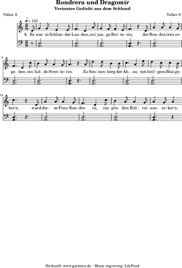 
 \version "2.10.25"
 
 \paper {
  print-page-number=##f
 }

 \header{
  title="Rondrera und Dragomir"
  subtitle="Vertontes Gedicht aus dem Schlund"
  poet="Volker S."
  composer="Volker S."
  tagline="Herkunft: www.garetien.de - Music engraving: LilyPond"
 }
 
 \score {
  <<

   
   \relative {
   \time 6/8
   \tempo 4=120
   \partial 8
    \key c \major
    \set Staff.midiInstrument="Flute"
     d'8 g4 g8 e4 e8 f4. d4   a'8 g4 f8 f4 e8 f4. r4
     d8 a'4 a8 a4 g8 f4. d4  c'8 b4 a8 a4 g8 a4. r4
     a8 d4 d8 b4 b8 c4. a4   e'8 d4 c8 c4 b8 c4. r4
     d,8 a'4 a8 a4 g8 f4. d4  c'8 b4 a8 a4 g8 a4 g8 a4

    }
   \addlyrics {
    \set stanza = "I: "
    Es war in Schlun- der Lan- den, ein' jun- ge Rei- te- rin,
    der Ron- dra treu er- ge- ben, ein' hol- de Strei- te- rin.
    Zu Sen- nen- berg der Ah- ne, mit heil'- gem Blut ge- bor'n,
    ward die- se Frau Ron- dre- ra, zur gro- ßen Ritt'- rin aus- er- kor'n.
   }
   \relative {
    \key c \major
    \clef "bass"
    \set Staff.midiInstrument="Bagpipe"
     r8 <<d2. a2.>> <<d2. a2.>> <<d2. a2.>> <<d4.~ a4.~>> r4.
     <<d2. a2.>> <<d2. a2.>> <<d2. a2.>> <<d4.~ a4.~>> r4.
     <<d2. a2.>> <<d2. a2.>> <<d2. a2.>> <<d4.~ a4.~>> r4.
     <<d2. a2.>> <<d2. a2.>> <<d2. a2.>> <<d4.~ a4.~>> r4
    }

  >>
 \layout { }
 \midi { }

 }
