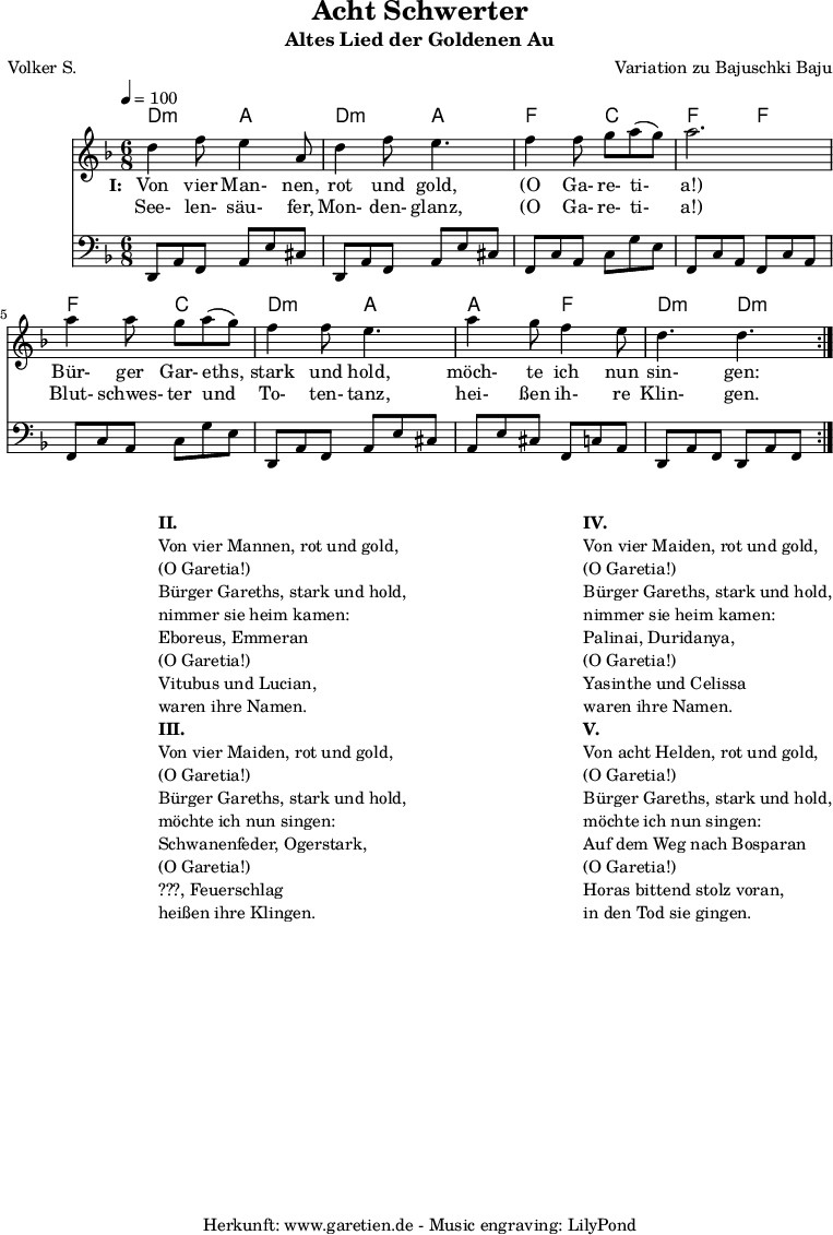 
 \version "2.10.25"
 
 \paper {
  print-page-number=##f
 }

 \header{
  title="Acht Schwerter"
  subtitle="Altes Lied der Goldenen Au"
  poet="Volker S."
  composer="Variation zu Bajuschki Baju"
  tagline="Herkunft: www.garetien.de - Music engraving: LilyPond"
 }
 
 \score {
  <<

   \transpose a d' { \chords {
   \time 6/8
   \tempo 4=100
    a4.:m e4. a4.:m e4.
    c4. g4. c4. c4.
    c4. g4. a4.:m e4.
    e4. c4. a4.:m a4.:m
   } }
   \transpose a d' { \relative {
    \key c \major
    \set Staff.midiInstrument="Clarinet"
    \repeat volta 2 {
     a'4 c8 b4 e,8 a4 c8 b4.
     c4 c8 d8 e8( d8) e2.
     e4 e8 d8 e8( d8) c4 c8 b4.
     e4 d8 c4 b8 a4. a4.
    }
   } }
   \addlyrics {
    \set stanza = "I: "
    Von vier Man- nen, rot und gold,
    "(O" Ga- re- ti- "a!)"
    Bür- ger Gar- eths, stark und hold,
    möch- te ich nun sin- gen:
   }
   \addlyrics {
    See- len- säu- fer, Mon- den- glanz, 
    "(O" Ga- re- ti- "a!)"
    Blut- schwes- ter und To- ten- tanz,
    hei- ßen ih- re Klin- gen.
   }
   \transpose a d { \relative a, {
    \key c \major
    \clef bass
    \set Staff.midiInstrument="acoustic guitar (steel)"
    \repeat volta 2 {
     a8 e'8 c8    e8 b'8 gis8  a,8 e'8 c8  e8 b'8 gis8
     c,8 g'8 e8   g8 d'8 b8    c,8 g'8 e8  c8 g'8 e8
     c8 g'8 e8    g8 d'8 b8    a,8 e'8 c8  e8 b'8 gis8
     e8 b'8 gis8  c,8 g'8 e8   a,8 e'8 c8  a8 e'8 c8
    }
   } }
  
  >>
 \layout { }
 \midi { }

}
\markup {
\fill-line {
\hspace #1
\column {

\line { }
\line {\bold {II.} }
\line {Von vier Mannen, rot und gold,}
\line {(O Garetia!)}
\line {Bürger Gareths, stark und hold,}
\line {nimmer sie heim kamen:}
\line {Eboreus, Emmeran}
\line {(O Garetia!)}
\line {Vitubus und Lucian,}
\line {waren ihre Namen.}

\line { }
\line {\bold {III.} }
\line {Von vier Maiden, rot und gold,}
\line {(O Garetia!)}
\line {Bürger Gareths, stark und hold,}
\line {möchte ich nun singen:}
\line {Schwanenfeder, Ogerstark,}
\line {(O Garetia!)}
\line {???, Feuerschlag}
\line {heißen ihre Klingen.}

}
\hspace #2
\column {

\line { }
\line {\bold {IV.} }
\line {Von vier Maiden, rot und gold,}
\line {(O Garetia!)}
\line {Bürger Gareths, stark und hold,}
\line {nimmer sie heim kamen:}
\line {Palinai, Duridanya,}
\line {(O Garetia!)}
\line {Yasinthe und Celissa}
\line {waren ihre Namen.}

\line { }
\line {\bold {V.} }
\line {Von acht Helden, rot und gold,}
\line {(O Garetia!)}
\line {Bürger Gareths, stark und hold,}
\line {möchte ich nun singen:}
\line {Auf dem Weg nach Bosparan}
\line {(O Garetia!)}
\line {Horas bittend stolz voran,}
\line {in den Tod sie gingen.}
}
}
}
