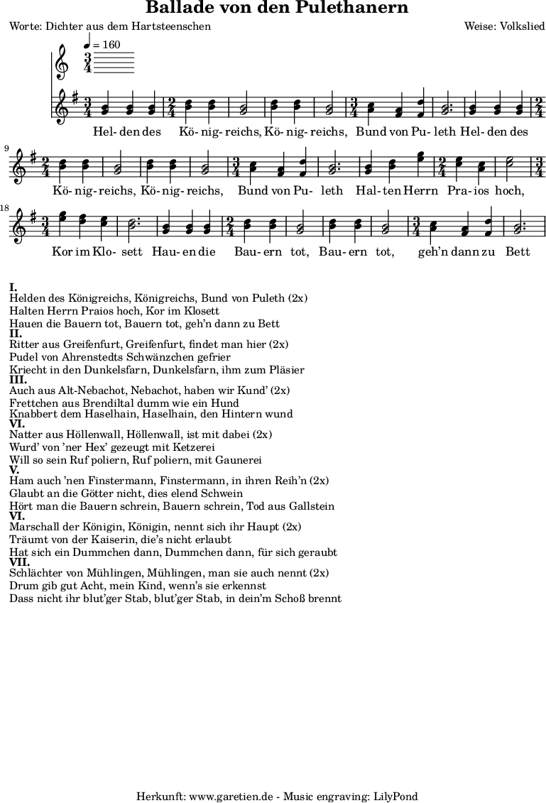 
\version "2.10.25"

\header{
 title="Ballade von den Pulethanern"
 poet="Worte: Dichter aus dem Hartsteenschen"
 composer="Weise: Volkslied"
 tagline="Herkunft: www.garetien.de - Music engraving: LilyPond"
}

\score {
 <<
  \time 5/4
  \tempo 4=160

  \relative c' {


<<

   { \key g \major
   \set Staff.midiInstrument="violin"
   \time 3/4
   <g' b> <g b> <g b> 
   \time 2/4
   <b d> <b d> <g b>2 <b d>4 <b d> <g b>2
   \time 3/4
   <a c>4 <fis a> <fis d'> <g b>2.

   <g b>4 <g b> <g b> 
   \time 2/4
   <b d> <b d> <g b>2 <b d>4 <b d> <g b>2
   \time 3/4
   <a c>4 <fis a> <fis d'> <g b>2.

   <g b>4 <b d> <e g>
   \time 2/4
   <c e> <a c> <c e>2
   \time 3/4
   <e g>4 <d fis> <c e> <b d>2.
   
   <g b>4 <g b> <g b> 
   \time 2/4
   <b d> <b d> <g b>2 <b d>4 <b d> <g b>2
   \time 3/4
   <a c>4 <fis a> <fis d'> <g b>2.


}

  \addlyrics {

 Hel- den des Kö- nig- reichs, Kö- nig- reichs, Bund von Pu- leth 
 Hel- den des Kö- nig- reichs, Kö- nig- reichs, Bund von Pu- leth 
 Hal- ten Herrn Pra- ios hoch, Kor im Klo- sett
 Hau- en die Bau- ern tot, Bau- ern tot, geh’n dann zu Bett


}

>>
   
  }
 
 >>
\layout { }
\midi { }
}

\markup { }
\markup {\bold {I.} }
\markup {Helden des Königreichs, Königreichs, Bund von Puleth (2x)}
\markup {Halten Herrn Praios hoch, Kor im Klosett}
\markup {Hauen die Bauern tot, Bauern tot, geh’n dann zu Bett}

\markup { }
\markup {\bold {II.} }
\markup {Ritter aus Greifenfurt, Greifenfurt, findet man hier (2x)}
\markup {Pudel von Ahrenstedts Schwänzchen gefrier}
\markup {Kriecht in den Dunkelsfarn, Dunkelsfarn, ihm zum Pläsier}

\markup { }
\markup {\bold {III.} }
\markup {Auch aus Alt-Nebachot, Nebachot, haben wir Kund’ (2x)}
\markup {Frettchen aus Brendiltal dumm wie ein Hund}
\markup {Knabbert dem Haselhain, Haselhain, den Hintern wund}

\markup { }
\markup {\bold {VI.} }
\markup {Natter aus Höllenwall, Höllenwall, ist mit dabei (2x)}
\markup {Wurd’ von ’ner Hex’ gezeugt mit Ketzerei }
\markup {Will so sein Ruf poliern, Ruf poliern, mit Gaunerei}

\markup { }
\markup {\bold {V.} }
\markup {Ham auch ’nen Finstermann, Finstermann, in ihren Reih’n (2x)}
\markup {Glaubt an die Götter nicht, dies elend Schwein}
\markup {Hört man die Bauern schrein, Bauern schrein, Tod aus Gallstein}

\markup { }
\markup {\bold {VI.} }
\markup {Marschall der Königin, Königin, nennt sich ihr Haupt (2x)}
\markup {Träumt von der Kaiserin, die’s nicht erlaubt}
\markup {Hat sich ein Dummchen dann, Dummchen dann, für sich geraubt}

\markup { }
\markup {\bold {VII.} }
\markup {Schlächter von Mühlingen, Mühlingen, man sie auch nennt (2x)}
\markup {Drum gib gut Acht, mein Kind, wenn’s sie erkennst}
\markup {Dass nicht ihr blut’ger Stab, blut’ger Stab, in dein’m Schoß brennt}

