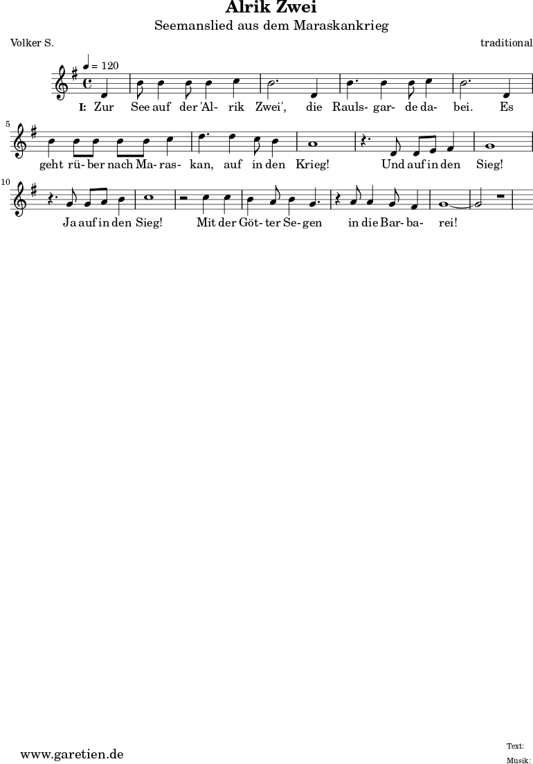 
 \version "2.10.25"
 
 \paper {
  print-page-number=##f
 }

 \header{
  title="Alrik Zwei"
  subtitle="Seemanslied aus dem Maraskankrieg"
  poet="Volker S."
  composer="traditional"
  tagline="Herkunft: www.garetien.de - Music engraving: LilyPond"
 }
 
 \score {
  <<

   
   \relative {
   \time 4/4
   \tempo 4=120
   \partial 4
    \key g \major
    \set Staff.midiInstrument="Flute"
    d'4 b'8 b4 b8 b4 c4 b2.
    d,4 b'4. b4 b8 c4 b2.
    d,4 b'4 b8 b8 b8 b8 c4 d4.
    d4 c8 b4 a1
    r4. d,8 d8 e8 fis4 g1
    r4. g8 g8 a8 b4 c1
    r2 c4 c4 b4 a8 b4 g4.
    r4 a8 a4 g8 fis4 g1~ g2 r1
   }
   \addlyrics {
    \set stanza = "I: "
    Zur See auf der 'Al- rik Zwei',
    die Rauls- gar- de da- bei.
    Es geht rü- ber nach Ma- ras- kan,
    auf in den Krieg!
    Und auf in den Sieg!
    Ja auf in den Sieg!
    Mit der Göt- ter Se- gen
    in die Bar- ba- rei!
   }

  >>
 \layout { }
 \midi {}
 }
