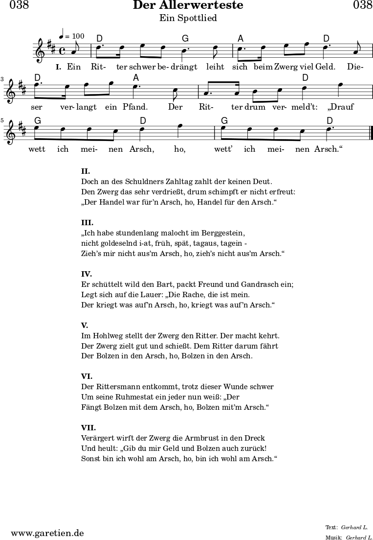 \header{
dedication = "🏰038"
title = "Der Allerwerteste"
subtitle = "Ein Spottlied"
meter = "Gerhard L."
arranger = "Gerhard L."
}
myMusic = {
<<
\chords {
\germanChords
\set chordChanges=##t
\set Staff.midiInstrument="acoustic guitar (nylon)"
s8 d2 g2 a2 d2 d2 a2 a2 d2 g2 d2 g2 d4.
}
\relative {
\time 4/4
\tempo 4=100
\key d \major
\partial 8
\set Staff.midiInstrument="Clarinet"
a'8 | d8. d16 e8 d8 b4. d8 |
cis8. d16 e8 fis8 d4. a8 |
fis'8. e16 fis8 g8 e4. cis8 |
a8. a16 b8 cis8 d4 fis 4 |
e8 d8 d8 cis8 d4 fis 4 |
e8 d8 d8 cis8 d4. \fine
}
\addlyrics {
\set stanza = "I. "
Ein Rit- ter schwer be- drängt leiht sich beim Zwerg viel Geld.
Die- ser ver- langt ein Pfand. Der Rit- ter drum ver- meld’t:
„Drauf wett ich mei- nen Arsch, ho, wett’ ich mei- nen Arsch.“
}
>>
}
\score {
\myMusic
\layout { }
}
\markup {
\fill-line {
\hspace #1
\column {
\line { \bold {II.} }
\line { Doch an des Schuldners Zahltag zahlt der keinen Deut.}
\line { Den Zwerg das sehr verdrießt, drum schimpft er nicht erfreut: }
\line { „Der Handel war für’n Arsch, ho, Handel für den Arsch.“ }
\vspace #1
\line { \bold {III.} }
\line { „Ich habe stundenlang malocht im Berggestein, }
\line { nicht goldeselnd i-at, früh, spät, tagaus, tagein - }
\line { Zieh’s mir nicht aus’m Arsch, ho, zieh’s nicht aus’m Arsch.“ }
\vspace #1
\line { \bold {IV.} }
\line { Er schüttelt wild den Bart, packt Freund und Gandrasch ein; }
\line { Legt sich auf die Lauer: „Die Rache, die ist mein. }
\line { Der kriegt was auf’n Arsch, ho, kriegt was auf’n Arsch.“ }
\vspace #1
\line { \bold {V.} }
\line { Im Hohlweg stellt der Zwerg den Ritter. Der macht kehrt. }
\line { Der Zwerg zielt gut und schießt. Dem Ritter darum fährt }
\line { Der Bolzen in den Arsch, ho, Bolzen in den Arsch. }
\vspace #1
\line { \bold {VI.} }
\line { Der Rittersmann entkommt, trotz dieser Wunde schwer }
\line { Um seine Ruhmestat ein jeder nun weiß: „Der }
\line { Fängt Bolzen mit dem Arsch, ho, Bolzen mit’m Arsch.“ }
\vspace #1
\line { \bold {VII.} }
\line { Verärgert wirft der Zwerg die Armbrust in den Dreck }
\line { Und heult: „Gib du mir Geld und Bolzen auch zurück! }
\line { Sonst bin ich wohl am Arsch, ho, bin ich wohl am Arsch.“ }
}
\hspace #1
}
}
\score {
\unfoldRepeats {
\myMusic
}
\midi { }
}