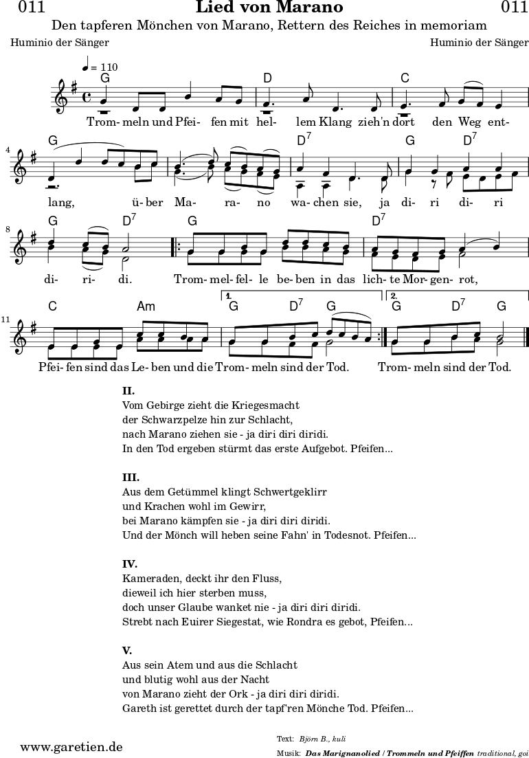 \version "2.18.2"
\paper {
print-page-number = ##f
}
\header{
dedication = "🏰011"
title = "Lied von Marano"
subtitle = "Den tapferen Mönchen von Marano, Rettern des Reiches in memoriam"
subsubtitle = "Das Marignanolied / Trommeln und Pfeiffen"
poet = "Huminio der Sänger"
meter = "Björn B., kuli"
composer = "Huminio der Sänger"
arranger = "traditional, goi"
}
akkorde = \chords {
\germanChords
\set chordChanges=##t
\set Staff.midiInstrument="acoustic guitar (nylon)"
f2 f2 | c2 c2 | bes2 bes2 | f2 f2 |
f2 f2 | c2:7 c2:7 | f2 c2:7 | f2 c2:7 |
\repeat volta 2 {
f2 f2 | c2:7 c2:7 | bes2 g2:m |
}
\alternative {
{
f4 c4:7 f2 |
}
{
f4 c4:7 f2
}
}
}
stimmeEins = {
\relative c' {
\voiceOne
\time 4/4
\tempo 4=110
\key f \major
\set Staff.midiInstrument="oboe"
f4 c8 c8 a'4 g8 f8 | e4. g8 c,4.
c8 | d4. e8 f8 ( e8) d4 | c4 (c'4 c8 bes8)
a8 bes8 | a4.( c8) bes8( a8) g8( f8) | g4 e4 c4.
c8 | f4 f4 g4 g4 | c4 bes8( a8) g2 |
\repeat volta 2 {
f8 f8 a8 f8 c'8 c8 bes8 a8 | g8 f8 e8 f8 g4( a4) |
d,8 d8 f8 d8 bes'8 bes8 a8 g8 |
}
\alternative {
{
f8 f8 a8 bes8 c8( bes8 a8 g8) |
}
{
f8 f8 a8 bes8 a2
}
}
\fine
}
\addlyrics {
Trom- meln und Pfei- fen mit hel- lem Klang
zieh'n dort den Weg ent- lang,
ü- ber Ma- ra- no wa- chen sie,
ja di- ri di- ri di- ri- di.
Trom- mel- fel- le be- ben in das lich- te Mor- gen- rot,
Pfei- fen sind das Le- ben und die Trom- meln sind der Tod.
Trom- meln sind der Tod.
}
}
stimmeZwei = \relative c' {
\voiceTwo
\key f \major
\set Staff.midiInstrument="oboe"
r1 | r1 |
r1 | r2.
a'8 bes8 | f4.( a8) g8( f8) e8( d8) | g,4 g4 c4.
c8 | f4 r8 e8 d8 c8 d8 e8 | a4 g8( f8) c2 |
\repeat volta 2 {
f8 f8 f8 f8 a8 a8 g8 f8 | e8 d8 c8 d8 e2 |
d8 d8 d8 d8 g8 g8 g8 g8 |
}
\alternative {
{
f8 f8 e8 e8 f2 |
}
{
f8 f8 a8 g8 f2 \bar "|."
}
}
}
\score {
\transpose f g {
<<
\akkorde
\new Staff <<
\stimmeEins
\\
\stimmeZwei
>>
>>
}
\layout { }
}
\markup {
\fill-line {
\hspace #1
\column {
\line { \bold { II. } }
\line { Vom Gebirge zieht die Kriegesmacht }
\line { der Schwarzpelze hin zur Schlacht, }
\line { nach Marano ziehen sie - ja diri diri diridi. }
\line { In den Tod ergeben stürmt das erste Aufgebot. Pfeifen... }
\vspace #1
\line { \bold { III. } }
\line { Aus dem Getümmel klingt Schwertgeklirr }
\line { und Krachen wohl im Gewirr, }
\line { bei Marano kämpfen sie - ja diri diri diridi. }
\line { Und der Mönch will heben seine Fahn' in Todesnot. Pfeifen... }
\vspace #1
\line { \bold { IV. } }
\line { Kameraden, deckt ihr den Fluss, }
\line { dieweil ich hier sterben muss, }
\line { doch unser Glaube wanket nie - ja diri diri diridi. }
\line { Strebt nach Euirer Siegestat, wie Rondra es gebot, Pfeifen... }
\vspace #1
\line { \bold { V. } }
\line { Aus sein Atem und aus die Schlacht }
\line { und blutig wohl aus der Nacht }
\line { von Marano zieht der Ork - ja diri diri diridi. }
\line { Gareth ist gerettet durch der tapf'ren Mönche Tod. Pfeifen... }
}
\hspace #1
}
}
\score {
\unfoldRepeats {
\transpose f g {
<<
\akkorde
\stimmeEins
\stimmeZwei
>>
}
}
\midi { }
}