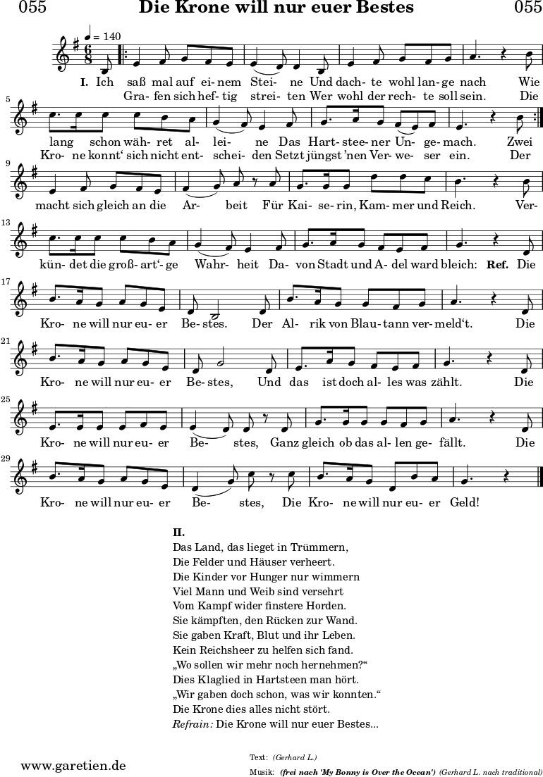 \version "2.18.2"
\paper {
print-page-number = ##f
}
\header{
dedication = "🏰055"
title = "Die Krone will nur euer Bestes"
subtitle = ""
subsubtitle = "(frei nach 'My Bonny is Over the Ocean')"
poet = ""
meter = "(Gerhard L.)"
composer = ""
arranger = "(Gerhard L. nach traditional)"
tagline = "🏰 Herkunft: www.garetien.de - Notensatz: LilyPond 🏰"
copyright = "🏰 Herkunft: www.garetien.de - Notensatz: LilyPond 🏰"
}
myMusic = {
<<
\chords {
\germanChords
\set chordChanges=##t
\set Staff.midiInstrument="acoustic guitar (nylon)"
| | | |
}
\relative c' {
\time 4/4
\key g \major
\time 6/8
\tempo 4=140
\partial 8
\set Staff.midiInstrument="clarinet"
b8
\repeat volta 2 {
e4 fis8 g8 fis8 e8 | e4 (d8) d4 b8 | e4 fis8 g8 fis8 g8 | a4. r4 b8 | c8. c16 c8 c8 b8 a8 | g4 (fis8) e4 fis8 | g8. a16 g8 fis8 (e8) fis8 | e4. r4 b'8 |
}
e,4 fis8 g8 fis8 e8 | fis4 (g8) a8 r8 a8 | g8. g16 g8 d'8 d8 c8 | b4. r4 b8 | c8. c16 c8 c8 b8 a8 | g4 (fis8) e4 fis8 | g8. a16 g8 fis8 e8 fis8 | g4. r4
d8 | b'8. a16 g8 a8 g8 e8 | d8 b2 d8 | b'8. a16 g8 g8 fis8 g8 | a4. r4 d,8 | b'8. a16 g8 a8 g8 e8 | d8 g2 d8 | e8. a16 g8 fis8 e8 fis8 | g4. r4 d8 | e8. e16 e8 e8 fis8 e8 | e4 (d8) d8 r8 d8 | g8. g16 g8 g8 fis8 g8 | a4. r4 d,8 | b'8. a16 g8 a8 g8 e8 | d4 (g8) c8 r8 c8 | b8. a16 g8 d8 b'8 a8 | g4. r4 \bar "|."
}
\addlyrics {
\set stanza = "I. "
Ich saß mal auf ei- nem Stei- ne
Und dach- te wohl lan- ge nach
Wie lang _ schon wäh- ret al- lei- ne
Das Hart- stee- ner Un- ge- mach.
Zwei
macht sich gleich an die Ar- beit
Für Kai- se- rin, Kam- mer und Reich.
Ver- kün- det die groß- art‘- ge Wahr- heit
Da- von Stadt und A- del ward bleich:
\set stanza = "Ref. "
Die Kro- ne will nur eu- er Be- stes.
Der Al- rik von Blau- tann ver- meld‘t.
Die Kro- ne will nur eu- er Be- stes,
Und das ist doch al- les was zählt.
Die Kro- ne will nur eu- er Be- stes,
Ganz gleich ob das al- len ge- fällt.
Die Kro- ne will nur eu- er Be- stes,
Die Kro- ne will nur eu- er Geld!
}
\addlyrics {
_ Gra- fen sich hef- tig strei- ten
Wer wohl der rech- te soll sein.
Die Kro- ne konnt‘ sich nicht ent- schei- den
Setzt jüngst ’nen Ver- we- ser ein. Der
}
>>
}
\score {
\transpose c c {
\myMusic
}
\layout { }
}
\markup {
\fill-line {
\hspace #1
\column {
\line { \bold { II.} }
\line { Das Land, das lieget in Trümmern, }
\line { Die Felder und Häuser verheert. }
\line { Die Kinder vor Hunger nur wimmern }
\line { Viel Mann und Weib sind versehrt }
\line { Vom Kampf wider finstere Horden. }
\line { Sie kämpften, den Rücken zur Wand. }
\line { Sie gaben Kraft, Blut und ihr Leben. }
\line { Kein Reichsheer zu helfen sich fand. }
\line { „Wo sollen wir mehr noch hernehmen?“ }
\line { Dies Klaglied in Hartsteen man hört. }
\line { „Wir gaben doch schon, was wir konnten.“ }
\line { Die Krone dies alles nicht stört. }
\line { \italic { Refrain: } Die Krone will nur euer Bestes...}
}
\hspace #1
}
}
\score {
\unfoldRepeats
\transpose c c {
\myMusic
}
\midi { }
}