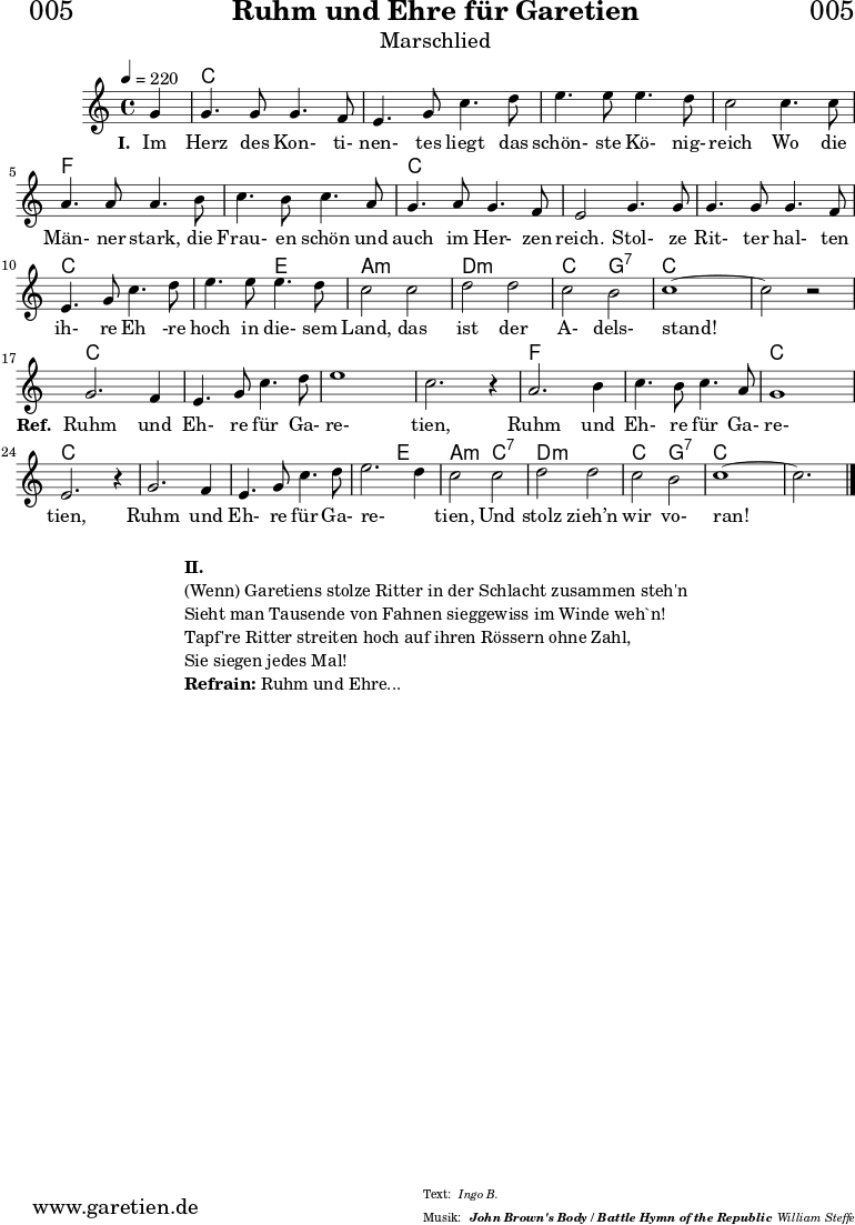 \header{
dedication = "🏰005"
title = "Ruhm und Ehre für Garetien"
subtitle = "Marschlied"
subsubtitle = "John Brown's Body / Battle Hymn of the Republic"
meter = "Ingo B."
arranger = "William Steffe"
}
myMusic = {
<<
\chords {
\germanChords
\set chordChanges=##t
s4
c2 c2 c2 c2 c2 c2 c2 c2
f2 f2 f2 f2 c2 c2 c2 c2
c2 c2 c2 c2 c2 e2 a2:m a2:m
d2:m d2:m c2 g2:7 c2 c2 c2 c2
c2 c2 c2 c2 c2 c2 c2 c2
f2 f2 f2 f2 c2 c2 c2 c2
c2 c2 c2 c2 c2 e2 a2:m
c2:7 d2:m d2:m c2 g2:7 c2 c2 c2
}
\relative c'' {
\time 4/4
\set Staff.midiInstrument="violin"
\key c \major
\tempo 4=220
\partial 4
g4 | g4. g8 g4. f8 | e4. g8 c4. d8 | e4. e8 e4. d8 | c2
c4. c8 | a4. a8 a4. b8 | c4. b8 c4. a8 | g4. a8 g4. f8 | e2
g4. g8 | g4. g8 g4. f8 | e4. g8 c4. d8 | e4. e8 e4. d8 | c2
c2 | d2 d2 | c2 b2 | c1~ | c2 r2 |
g2. f4 | e4. g8 c4. d8 | e1 | c2. r4 |
a2. b4 | c4. b8 c4. a8 | g1 | e2. r4 |
g2. f4 | e4. g8 c4. d8 | e2. d4 | c2
c2 | d2 d2 | c2 b2 | c1~ | c2. \bar "|."
}
\addlyrics {
\set stanza ="I. "
Im Herz des Kon- ti- nen- tes liegt das schön- ste Kö- nig- reich
Wo die Män- ner stark, die Frau- en schön und auch im Her- zen reich.
Stol- ze Rit- ter hal- ten ih- re Eh -re hoch in die- sem Land,
das ist der A- dels- stand!
\set stanza ="Ref. "
Ruhm und Eh- re für Ga- re- tien,
Ruhm und Eh- re für Ga- re- tien,
Ruhm und Eh- re für Ga- re- _ tien,
Und stolz zieh’n wir vo- ran!
}
>>
}
\score {
\myMusic
\layout { }
}
\markup {
\fill-line {
\hspace #1
\column {
\line { \bold {II.} }
\line { (Wenn) Garetiens stolze Ritter in der Schlacht zusammen steh'n }
\line { Sieht man Tausende von Fahnen sieggewiss im Winde weh`n! }
\line { Tapf're Ritter streiten hoch auf ihren Rössern ohne Zahl, }
\line { Sie siegen jedes Mal! }
\line { \bold {Refrain:} Ruhm und Ehre... }
}
\hspace #1
}
}
\score {
\unfoldRepeats {
\myMusic
}
\midi { }
}